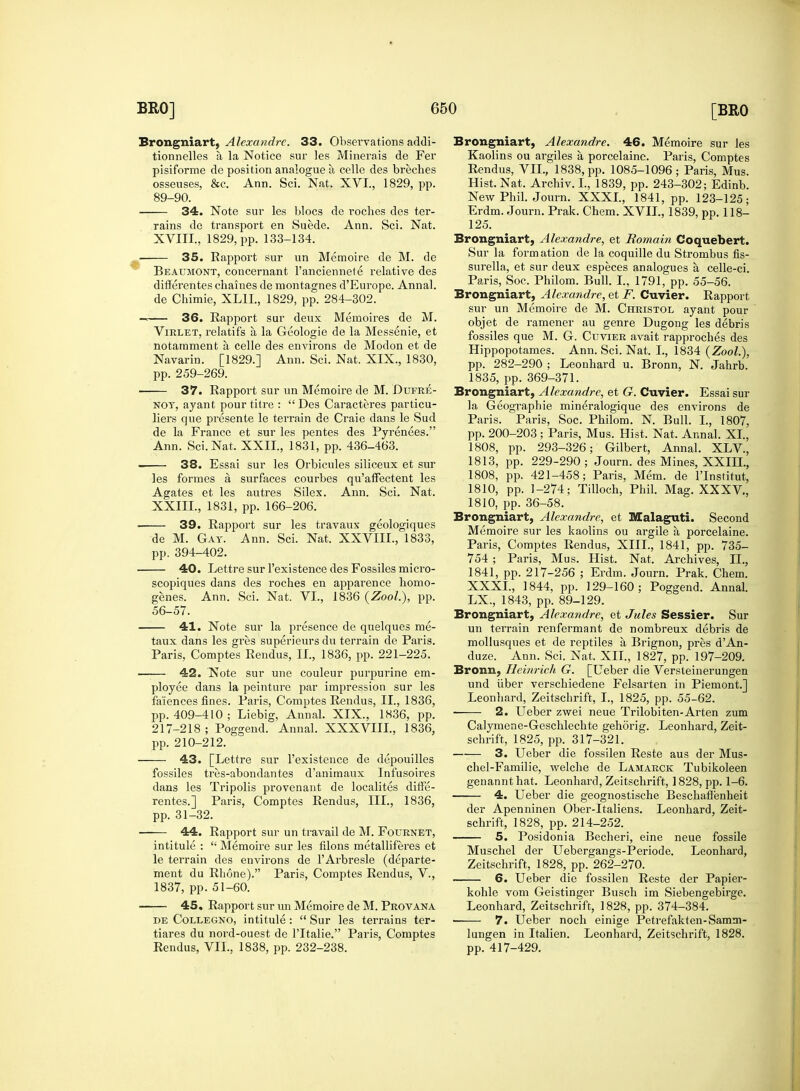 Brongniart, Alexandre. 33. Observations addi- tionnelles a la Notice sur les Minerals de Fer pisiforme de position analogue a, celle des breches rains de transport en Suede. Ann. Sci. Nat. ■ 35. Rapport sur un Memoire de M. de Beaumont, concernant l'anciennete relative des differentes chaines de montagnes d'Europe. Annal. — 36. Rapport sur deux Memoires de M. Virlet, relatifs a la Geologie de la Messenie, et notarament a, celle des environs de Modon et de Navarin. [1829.] Ann. Sci. Nat. XIX., 1830, 37. Rapport sur un Memoire de M. Dufre- noy, ayant pour titre :  Des Caracteres particu- liers que presente le terrain de Craie dans le Sud de la France et sur les pentes des Pyrenees. 38. Essai sur les Orbicules siliceux et sur les formes a surfaces courbes qu'affectent les Agates et les autres Silex. Ann. Sci. Nat. ■ 39. Rapport sur les travaux geologiques 40. Lettre sur l'existence des Fossiles micro- scopiques dans des roches en apparence homo- genes. Ann. Sci. Nat. VI., 1836 (ZooL), pp. 56-57. 41. Note sur la presence de quelques me- taux dans les gres superieurs du terrain de Paris. —— 42. Note sur une couleur purpurine em- ployee dans la peinture par impression sur les fa'iences fines. Paris, Comptes Rendus, II., 1836, pp. 409-410 ; Liebig, Annal. XIX., 1836, pp. 217-218 ; Poggend. Annal. XXXVIII., 1836, 43. [Lettre sur l'existence de depouilles fossiles tres-abondantes d'animaux Infusoires dans les Tripolis provenant de localites diffe- rentes.] Paris, Comptes Rendus, III., 1836, pp. 31-32. —■— 44. Rapport sur un travail de M. Fournet, intitule :  Memoire sur les filons metalliferes et le terrain des environs de r Arbresle (departe- ment du Rhone). Paris, Comptes Rendus, V., 1837, pp. 51-60. 45. Rapport sur un Memoire de M. Provana tiares du nord-ouest de l'ltalie. Paris, Comptes Rendus, VII., 1838, pp. 232-238. Brongniart, Alexandre. 46. Memoire sur les Kaolins ou argiles a porcelaine. Paris, Comptes Rendus, VII., 1838, pp. 1085-1096; Paris, Mus. 125. Sur la formation de la coquille du Strombus fis- surella, et sur deux especes analogues a, celle-ci. Brongniart, Alexandre, et F. Cuvier. Rapport sur un Memoire de M. Christol ayant pour objet de ramener au genre Dugong les debris fossiles que M. G. Cuvier avait rapproches des Hippopotames. Ann. Sci. Nat. I., 1834 (ZooL), pp. 282-290 ; Leonhard u. Bronn, N. Jahrb. Brongniart, Alexandre, et G. Cuvier. Essai sur la Geographie min^ralogique des environs de Paris. Paris, Soc. Philom. N. Bull. I., 1807, pp. 200-203 ; Paris, Mus. Hist. Nat. Annal. XL, 1813, pp. 229-290 ; Journ. des Mines, XXIIL, 1808, pp. 421-458; Paris, Mem. de l'lnstirut, 1810, pp. 1-274; Tilloch, Phil. Mag. XXXV, 1810, pp. 36-58. Brongniart, Alexandre, et Malaguti. Second Memoire sur les kaolins ou argile a porcelaine. Paris, Comptes Rendus, XIII., 1841, pp. 735- 754 ; Paris, Mus. Hist. Nat. Archives, II., 1841, pp. 217-256 ; Erdm. Journ. Prak. Chem. XXXI., 1844, pp. 129-160; Poggend. Annal. LX., 1843, pp. 89-129. Brongniart, Alexandre, et Jules Sessier. Sur un terrain renfermant de nombreux debris de mollusques et de reptiles a Brignon, pres d'An- Bronn, Heinrich G. [Leber die Versteinerungen und fiber verschiedene Felsarten in Piemont.] Leonhard, Zeitschrift, I., 1825, pp. 55-62. 2. Ueber zwei neue Trilobiten-Arten zum Calymene-Geschlechte gehorig. Leonhard, Zeit- schrift, 1825, pp. 317-321. 3. Ueber die fossilen Reste aus der Mus- chel-Familie, welche de Lamarck Tubikoleen genannt hat. Leonhard, Zeitschrift, 1828, pp. 1-6. —— 4. Ueber die geognostische Beschaffenheit der Apenninen Ober-Italiens. Leonhard, Zeit- schrift, 1828, pp. 214-252. 5. Posidonia Becheri, eine neue fossile Muschel der Uebergangs-Periode. Leonhard, Zeitschrift, 1828, pp. 262-270. 6. Ueber die fossilen Reste der Papier- kohle vom Geistinger Busch im Siebengebirge. Leonhard, Zeitschrift, 1828, pp. 374-384. lungen in Italien. Leonhard, Zeitschrift, 1828. pp. 417-429.