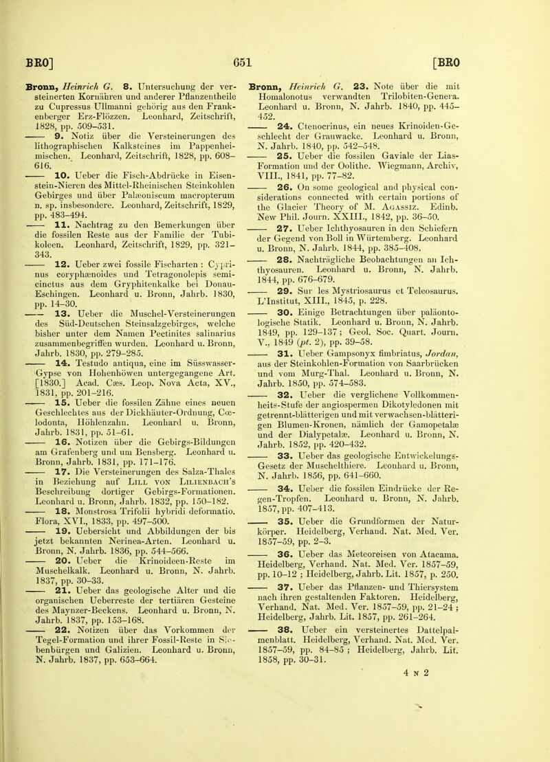 Bronn, Heinrich G. 8. Untersucbung der ver- steinerten Kornahren und anderer Pflanzentheile zu Cupressus Ullmanni gehorig aus den Frank- enberger Erz-F16zzen. Leonhard, Zeitscbrift, 1828, pp. 509-531. 9. Notiz liber die Versteinerungen des lithograpbiscben Kalksteines im Pappenkei- mischen. Leonhard, Zeitscbrift, 1828, pp. 608- 616. 10. Ueber die Fisch-Abdriicke in Eisen- stein-Nieren des Mittel-Rheinischen Steinkoblen Gebirges und iiber Palreoniscuin macropterum n. sp. insbesondere. Leonbard, Zeitschrift, 1829, pp. 483-494. 11. Nachtrag zu den Bemerkungen iiber die fossilen Reste aus der Familie der Tubi- koleen. Leonhard, Zeitscbrift, 1829, pp. 321- 343. 12. Ueber zwei fossile Fischarten : Cypri- nus coiyphsenoides und Tetragonolepis semi- cinctus aus dem Gryphitenkalke bei Donau- Eschingen. Leonhard u. Bronn, Jahrb. 1830, pp. 14-30. 13. Ueber die Muschel-Versteinerungen des Siid-Deutschen Steinsalzgebirges, welche bisher unter dem Namen Pectinites salinarius zusammenbegriffen wurden. Leonhard u. Bronn, Jahrb. 1830, pp. 279-285. 14. Testudo antiqua, eine im Siisswasser- Gypse von Hohenhowen untergegangene Art. [1830.] Acad. Cass. Leop. Nova Acta, XV., 1831, pp. 201-216. —— 15. Ueber die fossilen Zahne eines neuen Geschlechtes aus der Dickhauter-Ordnung, Coe- lodonta, Hohlenzahn. Leonhard u. Bronn, Jahrb. 1831, pp. 51-61. 16. Notizen iiber die Gebirgs-Bildungen am Grafenberg und um Bensberg. Leonhard u. Bronn, Jahrb. 1831, pp. 171-176. 17. Die Versteinerungen des Salza-Thales in Beziehung auf Lill von Lilienbach's Beschreibung dortiger Gebirgs-Formationen. Leonbard u. Bronn, Jahrb. 1832, pp. 150-182. 18. Monstrosa Trifolii hybridi deformatio. Flora, XVI., 1833, pp. 497-500. 19. Uebersicht und Abbildungen der bis jetzt bekannten Nerinea-Arten. Leonhard u. Bronn, N. Jahrb. 1836, pp. 544-566. 20. Ueber die Krinoideen-Reste im Muschelkalk. Leonhard u. Bronn, N. Jahrb. 1837, pp. 30-33. 21. Ueber das geologiscbe Alter und die organischen Ueberreste der tertiaren Gesteine des Maynzer-Beckens. Leonhard u. Bronn, N. Jahrb. 1837, pp. 153-168. 22. Notizen iiber das Vorkommen der Tegel-Formation und ibrer Fossil-Reste in Sio- benbiirgen und Galizien. Leonhard u. Bronn, N. Jahrb. 1837, pp. 653-664. Bronn, Heinrich G. 23. Note iiber die mit Homalonotus verwandten Trilobiten-Genera. Leonhard u. Bronn, N. Jahrb. 1840, pp. 445- 452. 24. Ctenocrinus, ein neues Krinoiden-Ge- schlecht der Grauwacke. Leonhard u. Bronn, N. Jahrb. 1840, pp. 542-548. 25. Ueber die fossilen Gaviale der Lias- Formation und der Oolithe. Wiegmann, Archiv, VIII., 1841, pp. 77-82. 26. On some geological and physical con- siderations connected with certain portions of the Glacier Theory of M. Agassiz. Edinb. New Phil. Journ. XXIIL, 1842, pp. 36-50. 27. Ueber Ichthyosauren in den Scbiefern der Gegend von Boll in Wiirtemberg. Leonhard u. Bronn, N. Jahrb. 1844, pp. 385-408. 28. Nacbtraglicbe Beobachtungen an Ich- thyosauren. Leonhard u. Bronn, N. Jahrb. 1844, pp. 676-679. 29. Sur les Mystriosaurus et Teleosaurus. LTnstitut, XIII., 1845, p. 228. 30. Einige Betrachtungen iiber palaonto- logische Statik. Leonhard u. Bronn, N. Jahrb. 1849, pp. 129-137; Geol. Soc. Quart, Journ. V.: 1849 (pt. 2), pp. 39-58. 31. Ueber Gampsonyx fimbriatus, Jordan, aus der Steinkohlen-Formation von Saarbriicken und vom Murg-Thal. Leonhard u. Bronn, N. Jahrb. 1850, pp. 574-583. 32. Ueber die verglichene Vollkommen- heits-Stufe der angiospermen Dikotyledonen mit getrennt-blatterigen und mit verwachsen-blatteri- gen Blumen-Kronen, namlich der Gamopetalae und der Dialypetalae. Leonhard u. Bronn, N. Jahrb. 1852, pp. 420-432. 33. Ueber das geologische Entwickelungs- Gesetz der Muschelthiere. Leonbard u. Bronn, N. Jahrb. 1856, pp. 641-660. 34. Ueber die fossilen Eindrucke der Re- gen-Tropfen. Leonhard u. Bronn, N. Jahrb. 1857, pp. 407-413. 35. Ueber die Grundformen der Natur- korper. Heidelberg, Verhand. Nat. Med. Ver. 1857-59, pp. 2-3. 36. Ueber das Meteoreisen von Atacama. Heidelberg, Verhand. Nat. Med. Ver. 1857-59, pp. 10-12 ; Heidelberg, Jahrb. Lit. 1857, p. 250. 37. Ueber das Pflanzen- und Thiersystem nacb ibren gestaltenden Faktoren. Heidelberg, Verhand. Nat. Med. Ver. 1857-59, pp. 21-24 ; Heidelberg, Jahrb. Lit. 1857, pp. 261-264. 38. Ueber ein versteinertes Dattelpal- menblatt. Heidelberg, Verhand. Nat. Med. Ver. 1857-59, pp. 84-85 ; Heidelberg, Jahrb. Lit. 1858, pp. 30-31. 4 N 2