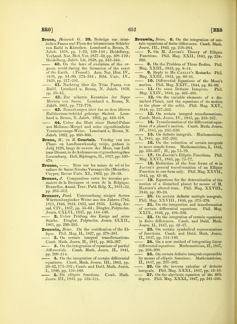 Bronn, Heinrich G. 39. Beitrage zur trias- isclien Fauna uric! Flora der bituminosen Schiefer von Raibl in Kiirnthen. Leonhard u. Bronn, N. Jahrb. 1858, pp. 1-32, 129-144; Heidelberg, Verhand. Hat. Med. Ver. 1857-59, pp. 108-110 ; Heidelberg, Jabrb. Lit. 1858, pp. 342-344. 40. On the laws of evolution of the or- ganic world during the formation of the crust of the Earth. (Transl.) Ann. Nat. Hist. IV., 1859, pp. 81-90, 175-184 ; Bibl. Univ. IV., 1859, pp. 217-241. 41. Nachtrag iiber die Trias Fauna von Raibl. Leonhard u. Bronn, N. Jahrb. 1859, pp. 39-45. 42. Zur naheren Kenntniss der Sippe Merista von Suess. Leonhard u. Bronn, N. Jahrb. 1861, pp. 772-776. 43. Bemerkungen iiber das zu dem alteren Halitherium-Schadel gehorige Skelett. Leon- hard u. Bronn, N. Jahrb. 1862, pp. 416-418. 44. Ueber das Blatt einer Dattel-Palme aus Mollasse-Mergel und seine eigenthiimliche Versteinerungs-Weise. Leonhard u. Bronn, N. Jahrb. 1862, pp. 860-866. Bronn, M., en R. Courtois. Verslag van een Plant- en Landbouwkundig reisje, gedaan in Julij 1826, langs de oevers der Maas, van Luik naarDinant,in de Ardennes en et groothertogdom Luxemburg. Hall, Bijdragen, II., 1827, pp. 450- 479. Bronne, . Note sur les mines de sel et les salines de Saint-Nicolas Varangeville (Meurthe). Cuyper, Revue Univ. XL, 1862, pp. 28-38. Bronne, J. Comparaison entre les terrains pri- maires de la Bretagne et ceux de la Belgique. Bruxelles, Annal. Trav. Publ.Belg. X., 1851-52, pp. 265-312. Bronner, Paul. Untersuchung einiger Sorten Wiirttembergischer Weine aus den Jahren 1783, 1811, 1846, 1854, 1855, und 1856. Liebig, An- nal. CIV, 1857, pp. 55-63 ; Dingier, Polytechn. Journ. CXLVL, 1857, pp. 144-149. 2. Ueber Priifung des Essigs auf seine Starke. Dingier, Polytechn. Journ. CLXIL, 1861, pp. 290-293. Bronwin, Brice. On the rectification of the El- lipse. Phil. Mag. IL, 1827, pp. 378-381. 2. On certain integral transformations. Camb. Math. Journ. IL, 1841, pp. 263-267. ' 3. On the integration of equations of partial differentials. Camb. Math. Journ. IL, 1841, pp. 209-214. 4. On the integration of certain differential equations. Camb. Math. Journ. III., 1843, pp. 29-42, 175-182 ; Camb. and Dubl. Math. Journ. I., 1846, pp. 154-160. 5. On elliptic functions. Camb. Math. Journ. III., 1843, pp. 123-131. Bronwin, Brice. 6. On the integration of cer- tain equations of finite differences. Camb. Math. Journ. III., 1843. pp. 258-264. 7. On M. Jacobi's Theory of Elliptic Functions. Phil. Mag. XXII., 1843, pp. 258- 262. • 8. On the Problem of Three Bodies. Phil Mag. XXIIL, 1843, pp. 8-14. 9. Reply to Mr. Cayley's Remarks. Phil. Mag. XXIIL, 1843, pp. 89-91. 10. Differential Equations of the Moon's motion. Phil. Mag. XXIV., 1844, pp. 85-89. 11. On some Definite Integrals. Phil. Mag. XXIV., 1844, pp. 491-498. 12. On the variable elements of a dis- turbed Planet, and the equations of its motion in the plane of the orbit. Phil. Mag. XXV, 1844, pp. 357-362. 13. On certain integral transformations. Camb. Math. Journ. IV., 1845, pp. 233-237. ——■ 14. Transformation of the differential equa- tions of a planet's motion. Camb. Math. Journ. IV., 1845, pp. 245-250. 15. On definite integrals. Mathematician, I., 1845, pp. 197-203. 16. On the reduction of certain integrals to more simple forms. Mathematician, I., 1845, pp. 303-307; IL, pp. 75-79. 17. On Jacobi's Elliptic Functions. Phil. Mag. XXVI., 1845, pp. 75-77. 18. Reduction of the four forms of <o in Jacobi's general transformation of an Elliptic Function to one form only. Phil. Mag. XXVIL, 1845, pp. 42-46. 19. Equations for the determination of the motion of a disturbed planet by means of M. Hansen's altered time. Phil. Mag. XXVIII., 1846, pp. 20-24. 20. On certain definite multiple integrals. Phil. Mag. XXVIII, 1846, pp. 373-379. 21. On the integration and transformation of certain differential equations. Phil. Mag. XXIX., 1846, pp. 494-500. 22. On the integration of certain equations in finite differences. Camb. and Dubl. Math. Journ. IL, 1847, pp. 42-47. 23. On certain symbolical representations of functions. Camb. and Dubl. Math. Journ. IL, 1847, pp. 134-140. 24. On a new method of integrating linear differential equations. Mathematician, II., 1847, pp. 204-208. 25. On certain definite integrals expressible by means of elliptic functions. Mathematician, IL, 1847, pp. 297-302. 26. On the inverse calculus of definite integrals. Phil. Mag. XXXI., 1847, pp. 12-19. 27. On the algebraic equation of the fifth degree. Phil. Mag. XXXL, 1847, pp. 341-346.