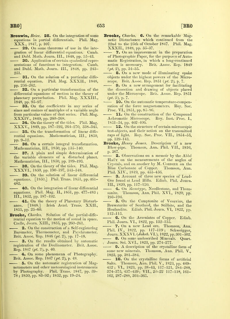 Bronwin, Brice. 28. On the integration of some equations in partial differentials. Phil. Mag. gration of linear differential equations. Camb. ■ 30. Application of certain symbolical repre- sentations of functions to integration. Camb. 251. 31. On the solution of a particular diffe- rential equation. Phil. Mag. XXXII., 1848, 32. On a particular transformation of the differential equations of motion in the theory of planetary perturbation. Phil. Mag. XXXIII., ■ 33. On the coefficients in any series of from particular values of that series. Phil. Mag. 34. On the theory of the tides. Phil. Mag. XXXV. , 1849, pp. 187-192, 264-270, 338-345. 35. On the transformation of linear diffe- rential equations. Mathematician, III., 1850, pp. 9-12. 36. On a certain integral transformation. 37. A plain and simple determination of the variable elements of a disturbed planet. Mathematician, HI., 1850, pp. 189-193. 38. On the theory of the tides. Phil. Mag. XXXVL, 1850, pp. 190-197, 343-348. 39. On the solution of linear differential equations. [1850.] Phil, Trans. 1851, pp. 461- 482. *n 40. On the integration of linear differential equations. Phil. Mag. II., 1851, pp. 477-483 ; • 41. On the theory of Planetary Disturb- ance. [1848.] Irish Acad. Trans. XXII., Brooke, Charles. Solution of the partial-diffe- rential equation to the motion of sound in space. Crelle, Journ. XIII., 1835, pp. 260-261. —— 2. On the construction of a Self-registering Barometer, Thermometer, and Psychrometer. Brit. Assoc. Rep. 1846 (pt. 2), pp. 17-18. ■ 3. On the results obtained by automatic registration of the Declinometer. Brit. Assoc. Rep. 1847 (pt. 2), p. 40. . 4. On some phenomena of Photography. 5. On the automatic registration of Mag- netometers and other meteorological instruments by Photography. Phil. Trans. 1847, pp. 59- 78 ; 1850, pp. 83-92; 1852, pp. 19-24. Brooke, Charles. 6. On the remarkable Mag- netic Disturbance which continued from the 7. On an improvement in the preparation matic Registration, in which a long-continued action is necessary. Brit. Assoc. Rep. 1849 8. On a new mode of illuminating opake objects under the highest powers of the Micro- scope. Brit. Assoc. Rep. 1851 (pt. 2), p. 7. the dissection and drawing of objects placed under the Microscope, Brit. Assoc. Rep. 1851 (^.2), p. 7. sation of the force magnetometers. Roy. Soc. 11. On the construction of the Compound 1851-54, pp. 402-406. 12. On the structure of certain microscopic test-objects, and their action on the transmitted rays of light. Roy. Soc. Proc. VII., 1854-55, pp. 139-143. Brooke, Henri/ James. Description of a new p. 367. ■ 2. Observations on a memoir by the Abbe Hauy on the measurements of the angles of Crystals, and on another by M. Cordier on the Blue Carbonate of Copper. Thomson, Ann. Phil. XIV, 1819, pp. 453-456. 3. Account of three new species of Lead- Ore found at Lead Hills. Edinb. Phil. Journ. III., 1820, pp. 117-120. 4. On Mesotype, Needlestone, and Thom- sonite. Thomson, Ann. Phil. XVI., 1820, pp. 5. On the Comptonite of Vesuvius, the Brewsterite of Scotland, the Stilbite, and the 112-115. 6. On the Arseniates of Copper. Edinb. Phil. Journ. VI., 1822, pp. 132-135. ■ 7. On a new Lead ore. Thomson, Ann. Phil. IV, 1822, pp. 117-119; Schweigger, Journ. XXXVL (Jahrb. VI.), 1822, pp. 301-302. 8. On some undescribed Minerals. Quart. , Journ. Sci. XVI., 1823, pp. 274-277. 9. A description of the crystalline form of some new minerals. Thomson, Ann. Phil. V., 1823, pp. 381-384. Salts. Thomson, Ann. Phil. V, 1823, pp. 449- 452; VI., 1823, pp. 38-43, 117-121, 284-288, 374-375,437-439; VII., 20-22 117-118, 161- 162, 287-288, 364-365.