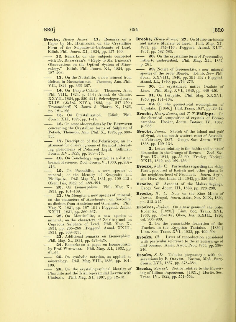 Brooke, Henry James. 11. Remarks on a Paper by Mr. Haidinger on the Crystalline Form of the Sulphato-tri-Carbonate of Lead. with Dr. Brewster's  Reply to Mr. Brooke's ralogy. Edinb. Phil. Journ. XL, 1824, pp. 187-203. 13. On the Nuttallite, a new mineral from Phil. VIII., 1824, p. 114; Annal. de Chimie, XLIV. {Jahrb. XIV.), 1825, pp. 247-250; Trommsdorff, N. Journ. d. Pharm. X., 1825, pp. 121-126. 15. On Crystallisation. Edinb. Phil. 16. On some observations by Dr, Brewster concerning the Crystalline forms of Sulphate of Potash. Thomson, Ann. Phil. X., 1825, pp. 330- 333. strument for observing some of the most interest- ing phenomena of Polarized Light. Silliman, 18. On Conchology, regarded as a distinct branch of science. Zool. Journ. V., 1830, pp.207- 213. 19. On Poonahlite, a new species of mineral; on the identity of Zeagonite and Phillipsite. Phil. Mag. X., 1831, pp. 109-112 ; Oken, Isis, 1832, col. 489-494. 20. On Isomorphism. Phil. Mag. X., 1831, pp.161-169. 21. On Mengite, a new species of mineral; on the characters of Aeschenite ; on Sarcolite, as distinct from Analcime and Gmelinite. Phil. Mag. X., 1831, pp. 187-191 ; Poggend. Annal. XXIII., 1831, pp. 360-367. 22. On Monticellite, a new species of mineral; on the characters of Zoizite ; and on Cupreous Sulphate of Lead. Phil. Mag. X., 1831, pp. 265-268 ; Poggend. Annal. XXIIL, 1831, pp. 369-371. 23. Additional remarks on Isomorphism. Phil. Mag. X., 1831, pp. 424-425. 24. Remarks on a paper on Isomorphism, by Prof. Whewell. Phil. Mag. XL, 1832, pp. 21-22. 25. On symbolic notation, as applied to mineralogy. Phil. Mag. VIII., 1836, pp. 101- 103. 26. On the crystallographical identity of Phacolite and the Irish bipyramidal Levyne with Chabasie. Phil. Mag. XL, 1837, pp. 12-13. Brooke, Henry James. 27. On Murio-carbonate and native Muriate of Lead. Phil. Mag. XL, 1837, pp. 175-176; Poggend. Annal. XLLL, hitherto undescribed. Phil. Mag. XL, 1837, 29. Notice of Greenockite, a new mineral species of the order Blende. Edinb. New Phil. Journ. XXVIIL, 1840, pp. 391-392 ; Poggend. 31. On Percylite. Phil. Mag. XXXVL, 32. On the geometrical isomorphism of Crystals. [1856.] Phil. Trans. 1857, pp. 29-42. Brooke, Henry James, and T. T. Fhilipps. On the chemical composition of crystals of Borneo camphor. Hooker, Journ. Botany, IV., 1852, p. 285. Brooke, James. Sketch of the island and gulf of Symi, on the south-western coast of Anatolia, in February, 1837. Geogr. Soc. Journ. VIII., 1838, pp. 129-134. 2. Letter relating to the habits and points of Proc. IX., 1841, pp. 55-60; Froriep, Notizen, XXII., 1842, col. 129-136. Brooke, John C. Particulars regarding the Salep Plant, procured at Kotrah and other places in the neighbourhood of Neemuch. Journ. Agric. and Hort. Soc. India, II., 1843, pp. 226-228. Brooke, R. Account of the Mahavillaganga. Brooke, W. C. Note on the Zinc Mines of Jawar. Bengal, Journ. Asiat. Soc. XIX., 1850, pp. 212-215. Brookes, Joshua. On a new genus of the order Rodentia. [1828.] Linn. Soc. Trans. XVI., 1833, pp. 95-104; Oken, Isis, XXIIL, 1830, col. 905-909. 2. On the remarkable formation of the Trachea in the Egyptian Tantalus. [1830.] Linn. Soc. Trans. XVI., 1833, pp. 499-504. Brooks, Ch. Laws of reproduction considered with particular reference to the intermarriage of first-cousins. Amer. Assoc. Proc. 1855, pp. 236- 246. Brooks, S. D. Tubular pregnancy ; with ob- servations by E. Oliver. Boston, Med. Surg. Journ. LVL, 1857, pp. 378-384. Brooks, Samuel. Notice relative to the Flower- ing of Lilium Japonicum. [1821.] Hortic. Soc. Trans. IV, 1822, pp. 551-554.