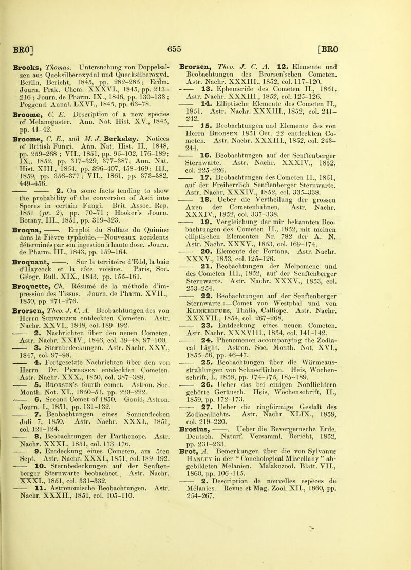 Brooks, Thomas. Untersuchung von Doppelsal- zen aus Queksilberoxydul und Quecksilberoxyd. Berlin, Bericht, 1845, pp. 282-285; Erdm. Journ. Prak. Chem. XXXVI., 1845, pp. 213- 216 ; Journ. de Pharm. IX., 1846, pp. 130-133 ; Poggend. Annal. LXVI., 1845, pp. 63-78. Broome, C. E, Description of a new species of Melanogaster. Ann. Nat. Hist, XV., 1845, pp. 41-42. Broome, C. E., and M. J. Berkeley. Notices of British Fungi. Ann. Nat. Hist. II., 1848, pp. 259-268 ; VII., 1851, pp. 95-102, 176-189; IX., 1852, pp. 317-329, 377-387; Ann. Nat. Hist. XIIL, 1854, pp. 396-407,458-469; III., 1859, pp. 356-377; VII, 1861, pp. 373-382, 449-456. 2. On some facts tending to show the probability of the conversion of Asci into Spores in certain Fungi. Brit. Assoc. Rep. 1851 (pt. 2), pp. 70-71 ; Hooker's Journ. Botany, III., 1851, pp. 319-323. Broqua, . Emploi du Sulfate du Quinine dans la Fievre typhoide.—Nouveaux accidents determines par son ingestion a haute dose. Journ. de Pharm. III., 1843, pp. 159-164. Broquant, . Sur la territoire d'Edd, la baie d'Haycock et la cote voisine. Paris, Soc. Geogr. Bull. XIX., 1843, pp. 155-161. Br o que tie, Ch. Resume de la methode d'im- pression des Tissus. Journ. de Pharm. XVII., 1850, pp. 271-276. Brorsen, Theo. J. C. A. Beobachtungen des von Herrn Schweizer entdeckten Cometen. Astr. Nachr. XXVI., 1848, col. 189-192. 2. Nachrichten iiber den neuen Cometen. Astr. Nachr. XXIV, 1846, col. 39-48, 97-100, —i— 3. Sternbedeckungen. Astr. Nachr. XXV., 1847, col. 97-98. 4. Fortgesetzte Nachrichten iiber den von Herrn Dr. Petersen entdeckten Cometen. Astr. Nachr. XXX., 1850, col. 387-388. 5. Brorsen's fourth comet. Astron. Soc. Month. Not. XL, 1850-51, pp. 220-222. 6. Second Comet of 1850. Gould, Astron. Journ. I., 1851, pp. 131-132. 7. Beobachtungen eines Sonnenflecken Juli 7, 1850. Astr. Nachr. XXXI., 1851, col. 121-124. 8. Beobachtungen der Parthenope. Astr. Nachr. XXXI., 1851, col. 173-176. 9. Entdeckung eines Cometen, am 5ten Sept. Astr. Nachr. XXXI., 1851, col. 189-192. 10. Sternbedeckungen auf der Senften- berger Sternwarte beobachtet. Astr. Nachr. XXXI., 1851, col. 331-332. 11. Astronomische Beobachtungen. Astr. Nachr. XXXII., 1851, col. 105-110. Brorsen, Theo. J. C. A. 12. Elemente und Beobachtungen des Brorsen'schen Cometen. Astr. Nachr. XXXIII., 1852, col. 117-120. — 13. Ephemeride des Cometen II., 1851. Astr. Nachr. XXXIIL, 1852, col. 125-126. 14. Elliptische Elemente des Cometen II., 1851. Astr. Nachr. XXXIIL, 1852, col. 241- 242. IS. Beobachtungen und Elemente des von Herrn Brorsen 1851 Oct. 22 entdeckten Co- meten. Astr. Nachr. XXXIIL, 1852, col. 243- 244. ■ 16. Beobachtungen auf der Senftenberger Sternwarte. Astr. Nachr. XXXIV., 1852, eol. 225-226. 17. Beobachtungen des Cometen II., 1851, auf der Freiherrlich Senftenberger Sternwarte. Astr. Nachr. XXXIV, 1852, col. 335-338. 18. Ueber die Vertheilung der grossen Axen der Cometenbahnen. Astr. Nachr. XXXIV. , 1852, col. 337-338. 19. Vergleichung der mir bekannten Beo- bachtungen des Cometen II., 1852, mit meinen elliptischen Elementen Nr. 782 der A. N. Astr. Nachr. XXXV., 1853, col. 169-174. 20. Elemente der Fortuna. Astr. Nachr. XXXV, 1853, col. 125-126. 21. Beobachtungen der Melpomene und des Cometen III., 1852, auf der Senftenberger Sternwarte. Astr. Nachr. XXXV., 1853, col. 253- 254. 22. Beobachtungen auf der Senftenberger Sternwarte :—Comet von Westphal und von Klinkerfues, Thalia, Calliope. Astr. Nachr. XXXVIL, 1854, col. 267-268. 23. Entdeckung eines neuen Cometen. Astr. Nachr. XXXVIIL, 1854, col. 141-142. 24. Phenomenon accompanying the Zodia- cal Light. Astron. Soc. Month. Not. XVI., 1855-56, pp. 46-47. 25. Beobachtungen iiber die Wiirmeaus- strahlungen von Schneeflachen. Heis, Wochen- schrift, I., 1858, pp. 174-175, 185-189. 26. Ueber das bei einigen Nordlichtern gehorte Gerausch. Heis, Wochenschrift, II., 1859, pp. 172-173. —~ 27. Ueber die ringformige Gestalt des Zodiacallichts. Astr. Nachr XLIX., 1859, col. 219-220. Brosius, . Ueber die Bevergernsche Erde. Deutsch. Naturf. Versamml. Bericht, 1852, pp. 231-233. Brot, A. Bemerkungen iiber die von Sylvanus Hanley in der  Conchological Miscellany ab- gebildeten Melanien. Malakozool. Blatt. VII., 1860, pp. 106-115. 2. Description de nouvelles especes de Melanies. Revue et Mag. Zool. XII., 1860, pp. 254- 267.