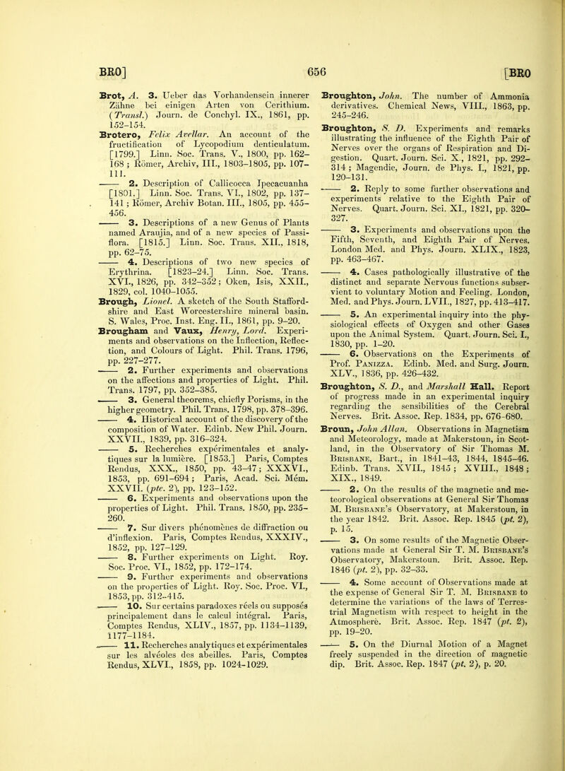 Brot, A. 3. Ueber das Vorhandensein innerer Ziihne bei einigen Arten von Cerithium. (Transl.) Journ. de Conchyl. IX., 1861, pp. 152-154. Brotero, Felix Avellar. An account of the fructification of Lycopodium denticulatum. [1799.] Linn. Soc. Trans. V., 1800, pp. 162- 168 ; Romer, Archiv, III., 1803-1805, pp. 107- 111. ■ 2. Description of Callicocca Ipecacuanha [1801.] Linn. Soc. Trans. VI., 1802, pp. 137- 141 ; Romer, Archiv Botan. III., 1805, pp. 455- 456. 3. Descriptions of a new Genus of Plants named Araujia, and of a new species of Passi- flora. [1815.] Linn. Soc. Trans. XII., 1818, pp. 62-75. 4. Descriptions of two new species of Erythrina. [T823-24.] Linn. Soc. Trans. XVL, 1826, pp. 342-352; Oken, Isis, XXII., 1829, col. 1040-1055. Brough, Lionel. A sketch of the South Stafford- shire and East Worcestershire mineral basin. S. Wales, Proc. Inst. Eng. II., 1861, pp. 9-20. Brougham and Vaux, Henry, Lord. Experi- ments and observations on the Inflection, Reflec- tion, and Colours of Light. Phil. Trans. 1796, pp. 227-277. 2. Further experiments and observations on the affections and properties of Light. Phil. Trans. 1797, pp. 352-385. ■ 3. General theorems, chiefly Porisms, in the higher geometry. Phil. Trans. 1798, pp. 378-396. 4. Historical account of the discovery of the composition of Water. Edinb. New Phil. Journ. XXVIL, 1839, pp. 316-324. 5. Recherches experimentales et analy- tiques sur la lumiere. [1853.] Paris, Comptes Rendus, XXX., 1850, pp. 43-47; XXXVL, 1853, pp. 691-694; Paris, Acad. Sci. Mem. XXVIL (pte. 2), pp. 123-152. 6. Experiments and observations upon the properties of Light. Phil. Trans. 1850, pp. 235- 260. 7. Sur divers phenomenes de diffraction ou d'inflexion. Paris, Comptes Rendus, XXXIV., 1852, pp. 127-129. 8. Further experiments on Light. Roy. Soc. Proc. VI., 1852, pp. 172-174. 9. Further experiments and observations on the properties of Light. Roy. Soc. Proc. VI., 1853, pp. 312-415. 10. Sur certains paradoxes reels ou supposes principalement dans le calcul integral. Paris, Comptes Rendus, XLIV, 1857, pp. 1134-1139, 1177-1184. j, 11. Recherches analytiques et experimentales sur les alveoles des abeilles. Paris, Comptes Rendus, XLVL, 1858, pp. 1024-1029. Broughton, John. The number of Ammonia derivatives. Chemical News, VIII., 1863, pp. 245-246. Broughton, 8. D. Experiments and remarks illustrating the influence of the Eighth Pair of Nerves over the organs of Respiration and Di- gestion. Quart. Journ. Sci. X., 1821, pp. 292- 314 ; Magendie, Journ. de Phys. I., 1821, pp. 120-131. ■ 2. Reply to some further observations and experiments relative to the Eighth Pair of Nerves. Quart. Journ. Sci. XL, 1821, pp. 320- 327. 3. Experiments and observations upon the Fifth, Seventh, and Eighth Pair of Nerves. London Med. and Phys. Journ. XLIX., 1823, pp. 463-467. 4. Cases pathologically illustrative of the distinct and separate Nervous functions subser- vient to voluntary Motion and Feeling. London, Med. and Phys. Journ. LVIL, 1827, pp. 413-417. 5. An experimental inquiry into the phy- siological effects of Oxygen and other Gases upon the Animal System. Quart. Journ. Sci. I., 1830, pp. 1-20. 6. Obseiwations on the Experiments of Prof. Panizza. Edinb. Med. and Surg. Journ. XLV., 1836, pp. 426-432. Broughton, S. D., and Marshall Hall. Report of progress made in an experimental inquiry regarding the sensibilities of the Cerebral Nerves. Brit. Assoc. Rep. 1834, pp. 676-680. Broun, John Allan. Observations in Magnetism and Meteorology, made at Makerstoun, in Scot- land, in the Observatory of Sir Thomas M. Brisbane. Bart., in 1841-43, 1844, 1845-46. Edinb. Trans. XVII., 1845; XVHL, 1848; XIX., 1849. 2. On the results of the magnetic and me- teorological observations at General Sir Thomas M. Brisbane's Observatory, at Makerstoun, in the year 1842. Brit. Assoc. Rep. 1845 (pt. 2), p. 15. 3. On some results of the Magnetic Obser- vations made at General Sir T. M. Brisbane's Observatory, Makerstoun. Brit. Assoc. Rep. 1846 (pt. 2), pp. 32-33. 4. Some account of Observations made at the expense of General Sir T. M. Brisbane to determine the variations of the laws of Terres- trial Magnetism with respect to height in the Atmosphere. Brit. Assoc. Rep. 1847 (pt. 2), pp. 19-20. —■— 5. On the Diurnal Motion of a Magnet freely suspended in the direction of magnetic dip. Brit. Assoc. Rep. 1847 (pt. 2), p. 20.