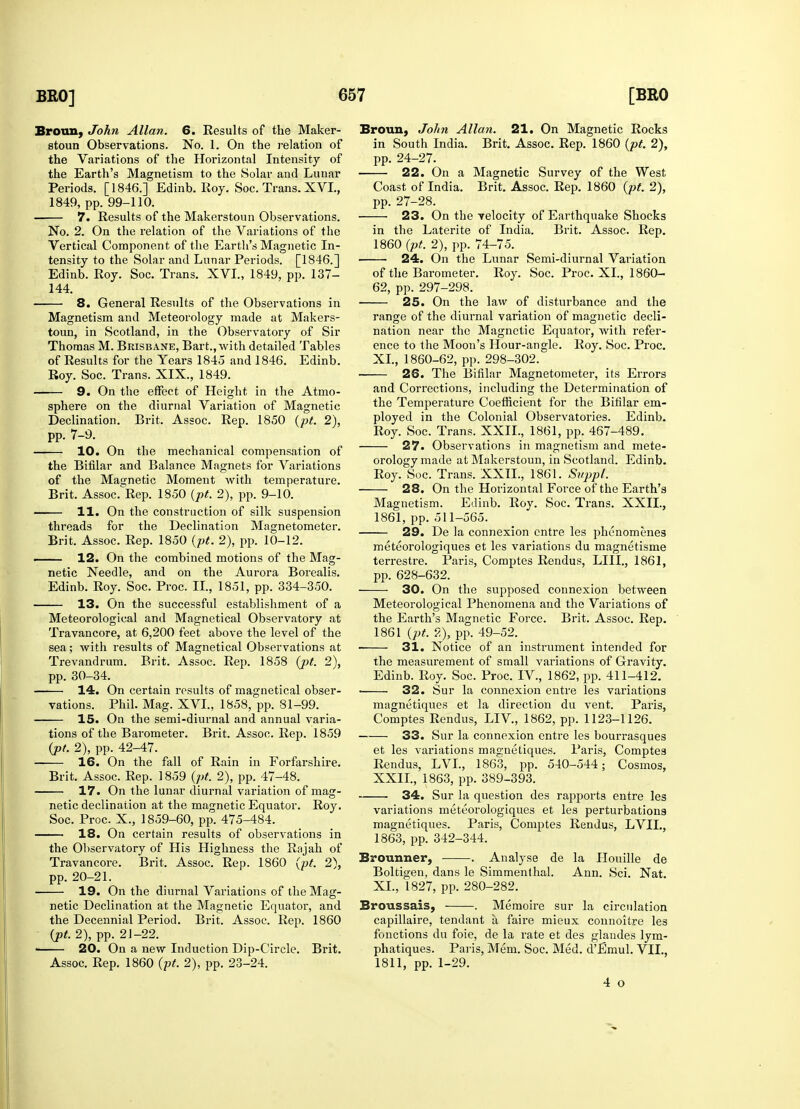 Broun, John Allan. 6. Results of the Maker- stoun Observations. No. 1. On the relation of the Variations of the Horizontal Intensity of the Earth's Magnetism to the Solar and Lunar Periods. [1846.] Edinb. Roy. Soc. Trans. XVI., 1849, pp. 99-110. 7. Results of the Makerstoun Observations. No. 2. On the relation of the Variations of the Vertical Component of the Earth's Magnetic In- tensity to the Solar and Lunar Periods. [1846.] Edinb. Roy. Soc. Trans. XVI., 1849, pp. 137- 144. 8. General Results of the Observations in Magnetism and Meteorology made at Makers- toun, in Scotland, in the Observatory of Sir Thomas M. Brisbane, Bart., with detailed Tables of Results for the Years 1845 and 1846. Edinb. Roy. Soc. Trans. XIX., 1849. 9. On the effect of Height in the Atmo- sphere on the diurnal Variation of Magnetic Declination. Brit. Assoc. Rep. 1850 (pt. 2), pp. 7-9. 10. On the mechanical compensation of the Bifilar and Balance Magnets for Variations of the Magnetic Moment with temperature. Brit. Assoc. Rep. 1850 (pt. 2), pp. 9-10. 11. On the construction of silk suspension threads for the Declination Magnetometer. Brit. Assoc. Rep. 1850 (pt. 2), pp. 10-12. —— 12. On the combined motions of the Mag- netic Needle, and on the Aurora Borealis. Edinb. Roy. Soc. Proc. II., 1851, pp. 334-350. 13. On the successful establishment of a Meteorological and Magnetical Observatory at Travancore, at 6,200 feet above the level of the sea; with results of Magnetical Observations at Trevandrum. Brit. Assoc. Rep. 1858 (pt. 2), pp. 30-34. 14. On certain results of magnetical obser- vations. Phil. Mag. XVI., 1858, pp. 81-99. 15. On the semi-diurnal and annual varia- tions of the Barometer. Brit. Assoc. Rep. 1859 (pt. 2), pp. 42-47. — 16. On the fall of Rain in Forfarshire. Brit. Assoc. Rep. 1859 (pt. 2), pp. 47-48. 17. On the lunar diurnal variation of mag- netic declination at the magnetic Equator. Roy. Soc. Proc. X., 1859-60, pp. 475-484. 18. On certain results of observations in the Observatory of His Highness the Rajah of Travancore. Brit. Assoc. Rep. 1860 (pt. 2), pp. 20-21. 19. On the diurnal Variations of the Mag- netic Declination at the Magnetic Equator, and the Decennial Period. Brit. Assoc. Rep. 1860 (pt. 2), pp. 21-22. < 20. On a new Induction Dip-Circle. Brit. Assoc. Rep. 1860 (pt. 2), pp. 23-24. Broun, John Allan. 21. On Magnetic Rocks in South India. Brit. Assoc. Rep. 1860 (pt. 2), pp. 24-27. 22. On a Magnetic Survey of the West Coast of India. Brit. Assoc. Rep. 1860 (pt. 2), pp. 27-28. 23. On the Telocity of Earthquake Shocks in the Laterite of India. Brit. Assoc. Rep. 1860 (pt. 2), pp. 74-75. 24. On the Lunar Semi-diurnal Variation of the Barometer. Roy. Soc. Proc. XL, 1860- 62, pp. 297-298. 25. On the law of disturbance and the range of the diurnal variation of magnetic decli- nation near the Magnetic Equator, with refer- ence to the Moon's Hour-angle. Roy. Soc. Proc. XL, 1860-62, pp. 298-302. 26. The Bifilar Magnetometer, its Errors and Corrections, including the Determination of the Temperature Coefficient for the Bifilar em- ployed in the Colonial Observatories. Edinb. Roy. Soc. Trans. XXII., 1861, pp. 467-489. 27. Observations in magnetism and mete- orology made at Makerstoun, in Scotland. Edinb. Roy. Soc. Trans. XXII., 1861. Suppl. 28. On the Horizontal Force of the Earth's Magnetism. Edinb. Roy. Soc. Trans. XXII., 1861, pp. 511—565. 29. De la connexion entre les phenomenes meteorologiques et les variations du magnetisme terrestre. Paris, Comptes Rendus, LILT., 1861, pp. 628-632. 30. On the supposed connexion between Meteorological Phenomena and the Variations of the Earth's Magnetic Force. Brit. Assoc. Rep. 1861 (pt. ?,), pp. 49-52. 31. Notice of an instrument intended for the measurement of small variations of Gravity. Edinb. Roy. Soc. Proc. IV, 1862, pp. 411-412. ■ 32. Sur la connexion entre les variations magnetiques et la direction du vent. Paris, Comptes Rendus, LIV, 1862, pp. 1123-1126. 33. Sur la connexion entre les bourrasques et les variations magnetiques. Paris, Comptes Rendus, LVL, 1863, pp. 540-544; Cosmos, XXIL, 1863, pp. 389-393. 34. Sur la question des rapports entre les variations meteorologiques et les perturbations magnetiques. Paris, Comptes Rendus, LVIL, 1863, pp. 342-344. Brounner, . Analyse de la Llouille de Boltigen, dans le Simmenthal. Ann. Sci. Nat. XL, 1827, pp. 280-282. Broussais, . Memoire sur la circulation capillaire, tendant a faire mieux connoitre les fonctions du foie, de la rate et des glandes lym- phatiques. Paris, Mem. Soc. Med. d'Emul. VII., 1811, pp. 1-29. 4 o