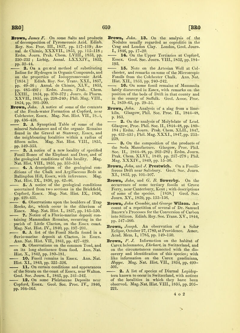 Brown, James F. On some Salts and products of decomposition of Pyromeconic Acid. Edinb. Roy. Soc. Proc. III., 1857, pp. 117-119; An- nal. de Chimie, XXXVIL, 1853, pp. 115-118 ; Erdm. Journ. Prak. Chem. LVIIL, 1853, pp. 230-232 ; Liebig, Anna!. LXXXIV., 1852, pp. 32-44. 2. On a gei eral method of substituting Iodine for Hydrogen in Organic Conrpounds, and on the properties of Iodopyromeconic Acid. [1854.] Edinb. Roy. Soc. Trans. XXL, 1857, pp. 49-56 ; Annal. de Chimie, XLV., 1855, pp. 485-492 ; Erdm. Journ. Prak. Chem. LXIII., 1854, pp. 370-372 ; Journ. de Pharm. XXVII., 1855, pp. 238-240; Phil. Mag. VIII., 1854, pp. 201-209. Brown, John. A notice of some of the contents of the Fresh-water Formation at Copford, near Colchester, Essex. Mag. Nat. Hist. VII., 18„4, pp. 436-438. 2. A Synoptical Table of some of the mineral Substances and of the organic Remains found in the Gravel at Stanway, Essex, and the neighbouring localities within a radius of fifteen miles. Mag. Nat. Hist. VIII., 1835, pp. 349-353. 3. A notice of a new locality of specified Fossil Bones of the Elephant and Deer, and of the geological conditions of this locality. Mag. Nat. Hist. VIII., 1835, pp. 353-354. 4. A description of the geological con- ditions of the Chalk and Argillaceous Beds at Ballingdon Hill, Essex, with inferences. Mag. Nat. Hist. IX., 1836, pp. 42-46. 5. A notice of the geological conditions ascertained from two sections in the Brickfield, Copford, Essex. Mag. Nat. Hist. IX., 1836, pp. 429-431. 6. Observations upon the boulders of Trap Rocks, &c, which occur in the diluvium of Essex. Mag. Nat. Hist. I., 1837, pp. 145-150. 7. Notice of a Fluvio-marine deposit con- taining Mammalian Remains, occurring in the parish of Little Clacton, on the Essex coast. Mag. Nat. Hist. IV., 1840, pp. 197-201. 8. A fist of the Fossil Shells found in a fluvio-marine deposit at Clacton, in Essex. Ann. Nat. Hist. VII., 1841, pp. 427-429. ■ 9. Observations on the common Toad, and on its long abstinence from food. Ann. Nat. Hist. X., 1842, pp. 180-181. 10. Fossil remains in Essex. Ann. Nat. Hist. XL, 1843, pp. 325-326. 11. On certain conditions and appearances of the Strata on the coast of Essex, near Walton. Geol. Soc. Journ. I., 1845, pp. 341-342. 12. On some Pleistocene Deposits near Copford, Essex. Geol. Soc. Proc. IV., 1846, pp. 164-165. Brown, John. 13. On the analysis of the Nodules usually regarded as coprolitic in the Crag and London Clay. London, Geol. Journ. I., 1846, pp. 17-20. 14. On the Upper Tertiaries at Copford, Essex. Geol. Soc. Journ. VIII., 1852, pp. 184- 193. 15. Note on the Artesian Well at Col- chester, and remarks on some of the Microscopic Fossils from the Colchester Chalk. Ann. Nat. Hist. XII., 1853, pp. 240-242. : 16. On some fossil remains of Mammalia lately discovered in Essex, with remarks on the position of the beds of Drift in that county and in the county of Suflblk. Geol. Assoc. Proc. I., 1859-63, pp. 29-35. Brown, John. Analysis of a slag from a lime- kiln. Glasgow, Phil. Soc. Proc. II., 1844-48, p. 163. ■ 2. On the analysis of Molybdate of Lead. Glasgow, Proc. Phil. Soc. II., 1844-48, pp. 180- 184 ; Erdm. Journ. Prak. Chem. XLIL, 1847, pp. 432-435 ; Phil. Mag. XXXI., 1847, pp. 253- 259. 3. On the composition of the products of the Soda Manufacture. Glasgow, Proc. Phil. Soc. II., 1844-48, pp. 262-282 ; Erdm. Journ. Prak. Chem. XLVL, 1849, pp. 257-278 ; Phil. Mag. XXXIV., 1849, pp. 15-36. Brown, John, and J. Prestwich. On a Fossili- ferous Drift near Salisbury. Geol. Soc. Journ. XL, 1855, pp. 101-107. Brown, John, and G. B. Sowerby. On the occurrence of some tertiary fossils at Grove Ferry, near Canterbury, Kent; with descriptions of some of the species. [1858.] Geol. Soc. Journ. XV., 1859, pp. 133-136. Brown, John Crombie, and George Wilson. Ac- count of a repetition of several of Dr. Samuel Brown's Processes for the Conversion of Carbon into Silicon. Edinb. Roy. Soc. Trans. XV., 1844, pp. 547-560. Brown, Joseph. An observation of a Solar Eclipse, October 27,1780, at Providence. Amer. Acad. Mem. I., 1785, pp. 149-150. Brown, P. J. Information on the habitat of Carex heleonastes, Ehrhart, in Switzerland, and on the circumstances connected with the dis- covery and identification of this species; with like information on the Carex gaudiniana, Hoppe. Mag. Nat. Hist. VII., 1834, pp. 499- 501. 2. A list of species of Diurnal Lepidop- tera known to occur in Switzerland, with notices of the localities in which they have been observed. Mag. Nat. Hist. VIII., 1835, pp. 205- 221. 4 o 2