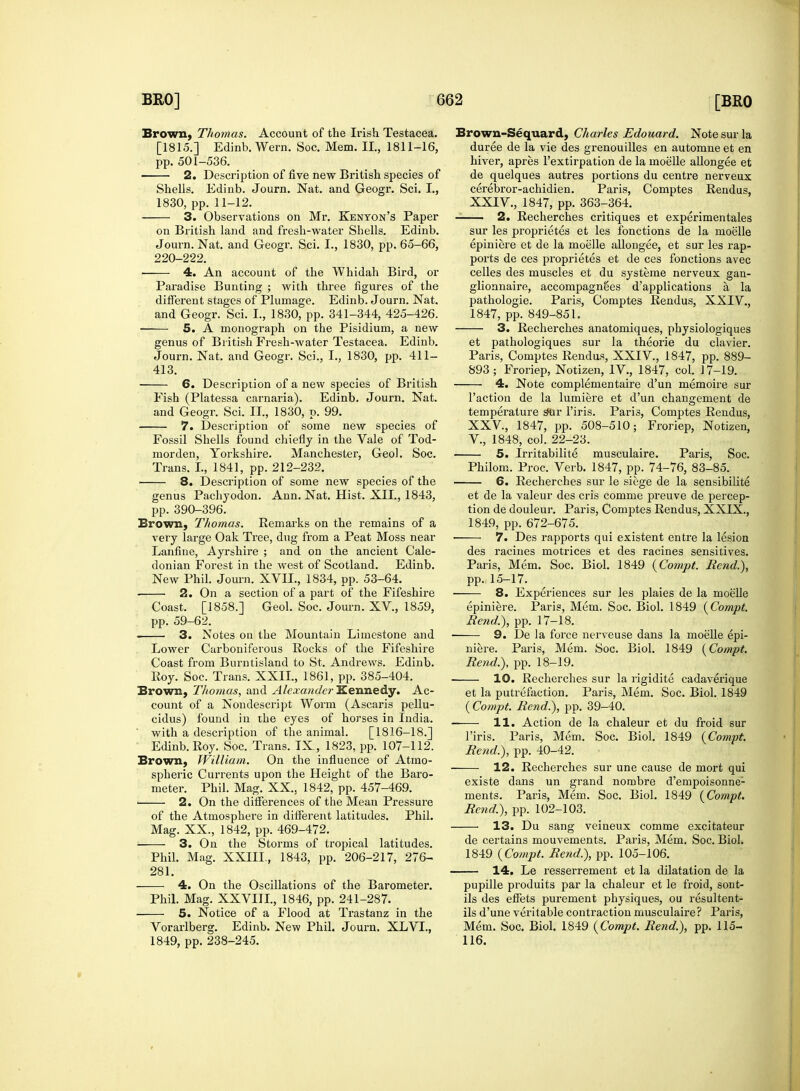 Brown, Thomas. Account of the Irish Testacea. [1815.] Edinb. Wern. Soc. Mem. II., 1811-16, pp. 501-536. 2. Description of five new British species of Shells. Edinb. Journ. Nat. and Geogr. Sci. I., 1830, pp. 11-12. 3. Observations on Mr. Kenyon's Paper on British land and fresh-water Shells. Edinb. Journ. Nat. and Geogr. Sci. I., 1830, pp. 65-66, 220-222. 4. An account of the Whidah Bird, or Paradise Bunting ; with three figures of the different stages of Plumage. Edinb. Journ. Nat. and Geogr. Sci. I., 1830, pp. 341-344, 425-426. ■ 5. A monograph on the Pisidium, a new genus of British Fresh-water Testacea. Edinb. Journ. Nat. and Geogr. Sci., I., 1830, pp. 411- 413. 6. Description of a new species of British Fish (Platessa carnaria). Edinb. Journ. Nat. and Geogr. Sci. II., 1830, p. 99. 7. Description of some new species of Fossil Shells found chiefly in the Vale of Tod- morden, Yorkshire. Manchester, Geo!. Soc. Trans. I., 1841, pp. 212-232. 8. Description of some new species of the genus Pachyodon. Ann. Nat. Hist. XII., 1843, pp. 390-396. Brown, Thomas. Remarks on the remains of a very large Oak Tree, dug from a Peat Moss near Lanfine, Ayrshire ; and on the ancient Cale- donian Forest in the west of Scotland. Edinb. New Phil. Journ. XVII., 1834, pp. 53-64. 2. On a section of a part of the Fifeshire Coast. [1858.] Geol. Soc. Journ. XV, 1859, pp. 59-62. • 3. Notes on the Mountain Limestone and Lower Carboniferous Rocks of the Fifeshire Coast from Burntisland to St. Andrews. Edinb. Roy. Soc. Trans. XXII., 1861, pp. 385-404. Brown, Thomas, and Alexander Kennedy. Ac- count of a Nondescript Worm (Ascaris pellu- cidus) found in the eyes of horses in India, with a description of the animal. [1816-18.] Edinb. Roy. Soc. Trans. IX, 1823, pp. 107-112. Brown, William. On the influence of Atmo- spheric Currents upon the Height of the Baro- meter. Phil. Mag. XX., 1842, pp. 457-469. • 2. On the differences of the Mean Pressure of the Atmosphere in different latitudes. Phil. Mag. XX., 1842, pp. 469-472. 3. On the Storms of tropical latitudes. Phil. Mag. XXIII., 1843, pp. 206-217, 276- 281. 4. On the Oscillations of the Barometer. Phil. Mag. XXVIII., 1846, pp. 241-287. 5. Notice of a Flood at Trastanz in the Vorarlberg. Edinb. New Phil. Journ. XLVI., 1849, pp. 238-245. Brown-Sequard, Charles Edouard. Note sur la duree de la vie des grenouilles en automne et en hiver, apres l'extirpation de la moelle allongee et de quelques autres portions du centre nerveux cerebror-achidien. Paris, Comptes Rendus, XXIV. , 1847, pp. 363-364. 2. Recherches critiques et experimentales sur les proprietes et les fbnctions de la moelle epiniere et de la moelle allongee, et sur les rap- ports de ces proprietes et de ces fonctions avec celles des muscles et du systeme nerveux gan- glionnaire, accompagnSes d'applications a, la pathologie. Paris, Comptes Rendus, XXIV., 1847, pp. 849-851. 3. Recherches anatomiques, physiologiques et pathologiques sur la theorie du clavier. Paris, Comptes Rendus, XXIV, 1847, pp. 889- 893 ; Froriep, Notizen, IV., 1847, col. 17-19. 4. Note complementaire d'un memoire sur Taction de la lumiere et d'un changement de temperature s*ur l'iris. Paris, Comptes Rendus, XXV, 1847, pp. 508-510; Froriep, Notizen, V, 1848, col. 22-23. 5. Irritabilite musculaire. Paris, Soc. Philom. Proc. Verb. 1847, pp. 74-76, 83-85. 6. Recherches sur le siege de la sensibilite et de la valeur des cris comme preuve de percep- tion de douleur. Paris, Comptes Rendus, XXIX., 1849, pp. 672-675. ■ 7. Des rapports qui existent entre la lesion des racines motrices et des racines sensitives. Paris, Mem. Soc. Biol. 1849 (Compt. Bend.), pp. 15-17. 8. Experiences sur les plaies de la moelle epiniere. Paris, Mem. Soc. Biol. 1849 (Compt. Rend.), pp. 17-18. 9. De la force nerveuse dans la moelle epi- niere. Paris, Mem. Soc. Biol. 1849 (Compt. Rend.), pp. 18-19. 10. Recherches sur la rigidite cadaverique et la putrefaction. Paris, Mem. Soc. Biol. 1849 ( Compt. Rend.), pp. 39-40. 11. Action de la chaleur et du froid sur l'iris. Paris, Mem. Soc. Biol. 1849 (Compt. Rend.), pp. 40-42. 12. Recherches sur une cause de mort qui existe dans un grand nombre d'empoisonne1 ments. Paris, Mem. Soc. Biol. 1849 (Compt. Rend.), pp. 102-103. 13. Du sang veineux comme excitateur de certains mouvements. Paris, Mem. Soc. Biol. 1849 (Compt. Rend.), pp. 105-106. 14. Le resserrement et la dilatation de la pupille produits par la chaleur et le froid, sont- ils des effets purement physiques, ou resultent- ils d'une veritable contraction musculaire? Paris, Mem. Soc. Biol. 1849 (Compt. Rend.), pp. 115- 116.