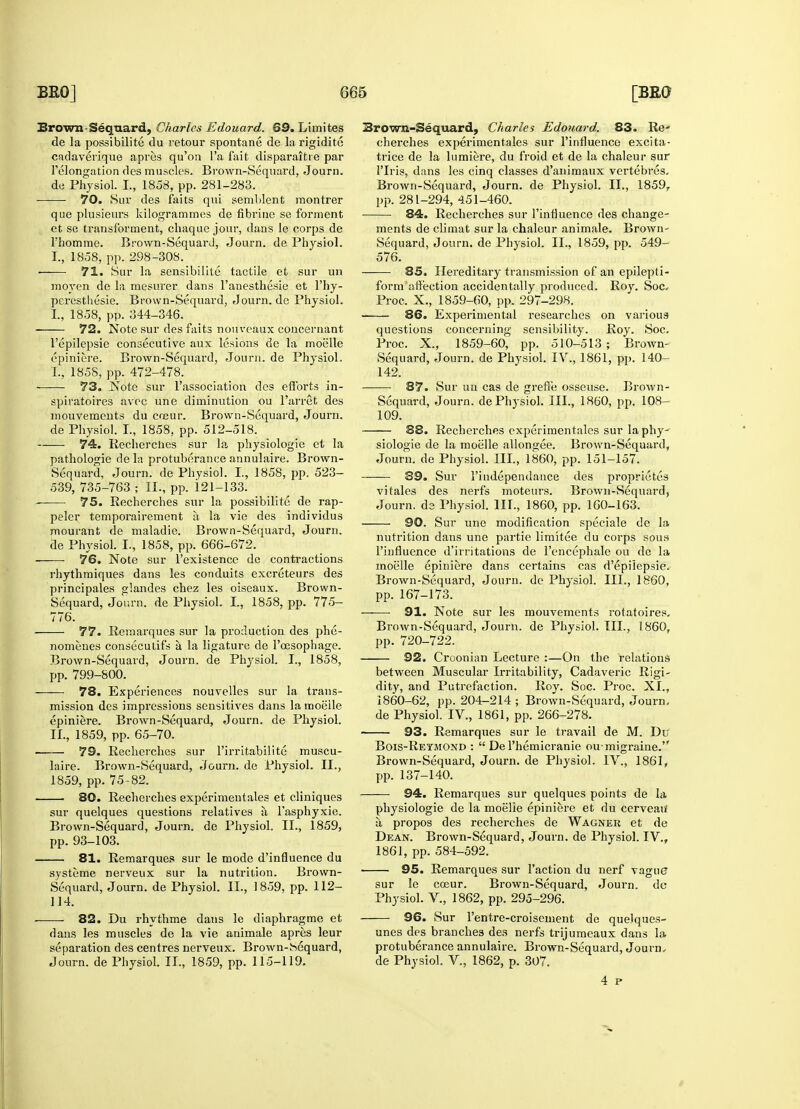 de la possibility du retour spontane de la rigidite cadaverique apres qu'on l'a fait disparaitie par felongation des muscles. Brown-Sequard, Journ. ——■ 70. Sue des faits qui semblent montrer que plusieurs kilogrammes de fibrine se forment et se transforment, chaque jour, dans le corps de ■ 71. Sur la sensibilite tactile et sur un moyen de la mesurer dans Fanesthesie et 1'hy- 72. Note sur des faits nouveaux concernant l'epilepsie consecutive aux lesions de la moelle epiniere. Brown-Sequard, Journ. de Physiol. 73. Note sur l'association des efforts in- spiratoires avoc une diminution ou 1'arret des mouvemeuts du coeur. Brown-Sequard, Journ. 74. Recherches sur la physiologic et la Sequard, Journ. de Physiol. I., 1858, pp. 523- 539, 735-763 ; II., pp. 121-133. 75. Recherches sur la possibilite de rap- peler temporairement a la vie des individus mourant de maladie. Brown-Sequard, Journ. 76. Note sur l'existence de contractions rhythmiques dans les conduits excreteurs des principales glandes chez les oiseaux. Brown- Sequard, Journ. de Physiol. I., 1858, pp. 775- 776. 77. Remarques sur la production des phe- nomeues consecutifs a la ligature de l'cesophage. Brown-Sequard, Journ. de Physiol. I., 1858, 78. Experiences nouvelles sur la trans- mission des impressions sensitives dans la moiiile epiniere. Brown-Sequard, Journ. de Physiol. ■ 79. Recherches sur l'irritabilite rnuscu- laire. Brown-Sequard, Journ. de Physiol. II., 80. Recherches experimentales et cliniques sur quelques questions relatives a l'asphyxie. Brown-Sequard, Journ. de Physiol. II., 1859, pp. 93-103. 81. Remarques sur le mode d'influence du systeme nerveux sur la nutrition. Brown- Sequard, Journ. de Physiol. II., 1859, pp. 112- 114. 82. Du rhythme dans le diaphragme et dans les muscles de la vie animale apres leur separation des centres nerveux. Brown-hequard, cherches experimentales sur l'influence excita- trice de la lumiere, du froid et de la chaleur sur 1'Iris, dans les cinq classes d'animaux vertebres. pp. 281-294, 451-460. 84. Recherches sur l'influence des change- ments de climat sur la chaleur animale. Brown- 85. Hereditary transmission of an epilepti- form affection accidentally produced. Roy. Soc- questions concerning sensibility. Roy. Soc. Proc. X., 1859-60, pp. 510-513 ; Brown- Sequard, Journ. de Physiol. IV., 1861, pp. 140- 87. Sur un cas de greffe osseuse. Brown- Sequard, Journ. de Physiol. III., I860, pp. 108- 109. siologic de la moelle allongee. Brown-Sequard, 39. Sur l'iudependance des proprieties vitales des nerfs moteurs. Brown-Sequard, 90. Sur une modification speciale de la nutrition dans une partie limitee du corps sous l'influence d'irritations de l'encephale ou de la moelle epiniere dans certains cas d'epiiepsie. Brown-Sequard, Journ. de Physiol. III., 1860, pp. 167-173. ——• 91. Note sur les mouvements rotatoires. pp. 720-722. 92. Croonian Lecture :—On the relations dity, and Putrefaction. Roy. Soc. Proc. XL, 1860-62, pp. 204-214 ; Brown-Sequard, Journ, de Physiol. IV., 1861, pp. 266-278. Bois-Retmond :  Del'hemicranie ou-migraine. Brown-Sequard, Journ. de Physiol. IV., 1861, pp. 137-140. 94. Remai*ques sur quelques points de la physiologie de la moelie epiniere et du cerveau a. propos des recherches de Wagner et de Dean. Brown-Sequard, Journ. de Physiol. IV., 1861, pp. 584-592. 95. Remarques sur Taction du nerf vague sur le coeur. Brown-Sequard, Journ. de Physiol. V., 1862, pp. 295-296. 96. Sur l'entre-croisement de quelques- unes des branches des nerfs trijumeaux dans la protuberance annulaire. Brown-Sequard, Journ, 4 p