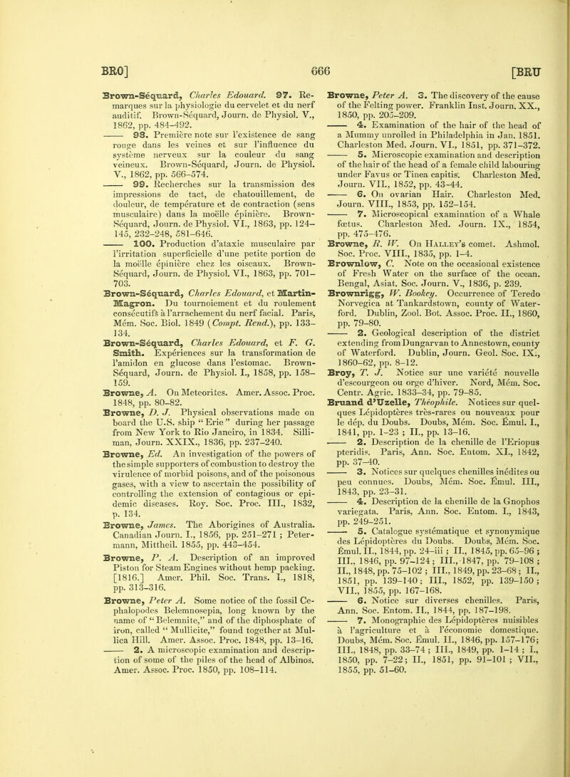 Brown-Sequard, Charles Edouard. 97. Re- marques sur la physiologie du cervelet et du nerf auditif. Brown-Sequard, Journ. de Physiol. V., 1862, pp. 484-492. 98. Premiere note sur l'existence de sang rouge dans les veines et sur l'influence du systeme nerveux sur la couleur du sang veineux. Brown-Sequard, Journ. de Physiol. V., 1862, pp. 566-574. — 99. Recherches sur la transmission des impressions de tact, de chatouillement, de douleur, de temperature et de contraction (sens musculaire) dans la moelle epiniere. Brown- Sequard, Journ. de Physiol. VI., 1863, pp. 124- 145, 232-248, 581-646. 100. Production d'ataxie musculaire par 1'irritation superficielle d'une petite portion de la moelle epiniere chez les oiseaux. Brown- Sequard, Journ. de Physiol. VI., 1863, pp. 701- 703. Brown-Sequard, Charles Edouard, et Martin- Magron. Du tournoiement et du roulement consecutifs a l'arrachement du nerf facial. Paris, Mem. Soc. Biol. 1849 {Compt. Rend.), pp. 133- 134. Brown-Sequard, Charles Edouard, et F. G. Smith. Experiences sur la transformation de 1'amidon en glucose dans l'estomac. Brown- Sequard, Journ. de Physiol. I., 1858, pp. 158- 159. Browne, A. On Meteorites. Amer. Assoc. Proc. 1848, pp. 80-82. Browne, D. J. Physical observations made on board the U.S. ship  Erie  during her passage from New York to Rio Janeiro, in 1834. Silli- man, Journ. XXIX., 1836, pp. 237-240. Browne, Ed. An investigation of the powers of the simple supporters of combustion to destroy the virulence of morbid poisons, and of the poisonous gases, with a view to ascertain the possibility of controlling the extension of contagious or epi- demic diseases. Roy. Soc. Proc. III., 1832, p. 134. Browne, James. The Aborigines of Australia. Canadian Journ. I., 1856, pp. 251-271 ; Peter- mann, Mittheil. 1855, pp. 443-454. Browne, P. A. Description of an improved Piston for Steam Engines without hemp packing. [1816.] Amer. Phil. Soc. Trans. I., 1818, pp. 313-316. Browne, Peter A. Some notice of the fossil Ce- phalopodes Belemnosepia, long known by the name of Belemnite, and of the diphosphate of iron, called  Mullicite, found together at Mul- lica Hill. Amer. Assoc. Proc. 1848, pp. 13-16. 2. A microscopic examination and descrip- tion of some of the piles of the head of Albinos. Amer. Assoc. Proc. 1850, pp. 108-114. Browne, Peter A. 3. The discovery of the cause of the Felting power. Franklin Inst. Journ. XX., 1850, pp. 205-209. 4:. Examination of the hair of the head of a Mummy unrolled in Philadelphia in Jan. 1851. Charleston Med. Journ. VI., 1851, pp. 371-372. 5. Microscopic examination and description of the hair of the head of a female child labouring under Favus or Tinea capitis. Charleston Med. Journ. VII., 1852, pp. 43-44. 6. On ovarian Hair. Charleston Med. Journ. VIII., 1853, pp. 152-154. 7. Microscopical examination of a Whale foetus. Charleston Med. Journ. IX., 1854, pp. 475-476. Browne, R. W. On Halley's comet. Ashmol. Soc. Proc. VIII., 1835, pp. 1-4. Brownlow, C. Note on the occasional existence of Fresh Water on the surface of the ocean. Bengal, Asiat. Soc. Journ. V., 1836, p. 239. Brownrigg, IV. Bookey. Occurrence of Teredo Norvegica at Tankardstown, county of Water- ford. Dublin, Zool. Bot. Assoc. Proc. II., 1860, pp. 79-80. 2. Geological description of the district extending fromDungarvan to Annestown, county of Waterford. Dublin, Journ. Geol. Soc. IX., 1860-62, pp. 8-12. Broy, T. J. Notice sur une variete nouvelle d'escourgeon ou orge d'hiver. Nord, Mem. Soc. Centr. Agric. 1833-34, pp. 79-85. Bruand d'Uzelle, Theophile. Notices sur quel- ques Lepidopteres tres-rares ou nouveaux pour le dep. du Doubs. Doubs, Mem. Soc. Emul. I., 1841, pp. 1-23 ; II., pp. 13-16. 2. Description de la chenille de l'Eriopus pteridis. Paris, Ann. Soc. Entom. XL, 1842, pp. 37-40. 3. Notices sur quelques chenilles inedites ou peu connues. Doubs, Mem. Soc. Emul. III., 1843, pp. 23-31. 4. Description de la chenille de la Gnophos variegata. Paris, Ann. Soc. Entom. I., 1843, pp. 249-251. 5. Catalogue systematique et synonymique des Lepidopteres du Doubs. Doubs, Mem. Soc. fimul. II., 1844, pp. 24-iii ; II., 1845, pp. 65-96 ; III., 1846, pp. 97-124; III.,-1847, pp. 79-108 ; II. , 1848, pp. 75-102 ; III., 1849, pp. 23-68; II., 1851, pp. 139-140; III., 1852, pp. 139-150; VII., 1855, pp. 167-168. 6. Notice sur diverses chenilles. Paris, Ann. Soc. Entom. II., 1844, pp. 187-198. ■ 7. Monographic des Lepidopteres nuisibles a l'agriculture et a l'economie domestique. Doubs, Mem. Soc. Emul. II., 1846, pp. 157-176; III. , 1848, pp. 33-74 ; III., 1849, pp. 1-14 ; I., 1850, pp. 7-22; II., 1851, pp. 91-101 ; VII., 1855, pp. 51-60.