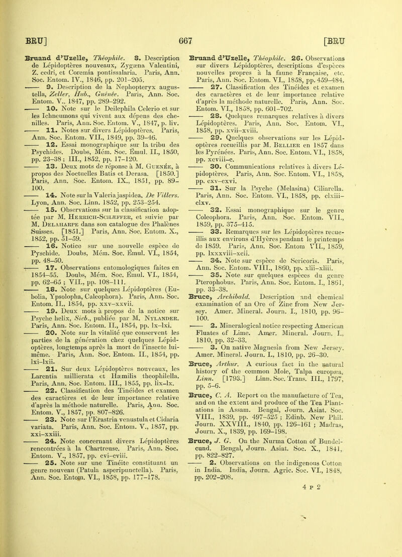 Brnand d'Uzelle, Theophile. 8. Description de Lepidopteres nouveaux, Zygasna Valentini, Z. cedri, et Coremia pontissalaria. Paris, Ann. Soc. Entom. IV., 1846, pp. 201-205. 9. Description de la Nephopteryx augus- tella, Zeller, Hub., Guenee. Paris, Ann. Soc. Entom. V., 1847, pp. 289-292. 10. Note sur le Deilephila Celerio et sur les Ichneumons qui vivent aux depens des che- nilles. Paris, Ann. Soc. Entom. V., 1847, p. liv. • 11. Notes sur divers Lepidopteres. Paris, Ann. Soc. Entom. VIL, 1849, pp. 39-46. 12. Essai monographique sur la tribu des Psychides. Doubs, Mem. Soc. Emul. II., 1850, pp. 23-38; III., 1852, pp. 17-120. 13. Deux mots de reponse a M. GueniSe, a propos des Noctuelles Batis et Derasa. [1850.] Paris, Ann. Soc. Entom. IX., 1851, pp. 89- 100. 14. Note sur la Valeria jaspidea, De Villers. Lyon, Ann. Soc. Linn. 1852, pp. 253-254. 15. Observations sur la classification adop- tee par M. Herrich-Scii^feer, et suivie par M. Delaharpe dans son catalogue des Phalenes Suisses. [1851.] Paris, Ann. Soc. Entom. X., 1852, pp. 51-59. 16. Notice sur une nouvelle espece de Pyschide. Doubs, Mem. Soc. Emul. VI., 1854, pp. 48-50. 17. Observations entomologiques faites en 1854-55. Doubs, Mem. Soc. Emul. VI., 1854, pp. 62-65 ; VIL, pp. 108-111. > 18. Note sur quelques Lepidopteres (Eu- bolia, Ypsolopha, Caleophora). Paris, Ann. Soc. Entom. II., 1854, pp. xxv-xxvii. 19. Deux mots a, propos de la notice sur Psyche helix, Sieb., publiee par M. Nylander. Paris, Ann. Soc. Entom. II., 1854, pp. lx-lxi. 20. Note sur la vitalite que conservent les parties de la generation chez quelques Lepid- opteres, longtemps apres la mort de l'insecte lui- meme. Paris, Ann. Soc. Entom. II., 1854, pp. lxi-lxii. 21. Sur deux Lepidopteres nouveaux, les Larentia millierata et Ha&milis theophilella. Paris, Ann. Soc. Entom. III., 1855, pp. lix-lx. 22. Classification des Tineides et examen des caracteres et de leur importance relative d'apres la methode naturelle. Paris, Arm. Soc. Entom. V., 1857, pp. 807-826. 23. Note sur l'Erastria venustula et Cidaria variata. Paris, Ann. Soc. Entom. V., 1857, pp. xxi-xxiii. 24. Note concernant divers Lepidopteres rencontrees a. la Chartreuse. Paris, Ann. Soc. Entom. V., 1857, pp. cvi-cviii. ! 25. Note sur une Tineite constituant un genre nouveau (Patula asperipunctella). Paris, Ann. Soc. Entom. VI., 1858, pp. 177-178. Bruaud d'Uzelle, Theophile. 26. Observations sur divers Lepidopteres, descriptions d'especes nouvelles propres a la faune Francaise, etc. Paris, Ann. Soc. Entom. VI., 1858, pp. 459-484. 27. Classification des Tineides et examen des caracteres et de leur importance relative d'apres la methode naturelle. Paris, Ann. Soc. Entom. VI., 1858, pp. 601-702. 28. Quelques rernarques relatives a. divers Lepidopteres. Paris, Ann. Soc. Entom. VI., 1858, pp. xvii—xviii. 29. Quelques observations sur les Lepid- opteres recueillis par M. Bellier en 1857 dans les Pyrenees. Paris, Ann. Soc. Entom. VI., 1858, pp. xcviii-c. 30. Communications relatives a, divers Le- pidopteres. Paris, Ann. Soc. Entom. VI., 1858, pp. cxv-cxvi. 31. Sur la Psyche (Melasma) Ciliarella. Paris, Ann. Soc. Entom. VI., 1858, pp. clxiii- clxv. 32. Essai monographique sur le genre Coleophora. Paris, Ann. Soc. Entom. VIL, 1859, pp. 375-415. 33. Rernarques sur les Lepidopteres recue- illis aux environs d'Hyeres pendant le printemps de 1859. Paris, Ann. Soc. Entom VIL, 1859, pp. lxxxviii—xcii. 34. Note sur espece de Sericoris. Paris, Ann. Soc. Entom. VIII., 1860, pp. xlii-xliii. 35. Note sur quelques especes du genre Pterophobus. Paris, Ann. Soc. Entom. I., 1861, pp. 33-38. Bruce, Archibald. Description and chemical examination of an Ore of Zinc from New Jer- sey. Amer. Mineral. Journ. I., 1810, pp. 96- 100. i 2. Mineralogical notice respecting American Fluates of Lime. Amjer. Mineral. Journ. I.. 1810, pp. 32-33. 3. On native Magnesia from New Jersey. Amer. Mineral. Journ. L, 1810, pp. 26-30. Bruce, Arthur. A curious fact in the natural history of the common Mole, Talpa europaja, Linn. [1793.] Linn. Soc. Trans. III., 1797, pp. 5-6. Bruce, C. A. Report on the manufacture of Tea, and on the extent and produce of the Tea Plant- ations in Assam. Bengal, Journ. Asiat. Soc. VIII., 1839, pp. 497-525 ; Edinb. New Phil. Journ. XXVIIL, 1840, pp. 126-161 ; Madras, Journ. X., 1839, pp. 169-198. Bruce, J. G. On the Nurma Cotton of Bundel- cund. Bengal, Journ. Asiat. Soc. X., 1841, pp. 822-827. 2. Observations on the indigenous Cotton in India. India, Journ. Agric. Soc. VI., 1848, pp. 202-208. 4 p 2