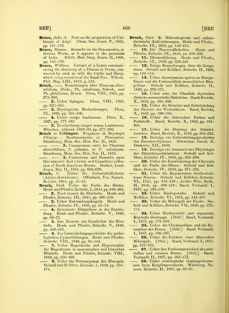 Bruce, John A. Note on the preparation of Car- Bruce, Ninian. Remarks on the Dracunculus, or Bruce, William. Extract of a Letter communi- cating the discovery of a Disease in Persia, con- which is a preventive of the Small Pox. Tilloch, Bruch, . Bemerkungen iiber Phascum alter- Ph. globifcrum, Bruch. Floraj VIII., 1825, pp. 273-288. ■ 3. Bryologische Beobaehtungen. Flora, . 4. Ueber einige Laubmoose. Flora, X., 5. Besehreibung einiger neuen Laubmoose. Miinchen, Abhand. 1829-30, pp. 277-286. Bruch et £>ehimper. Fragmens die Bryologie d'Europe : Buxbaumiacees et Phascacees. Strasbourg, Mem. Soc. Hist. Nat. II., 1835. . 2. Coinparaison entre les Phascum alternifolium, P. palustre, et P. subulatum. Strasbourg, Mem. Soc. Hist. Nat. II., 1835. Dkummond's first (Arctic and Canadian) collec- tion of North American Mosses. Hooker, Lond. Bruch, C. Ueber die Geburtshelferkrbte (Alytes obstetricans). Offenbach, Ver. Naturk. Bericht, 1861, pp. 51-54. Bruch, Carl. Ueber die Farbe dcs Blutes. 2. Noch einmal die Blutfarbe. Henle und Pfeufer, Zeitschr. III., 1845, pp. 308-318. . 3. Ueber Entziindungskugeln. Henle und Pfeufer, Zeitschr. IV., 1846, pp. 21-54. 4. Erweiterte Blutgefasse in der Entziin- dung. Henle und Pfeufer, Zeitschr. V., 1846, pp. 69-73. farbe. Henle und Pfeufer, Zeitschr. V., 1846, pp. 440-456. logischen Cystenbildungen. Henle und Pfeufer, Zeitschr. VIII., 1849, pp. 91-145. • 7. Ueber Magenkrebs und Hypertrophic der Magenhiiute in anatomischer und klinischer Hinsicht. Henle und Pfeufer, Zeitschr. VIII., 1849, pp. 250-460. . 8. Ueber das Nervensystem des Blutegels. Sieboldund Kolliker, Zeitschr. I., 1849. pp. 164- 174. Bruch, Carl. 9. Mikroskopische und mikro- 10. Die Faserstoff'schollen. Henle und 12. Einige Bemerkungen fiber die Grega- rinen. Siebold und Kolliker, Zeitschr. II., 1850, 13. Ueber Aneurysmata spuria an Hirnge- gefasse. Siebold und Kolliker, Zeitschr. II., 14. Ueber eine, der Glandula thyreoidea iihnliche accessorische Halsdrfise. Basel, Bericht. des Skeletts der Wirbelthiere. Basel, Bericht, 16. Ueber die thierischen Farben und 204. ■ 17. Ueber die Deutung der Schiidel- knochen. Basel, Bericht, X., 1852, pp. 204-212. 18. Beitrage zur Entwickelungsgeschichte des Knochen-Systcms. Schweizer. Gesell. N. Denkschr. XII, 1852. 19. Beitrage zur Anatomie und Physiologie der Dfinndarmschleimhaut. Siebold und Kol- 20. Ueber die Entwickelung der Clavicula und die Farbe des Blutes. Siebold und Kol- 21. Ueber die Regeneration durchschnit- tener Nerven. Siebold und Kolliker, Zeitschr. VI., 1855, pp. 135-138 ; Archiv Wiss. Heilk. II., 1856, pp. 409-119; Basel, Verhandl. I., 22. Ueber Bindegewebe. Siebold und Kolliker, Zeitschr. VI., 1855, pp. 145-207. 23. Ueber die Mikropyle der Fische. Sie- bold und Kolliker, Zeitschr. VII., 1856, pp. 172- 175. 24. Ueber Blutkrystalle und organische Krystalle fiberliaupt. [1852.] Basel, Verhandl. 25. Ueber die Chylusgefiisse und die Ee- sorption des Fettes. [1852.] Basel, Verhandl. -—— 26. Ueber die Existenz c-iner thierischen Mikropyle. [1855.] Basel, Verhandl. I., 1857, pp. 219-228. 27. Ueber den Farbenunterschied des arte- riellen und venosen Blutes. [1852.] Basel, Verhandl. II., 1857, pp. 163-173. 28. Ueber osteologische Gattungscharac- tere beim Karpfengeschlecht. Wfirzburg, Na- turw. Zeitschr. II., 1861, pp. 86-91.