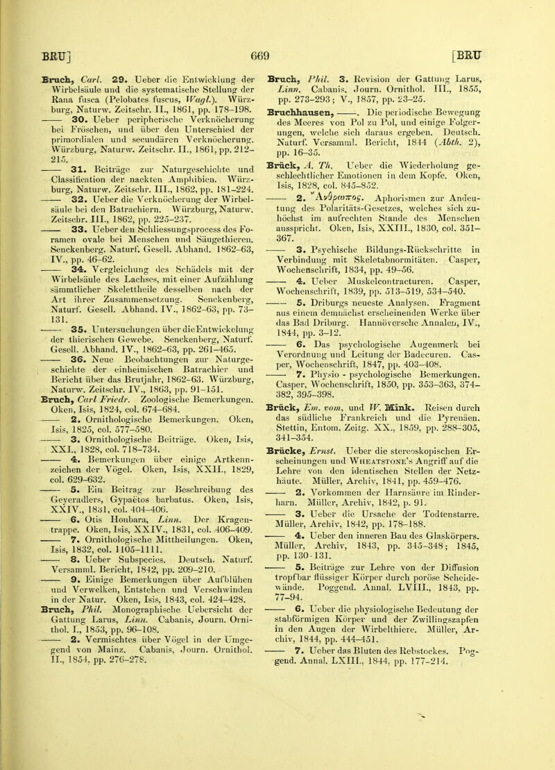 Bruch, Carl. 29. Ueber die Enf wick lung der Wirbelsaule und die systematische Stellung der Rana fusca (Pelobates fuscus, Wagl.). Wfirz- burg, Naturw. Zeitschr. II., 1861, pp. 178-198. 30. Ueber peripherische Verknbcherung bei Froschen, mid iiber den Unterschied der priraordialen und secuudiiren Verknocherung. Wiirzburg, Naturw. Zeitschr. II., 1861. pp. 212- 215. 31. Beitriige zur Naturgeschichte und Classification der nackten Amphibien. Wurz- burg, Naturw. Zeitschr. III., 1862, pp. 181-224. — 32. Ueber die Verknocherung der Wirbel- Wfirzburg, Naturw. siiule bei den Batrachiern Zeitschr. III., 1862, pp. 225-237 33. Ueber den Schliessungsprocess des Fo ramen ovale bei Menschen und Siiugethieren. Senckenberg, Naturf. Gesell. Abhand. 1862-63, IV., pp. 46-62. 34. Vergleichung des Schiidels mit der Wirbelsiiule des Lachses, mit einer Aufzahlung sammtlicher Skelettheile desselben nach der Art ihrer Zusammensetzung. Senckenbersr, Naturf. Gesell. Abhand. IV., 1862-63, pp. 73- 131. ■ 35. Untersuchungen fiber dieEntwiekelung der thierischen Gewebe. Senckenberg, Naturf. Gesell. Abhand. IV., 1862-63, pp. 261-465. 36. Neue Beobachtungen zur Naturge- schichte der einheimischen Batrachier und Bericht fiber das Brutjahr, 1862-63. Wfirzburg, Naturw. Zeitschr. IV., 1863, pp. 91-151. Bruch, Carl Fricdr. Zoologische Bemerkungen. Oken, Isis, 1824, col. 674-684. 2. Ornithologische Bemerkungen. Oken, Isis, 1825, col. 577-580. 3. Ornithologische Beitriige. Oken, Isis, XXL, 1828, col. 718-734. 4. Bemerkungen fiber einige Artkenn- zeichen der Vbgel. Oken, Isis, XXII.. 1829, col. 629-632. 5. Ein Beitrag zur Beschreibung des Geyeradlers, Gypae'tos barbatus. Oken, Isis, XXIV., 1831, col. 404-406. 6. Otis Houbara, Linn. trappe. Oken, Isis, XXIV., 1831, col. 406-409. 7. Ornithologische Mittheilungen. Oken, Der Kragen- Isis, 1832, col. 1105-1111. — 8. Ueber Subspecies. Deutsch. Naturf. Versamml. Bericht, 1842, pp. 209-210. — 9. Eini<re Bemerkungen fiber Aufbluhen und Verwelken, Entstehen und Verschvvinden in der Natur. Oken, Isis, 1843, col. 424-428. Bruch, Phil. Monographische Uebersicht der Gattung Larus, Linn. Cabanis, Journ. Orni- thol. I., 1853, pp. 96-108. 2. Vermischtes fiber Vogel in der Umge- gend von Mainz. Cabanis, Journ. Ornithol. II., 1854. pp. 276-278. Bruch, Phil. 3. Revision der Gattung Larus, Linn. Cabanis, Journ. Ornithol. III., 1855, pp. 273-293; V., 1857, pp. 23-25. Bruchhausen, . Die periodische Bewegung des Meeres von Pol zu Pol, und einige Folger- ungen, Avelche sich daraus ergeben. Deutsch. Naturf. Versamml. Bericht, 1844 (Abth. 2), pp. 16-35. Brack, A. Th. Ueber die Wiederholung ge- schlechtlicher Emotionen in dem Kopfe. Oken, Isis, 1828, col. 845-852. 2. A.v$pco7rog. Aphorismen zur Andeu- tuug des Polaritiits-Gesetzes, welches sich zu- hochst im aufrechten Stande des Menschen ausspricht. Oken, Isis, XXIIL, 1830, col. 351- 367. 3. Psychische Bildungs-Riickschritte in Verbindung mit Skeletabnormitliten. Casper, Wochenschrift, 1834, pp. 49-56. 4. Ueber Muskelcontracturen. Casper, Wochenschrift, 1839, pp. 513-519, 534-540. 5. Driburgs neueste Analysen. Fragment aus einem demuachst erscheinenden Werke fiber das Bad Driburg. Hannoversche Annalen, IV., 1844, pp. 3-12. 6. Das psychologische Augenmerk bei Verordnung und Leitung der Badecuren. Cas- per, Wochenschrift, 1847, pp. 403-408. 7. Physio - psychologische Bemerkungen. Casper, Wochenschrift, 1850, pp. 353-363, 374- 382, 395-398. Brack, Em. vom, und W. Mink. Reisen durch das sfidliche Frankreich und die Pyrenaen. Stettin, Entom. Zeitg. XX., 1859, pp. 288-305, 341-354. Briicke, Ernst. Ueber die stereoskopischen Er- scheinungen und Wheatstone's Angriff auf die Lehre von den identischen Stellen der Netz- hiiute. Mfiller, Archiv, 1841, pp. 459-476. ■ 2. Vorkommen der Harnsiiure im Rinder- harn. Mfiller, Archiv, 1842, p. 91. 3. Ueber die Ursache der Todtenstarre. Mfiller, Archiv, 1842, pp. 178-188. ■ 4. Ueber den inneren Bau des Glaskorpers. Mfiller, Archiv, 1843, pp. 345-348; 1845, pp. 130-131. 5. Beitrage zur Lehre von der Diffusion tropfbar flussiger Korper durch porose Scheide- wande. Poggend. Annal. LVIIL, 1843, pp. 77-94. 6. Ueber die physiologischc Bedeutung der stabformigen Korper und der Zwillingszapfen in den Augen der Wirbelthicre. Mfiller, Ar- chiv, 1844, pp. 444-451. 7. Ueber das Bluten des Rebstockes. Po<t- gend. Annal. LXIIL, 1844, pp. 177-214.