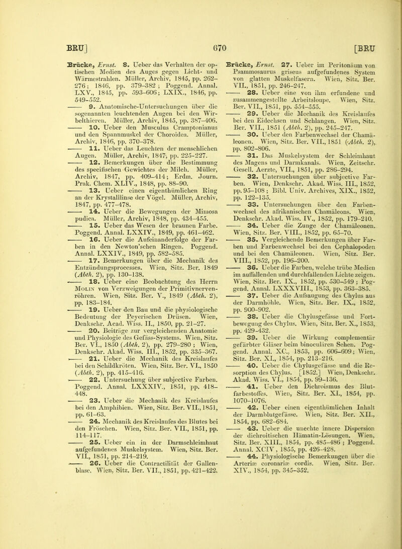 Briicke, Ernst. 8. Ueber das Verhalten der op- tischen Medien des Auges gegen Licht- und Warmestrahlen. Midler, Archiv, 1845, pp. 262- LXV., 1845, pp. 593-606; LXIX., 1846, pp. 549-552. sogenannten leuchtenden Augen bei den Wir- belthieren. Midler, Archiv, 1845, pp. 387-406. 10. Ueber den Musculus Cramptonianus und den Spannmuskel der Choroidea. Miiller, 12. Bemerkungen iiber die Bestimmung Archiv, 1847, pp. 409-414; Erdm. Journ. ■ 13. Ueber einen eigenthiimlichen Ring ■ ■ 14. Ueber die Bewegungen der Mimosa pudica. Miiller, Archiv, 1848, pp. 434-455. 15. Ueber das Wesen der braunen Farbe. Poggend. Annal. LXXIV., 1849, pp. 461-462. 16. Ueber die Aufeinanderfolge der Far- ben in den Newton'schen Ringen. Poggend. Entzi'mdungsprocesses. Wien, Sitz. Ber. 1849 (Abth. 2), pp. 130-138. 18. Ueber eine Beobachtung des Herrn rohren. Wien, Sitz. Ber. V., 1849 {Abth. 2), pp. 183-184. Bedeutung der Peyerischen Driisen. Wien, Denkschr. Acad. Wiss. II., 1850, pp. 21-27. 20. Beitriige zur vergleichenden Anatomie und Physiologie des Gefiiss-Systems. Wien, Sitz. Ber. VI., 1850 {Abth. 2), pp. 279-280 ; Wien, Denkschr. Akad. Wiss. III., 1852, pp. 335-367. ■ 21. Ueber die Mechanik des Kreislaufes bei den Schildkroten. Wien, Sitz. Ber. VI., 1850 {Abth. 2), pp. 415-416. > 22. Untersuchung iiber subjective Farben. Poggend. Annal. LXXXIV, 1851, pp. 418- 448. 23. Ueber die Mechanik des Kreislaufes bei den Amphibien. Wien, Sitz. Ber. VII., 1851, pp. 61-63. 24. Mechanik des Kreislaufes des Blutes bei den Froschen. Wien, Sitz. Ber. VII., 1851, pp. 114-117. 25. Ueber ein in der Darmschleimhaut aufgefundenes Muskelsystem. Wien, Sitz. Ber. VII., 1851, pp. 214-219. •' 26. Ueber die Contractilitiit der Gallen- blase. Wien, Sitz. Ber. VII., 1851, pp. 421-422. Briicke, Ernst. 27. Ueber im Peritonaum von Psammosaurus griseus aufgefundenes System von glatten Muskelfasern. Wien, Sitz. Ber. 28. Ueber eine von ihm erfundene und zusammengestellte Arbeitsloupe. Wien, Sitz. 29. Ueber die Mechanik des Kreislaufes bei den Eidechsen und Schlangen. Wien, Sitz. Ber. VII., 1851 {Abth. 2), pp. 245-247. 30. Ueber den Farbemvechsel der Chama- des Magens uud Darmkanals. Wien, Zeitschr. 32. Untersuchungen iiber subjective Far- pp. 95-108 ; Bibl. Univ. Archives, XIX., 1852, wechsel des afrikanischen Chamaleons. Wien, Denkschr. Akad. Wiss. IV., 1852, pp. 179-210. 34. Ueber die Zunge der Chamaleonen. Wien, Sitz. Ber. VIII., 1852, pp. 65-70. ■ 35. Vergleichende Bemerkungen iiber Far- ben und Farbenwechsel bei den Cephalopoden 36. Ueber die Farben, welche triibe Medien im auffallenden und durchfallenden Lichte zeigen. Wien, Sitz. Ber. IX., 1852, pp. 530-549 ; Pog- 37. Ueber die Aufsaugung des Chylus aus der Darmhohle. Wien, Sitz. Ber. IX., 1852, 38. Ueber die Chylusgefasse und Fort- bewegung des Chylus. Wien, Sitz. Ber. X., 1853, pp. 429-432. 39. Ueber die Wirkung complementer gef iirbter Gliiser beim binocularen Sehen. Pog- gend. Annal. XC, 1853, pp. 606-609; Wien, Sitz. Ber. XI., 1854, pp. 213-216. 40. Ueber die Chylusgefasse und die Re- sorption des Chylus. [1852.] Wien, Denkschr. Akad. Wiss. VI., 1854, pp. 99-136. 41. Ueber den Dichroismus des Blut- farbestoffes. Wien, Sitz. Ber. XI., 1854, pp. 1070-1076. 42. Ueber einen eigenthiimlichen Inhalt der Darmblutgefasse. Wien, Sitz. Ber. XII., 1854, pp. 682-684. 43. Ueber die unechte innere Dispersion der dichroitischen Hiimatin-Losungen. Wien, Sitz. Ber. XIII., 1854, pp. 485-486 ; Poggend. Annal. XCIV, 1855, pp. 426-428. 44. Physiologische Bemerkungen iiber die Arteria; coronaria1 cordis. Wien, Sitz. Ber. XIV., 1854, pp. 345-352.