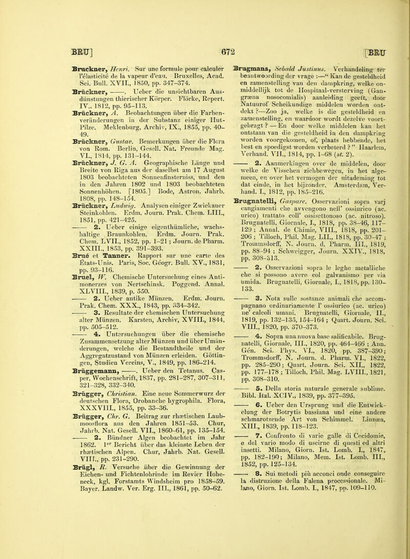 Beobachtungen iiber die Farben- Bruckner, Henri. Sur une formule pour calculer l'elasticite de la vapeur d'eau. Bruxelles, Acad. Sci. Bull. XVIL, 1850, pp. 347-374. Bruckner, . Ueber die unsichtbaren Aus- diinstungen thierischer Korper. Florke, Repert. IV., 1812, pp. 95-113. Bruckner, A. veriinderungen in der Substanz einiger tlut- Pilze. Meklenburg, Archiv, IX., 1855, pp. 40- 49. Bruckner, Gustav. Bemerkungen iiber die Flora von Rom. Berlin, G-esell. Nat. Freunde Mag. VI., 1814, pp. 131-144. Bruckner, J. G. A. Geographische Liinge und Breite von Riga aus der daselbst am 17 August 1803 beobachteten Sonuenfinsterniss, und den in den Jahren 1802 und 1803 beobachteten Sonnenhohen. [1805.] Bode, Astron. Jahrb. 1808, pp. 148-154. Bruckner, Ludivig. Analysen einiger Zwiek'auer Steinkohlen. Erdm. Journ. Prak. Chcm. LIIL, 1851, pp. 421-425. 2. Ueber einige eigenthiimliche, wachs- haltige Braunkohlen. Erdm. Journ. Prak. Chem. LVIL, 1852, pp. 1-21 ; Journ. de Pharm. XXIIL, 1853, pp. 391-393. Brae et Tanner. Rapport sur une carte des Etats-Unis. Paris, Soc. Geogr. Bull. XV, 1831, pp. 93-116. Bruel, W. Chemische Untersuchung eines Anti- monerzes von Nertschinsk. Poggend. Annal. XLVIII., 1839, p. 550. 2. Ueber antike Munzen. Erdm. Journ. Prak. Chem. XXX., 1843, pp. 334-342. 3. Resultate der chemischen Untersuchung alter Munzen. Karsten, Archiv, XVIII., 1844, pp. 505-512. -— 4. Untersuchungen iiber die chemische Zusammensetzung alter Munzen und iiber Umiin- derungen, welche die Bestandtheile und der Aggregatzustand von Munzen erleiden. Gottin- gen, Studien Vereins, V., 1849, pp. 186-214. Briiggemann, . Ueber den Tetanus. Cas- per, Wochenschrift, 1837, pp. 281-287, 307-311, 321-328, 332-340. Brugger, Christian. Eine neue Sommerwurz der deutschen Flora, Orobanche bygrophila. Flora, XXXVIII., 1855, pp. 33-36. Briigger, Chr. G. Beitrag zur rhcetischen Laub- moosflora aus den Jahren 1851-53. Chur, Jahrb. Nat. Gesell. VII., 1860-61, pp. 135-154. 2. Biindner Algen beobachtet im Jahr 1862. ler Bericht iiber das kleinste Leben der rhaatischen Alpen. Chur, Jahrb. Nat. Gesell. VIII., pp. 231-290. Briigl, R. Versuohe iiber die Gewinnung der Eichen- und Fichtenlohrinde im Revier Hohe- neck, kgl. Forstamts Windsheim pro 1858-59. Bayer. Landw. Ver. Erg. III., 1861, pp. 50-62. Brugmans, Sebald Justinus. Verhandeling ter beantwoording der vrage :— Kan de gesteldheid en zamenstelling van den dampkring, welke on- middellijk tot de Ilospitaal-versterving (Gan- graena nosocomialis) aanleiding geet't, door Natuurof Scheikundige middelen worden ont- dekt ?—Zoo ja, welke is die gesteldheid en zamenstelling, en waardoor wordt dezelve voort- gebragt ?—En door welke middelen kan het ontstaan van die gesteldheid in den dampkring worden voorgekomen, of, plaats hebbende, het best en spoedigst worden verbeterd ?  Haarlem, Verhand. VII., 1814, pp. 1-68 (st. 2). 2. Aanmerkingen over de middelen, door welke de Visschen zichbewegeu, in het alge- meen, en over het vermogen der uitademing tot dat einde, in het bijzonder. Amsterdam, Ver- hand. I., 1812, pp. 185-216. Brugnatelli, Gaspare. Osservazioni sopra varj cangiamenti che avvengono nell' ossiurico (ac. urico) trattato coll' ossisettonoso (ac. nitroso). Brugnatelli, Giornale, I., 1818, pp. 38-46, 117- 129 ; Annal. de Chimie, VIII, 1818, pp. 201- 206 ; Tilloch, Phil. Mag. LIE, 1818, pp. 30-47 ; Trommsdorff, N. Journ. d. Pharm. III., 1819, pp. 88-94 ; Schwcigger, Journ. XXIV., 1818, pp. 308-313. 2. Osservazioni sopra le leghe metalliche che si possono avere col galvanismo per via umida. Brugnatelli, Giornale, I., 1818, pp. 130- 133. 3. Nota sulle sostanze animali che accom- pagnano ordinariamente 1' ossiurico (ac. urico) ne' calcoli umani. Brugnatelli, Giornale, II., 1819, pp. 132-135, 154-164 ; Quart. Journ. Sci.. VIII., 1820, pp. 370-373. — 4. Sopra una nuova base salificabile. Brug- natelli, Giornale, III., 1820, pp. 464-466 ; Ann. Gen. Sci, Phys. VL, 1820, pp. 387-390; Trommsdorff, N. Journ. d. Pharm. VI., 1822, pp. 285-290; Quart. Journ. Sci. XII., 1822, pp. 177-178 ; Tilloch, Phil. Mag. LVIIL, 1821, pp. 308-310. 5. Delia storia naturale generale sublime. Bibl. Ital. XCIV, 1839, pp. 377-395. — 6. Ueber den Ursprung und die Entwick- elung der Botrytis bassiana und eine andere schmarotzende Art von Schimmel. Linnaea, XIII., 1839, pp. 118-123. 7. Confronto di varie galle di Cecidomie, e del vario modo di uscirne di questi ed altri insetti. Milano, Giorn. 1st. Lomb. I., 1847, pp. 182-190; Milano, Mem. 1st. Lomb. III., 1852, pp. 125-134. I. Sui metodi piii acconci onde conseguire la distruzione della Falena processionale. Mi- lano, Giorn. 1st. Lomb. I., 1847, pp. 109-110.