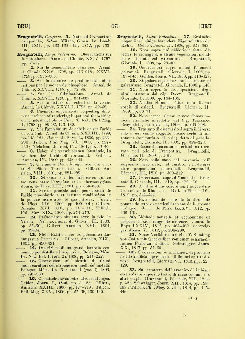 Brugnatelli, Gaspare. 9. Nota sul Gymnaetron campanulas, Schdn. Milano, Giorn. 1st. Lomb. 135. Brugnatelli, Luiai Valentino. Observations sur ie phosphore. Annal. de Cliimie, XXIV., 1797, 2. Sur la nomenclature chimique. Annal. 3. Sur la maniere de produire des fulmi- nations par le moyen du phosphore. Annal. de 4. Sur les fulminations. Annal. de 5. Sur la nature du calcul de la vessie. Annal. de Chimie, XXVIII., 1798, pp. 52-58. rent methods of rendering Paper and the writing on it indestructible by Fire. Tilloch, Phil. Mag. 7. Sur l'ammoniure de cobalt et sur 1'acide dece metal. Annal. de Chimie, XXXIII., 1799, pp. 113-124; Journ. dePhys. L, 1800, pp.233- 235 ; Tilloch, Phil. Mag. VL, 1800, pp. 227- 232; Nicholson, Journal, IV, 1801, pp. 36-40. 8. Ueber die verschiedenen Zustiinde, in welchen der Lichtstoff vorkommt. Gilbert, 9. Chemische Bemerkungen iiber die elec- trische Saure (Y ossielettrico). Gilbert, An- -—— 10. Reflexion sur les differences qui se trouvent entre Foxygene et le thermoxygene. Journ. de Phys. LIIL, 1801, pp. 353-360. la potasse noire avec le gaz nitreux. Journ. de Phys. LIV., 1802, pp. 100-101 ; Gilbert, Annalen, XVI., 1804, pp. 110-114; Tilloch, Phil. Mag. XIX., 1801, pp. 274-275. 12. Phenomenes obtenus avec la pile de Volta. Nauche, Journ. du Galvan. II., 1803, pp. 55-60 ; Gilbert, Annalen, XVI.,' 1804, pp. 89-94. 13. Nicht-Existenz der so genannten La- dungsiiule Ritter's. Gilbert, Annalen, XIX., 1805, pp. 490-491. ■ 14. Descrizione di un grande lambrio eco- nomico per distillare 1' acquavite. Bologna, Mem. 1st. Naz. Ital. I. (pte. 2), 1806, pp. 217-222. 15. Osservazioni sull' identita di alcuni nuovi caratteri del carbonecon quelli de' metalli. Bologna, Mem. 1st. Naz. Ital. I. (pte. 2), 1806, pp. 291-300. 16. Chemisch-galvanische Beobachtungen. Gehlen, Journ. I., 1806, pp. 54-88; Gilbert, Annalen, XXIII., 1806, pp. 177-219 ; Tilloch, Phil. Mag. XXV., 1806, pp. 57-66, 130-142. Brugnatelli, Luigi Valentino. 17. Beobacht- ungen iiber einige besondere Eigenschaften der ~ • IS. Nota sopra un' obbiezione fatta alia teoria termossigena e alcune vegetazioni metal- liche ottenute col galvanismo. Brugnatelli, 19. Osservazioni sopi-a alcuni fenomenr 20. Singolare degenerazione del cartone col galvanismo. Brugnatelli,Giornale, I., 1808, p. 146. alcali ottenuta dal Sig. Daw. Brugnatelli, —— 22. Analisi chimiche fatte sopra diverse specie di calcoli. Brugnatelli, Giornale, II.,- —— 23. Note sopra alcune nuove denomina- zioni chimiche introdotte del Sig. Thomson. 24. Trasunto di osservazioni sopra il di verso calo a cui van no soggette alcune sorta di salcr comune (ossimuriato di soda) detto di gabella. Brugnatelli. Giornale, II, 1809, pp. 324-328. 25. Esame di una sostanza cristallina ritro- vata nell olio di Trementina. Brugnatelli, Giornale, II., 1809, p. 561. unguento mercuriale, nel cinabro, e in diverse altre preparazioni mercuriali. Brugnatelli, 27. Osservazioni sopra il Mammoth. Brug- natelli, Giornale, ill., 1810, pp. 472-476. 28. Analyse d'une concretion trouvee dans 29. Extraction de snore de la fecule de pomme de terre et particulierement de la gomme arabique. Journ. de Phys. LXXV, 1812, pp. 430-431. 30. Methode nouvelle et economique de preparer l'oxide rouge de mercure. Journ. der Phys. LXXIV, 1812, pD. 461-462; Schweig- ger, Journ. V, 1812, pp. 288-290. 31. Neues Verfahren, um eine Verbindung von Jodin mit Quecksilber von einer scharlach- rothen Farbe zu erhalten. Schweigger, Journ. XX, 1817, pp. 57-58. 32. Osservazioni sulla maniera di produrre freddo artificiale per mezzo di liquori spiritosi e neve. Brugnatelli, Giornale, VI., 1813, pp. 122- 129. 33. Sul carattere dell' arsenico d' imbian- care co' suoi vapori le lastre di rame comune con altri corpi. Brugnatelli, Giornale, VII., 1814, p. 32 ; Schweigger, Journ. XII., 1814, pp. 198- 199 ; Tilloch, Phil. Mag. XLI1I, 1814, pp. 445- 446. -4 Q