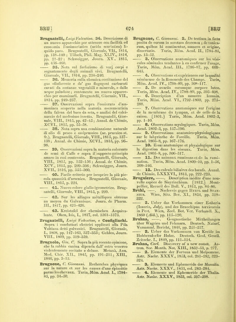 Emgnatelli, Luigi Valentino. 34. Descrizione di un nuovo apparechio per ottenere con facilita ed economia rossimuriatico (acido muriatico) li- quido puro. Brugnatelli, Giornale, VII., 1814, pp. 138-140 ; Tilloch, Phil. Mag. XLIV., 1814, pp. 21-22 ; Schweigger, Journ. XV., 1815, pp. 456-460. 35. Nota sul fosforismo di varj corpi e segnatamente degli animali vivi. Brugnatelli, Giornale, VIL, 1814, pp. 238-240. ■ 36. Memoria sulla chemica costituzione del gas oliofacente e de' gas flogogeni carburati cavati da sostanze vegetabili e minerale, e dalle acque paludose ; contenente un nuovo apparec- chio per esaminarli. Brugnatelli, Giornale, VII., 1814, pp. 249-257. ——■ 37. Osservazioni sopra l'ossiurato d'am- moniaca scoperto nella materia escrementizia della falena del baco da seta, e analisi del calci- naccio del medesimo insetto. Brugnatelli, Gior- nale, VIII., 1815, pp. 42-45 ; Annal. de Chimie, XCVL, 1815, pp. 55-58. 38. Nota sopra una combinazione naturale di olio di pesco e ossiprussico (ac. prussico st. fr.). Brugnatelli, Giornale, VIII., 1815, pp. 137- 138; Annal. de Chimie, XCVL, 1815, pp. 96- 98. 39. Osservazioni sopra la materia colorante de semi di Caffe e sopra il supposto principio amaro in essi contenuto. Brugnatelli, Giornale, VIIL, 1815, pp. 152-156; Annal.de Chimie, XCV., 1815, pp. 299-306; Schweigger, Journ. XVII., 1816, pp. 355-360. 40. Facile ci'iterio per iscoprire la piu pic- cola quantita d'arsenico. Brugnatelli, Giornale, VIII., 1815, p. 224. ■ 41. Nuovo colore giallo igrometrico. Brug- natelli, Giornale, VIII., 1815, p. 299. 42. Sur les alliages metalliques obtenus au moyen du Galvanisine. Journ. de Pharm. III., 1817, pp. 425-426. 43. Kreistafel der chemischen Aequiva- lente. Oken, Isis, I., 1817, col. 1361-1373. Erugnatellij Luigi Valentino, e Configliachi. Sopra i conduttori elettrici applicati alia Pila Voltiana detti galvanici. Brugnatelli, Giornale, I., 1808, pp. 147-163, 337-353; Gehlen, Journ. VIII., 1809, pp. 319-359. Brugnolo, Giu. C. Sopra la piu recente opinione, che la rabbia canina dipenda dall' estro venereo violentemente eccitato e deluso. Metaxu,, Ann. Med. Chir. XII., 1845, pp. 191-211; XIII., 1846, pp. 3-13. Erugnone, C. Giovanni. Recherclies physiques sur la nature et sur les causes d'une epizootie parmi les chevaux. Turin, Mem. Acad. I., 1784- 85, pp. 34-50. Eragaone, C. Giovanni. 2. De testium in fcetu positu de eorum in scrotum descensu ; de tunica- rum, quibus hi continentur, liumero et origine, dissertatio. Turin, Mem. Acad. II., 1784-85, pp. 13-52. 3. Observations anatomiques sur les vesi- cules seminales tendantes a, en confirmer l'usage. Turin, Mem. Acad. III., 1786-87, pp. 609- 645. 4. Observations et experiences sur la qualite veneneuse de la Renoncule des Champs. Turin, Mem. Acad. IV., 1788-89, pp. 108-117. 5. De ovariis eorumque corpore luteo. Turin, Mem. Acad. IV., 1788-89, pp. 393-408. ■ 6. Description d'un monstre humain. Turin, Mem. Acad. VI., 1792-1800, pp. 275- 288. 7. Observations anatomiques sur l'origine de la membrane du tympan, et de celle de la caisse. [1801.] Turin, Mem. Acad. 1802-3, pp. 1-10. 8. Observations myologiques. Turin, Mem. Acad. 1802-3, pp. 157-190. 9. Observations anatomico-physiologiques sur le labyrinthe de l'oreille. Turin, Mem. Acad. 1805-8, pp. 167-176. 10. Essai anatomique et physiologique sur la digestion dans les oiseaux. Turin. Mem. Acad. 1805-8, pp. 306-317. 11. Des animaux ruminans et de la rumi- nation. Turin, Mem. Acad. 1809-10, pp. 1-56, 309-346. 12. Des calculs biliaires des boeufs. Annal. de Chimie, LXXXVI., 1813, pp. 222-223. Brugniere, . Description inedite d'une nou- velle espece de Sisyrinchium. [1812.] Mont- pellier, Recueil des Bull. V., 1813, pp. 84-86. Brahl, . Nachweis gegen Hyrtl und Stan- nius. Wien, Sitz. Ber. XL, 1854, pp. 318- 322. 2. Ueber das Vorkommen einer Estheria (Isaurin, Job/), und des Branchipus torvicornis in Pest. Wien, Zool. Bot. Ver. Verhandl. X., 1860 (Abh.), pp. 115-120. Bruhns, . Geognostische Mittheilungen iiber Wagrien und Fehmarn. Deutsch. Naturf. Versamml. Bericht, 1846, pp. 251-257. 2. Ueber das Vorkommen von Kreide im Hobbersdorfer Holze. Deutsch. Geol. Gesell. Zeitschr. I., 1849, pp. 111-114. Bruhns, Carl. Discovery of a new comet. As- tron. Soc. Month. Not. XIII., 1852-53, p. 277. 2. Elemente der Fortuna und Melpomene. Astr. Nachr. XXXV., 1853, col. 281-282, 323- 324. 3. Elemente und Ephemeride der Massalia. Astr. Nachr. XXXV., 1853, col. 283-284. 4. Elemente und Ephemeride der Thalia. Astr. Nachr. XXXV., 1853, col. 397-398.