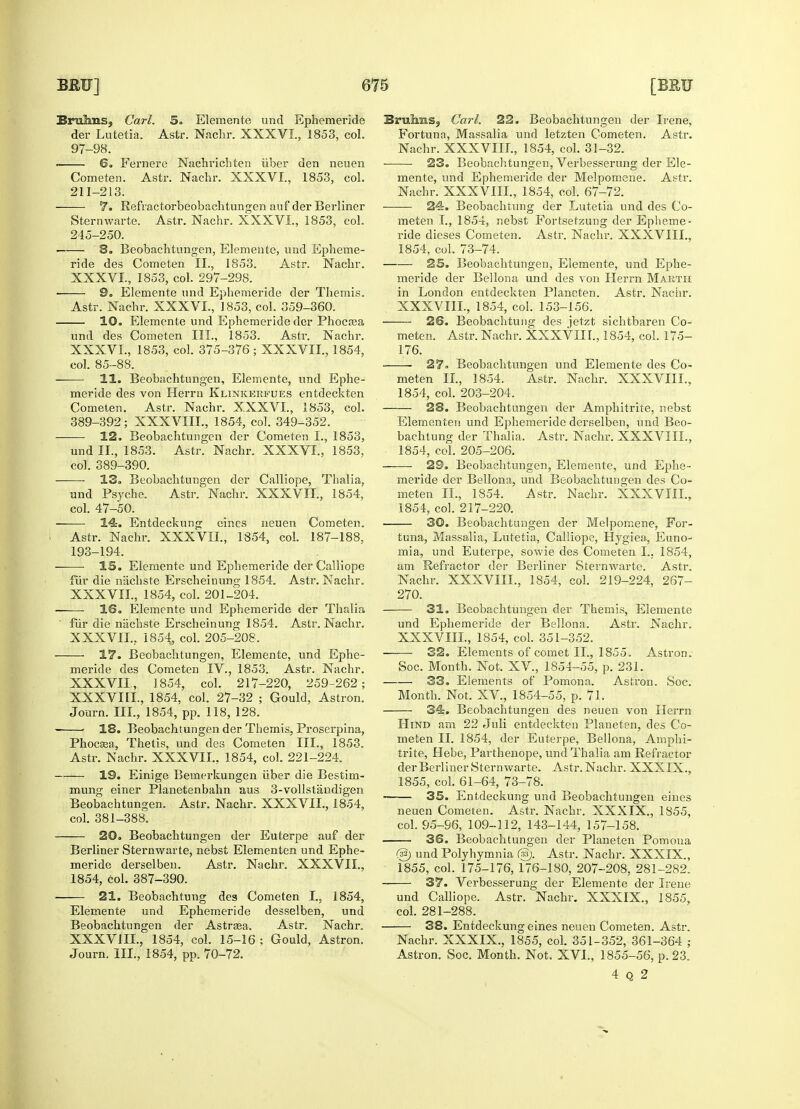 Bruhns, Carl. 5. Elemente und Ephemeride der Lutetia. Astr. Nachr. XXXVI., 1853, col. 97-98. - 6. Fernere Nachrichten iiber den neuen Cometen. Astr. Nachr. XXXVI., 1853, col. 211-213. 7. Refractorbeobachtungen auf der Berliner Sternwarte. Astr. Nachr. XXXVI., 1853, col. 245-250. 8. Beobachtungen, Elemente, und Epheme- ride des Cometen II., 1853. Astr. Nachr. XXXVI. , 1853, col. 297-298. ■ 9. Elemente und Ephemeride der Themis. Astr. Nachr. XXXVI., 1853, col. 359-360. 10. Elemente und Ephemeride der Phocrea und des Cometen III., 1853. Astr. Nachr. XXXVL, 1853, col. 375-376 ; XXXVII., 1854, col. 85-88. 11. Beobachtungen, Elemente, und Ephe- meride des von Herrn Klinkekfues entdeckten Cometen. Astr. Nachr. XXXVL, 1853, col. 389-392; XXXVIII., 1854, col. 349-352. 12. Beobachtungen der Cometen I., 1853, und II., 1853. Astr. Nachr. XXXVL, 1853, col. 389-390. 13. Beobachtungen der Calliope, Thalia, und Psyche. Astr. Nachr. XXXVII., 1854, col. 47-50. 14. Entdeckung eines neuen Cometen. Astr. Nachr. XXXVII., 1854, col. 187-188, 193-194. IS. Elemente und Ephemeride der Calliope fur die niichste Erscheiuung 1854. Astr. Nachr. XXXVIL, 1854, col. 201-204. 16. Elemente und Ephemeride der Thalia fur die niichste Erscheinung 1854. Astr. Nachr. XXXVIL. 1854, col. 205-208, 17. Beobachtungen, Elemente, und Ephe- meride des Cometen IV., 1853. Astr. Nachr. XXXVII. 1854, col. 217-220, 259-262; XXXVIII. , 1854, col. 27-32 ; Gould, Astron. Journ. III., 1854, pp. 118, 128. 1 18. Beobachtungen der Themis, Proserpina, Phocsea, Thetis, und des Cometen III., 1853. Astr. Nachr. XXXVIL, 1854, col. 221-224. 19. Einige Bemerkungen iiber die Bestim- mung einer Planetenbahn aus 3-vollstandigen Beobachtungen. Astr. Nachr. XXXVIL, 1854, col. 381-388. 20. Beobachtungen der Euterpe auf der Berliner Sternwarte, nebst Elementen und Ephe- meride derselben. Astr. Nachr. XXXVIL, 1854, col. 387-390. 21. Beobachtung deg Cometen I., 1854, Elemente und Ephemeride desselben, und Beobachtungen der Astrsea, Astr. Nachr. XXXVIIL, 1854, col. 15-16 ; Gould, Astron. Journ. III., 1854, pp. 70-72. Bruims, Carl. 22. Beobachtungen der Irene, Fortuna, Massalia und letzten Cometen. Astr. Nachr. XXXVIIL, 1854, col. 31-32. ■ 23. Beobachtungen, Verbesserung der Ele- mente, und Ephemeride der Melpomene. Astr. Nachr. XXXVIIL, 1854, col. 67-72. • 24. Beobachtung der Lutetia und des Co- meten I., 1854, nebst Fortsetzung der Epheme- ride dieses Cometen. Astr. Nachr. XXXVIIL, 1854, col. 73-74. 25. Beobachtungen, Elemente, und Ephe- meride der Bellona und des von Herrn Makth in London entdeckten Plancten. Astr. Nachr. XXXVIIL, 1854, col. 153-156. 26. Beobachtung des jetzt sichtbaren Co- meten. Astr. Nachr. XXXVIIL, 1854, col. 175- 176. 27. Beobachtungen und Elemente des Co- meten II., 1854. Astr. Nachr. XXXVIIL. 1854, col. 203-204. 28. Beobachtungen der Amphitrite, nebst Elementen und Ephemeride derselben, unci Beo- bachtung der Thalia. Astr. Nachr. XXXVIIL, 1854, col. 205-206. — • 29. Beobachtungen, Elemente, und Ephe- meride der Bellona, und Beobachtungen des Co- meten II., 1854. Astr. Nachr. XXXVIIL, 1854, col. 217-220. 30. Beobachtungen der Melpomene, For- tuna, Massalia, Lutetia, Calliope, Hygiea, Euno- mia, und Euterpe, sowie des Cometen I.. 1854, am Refractor der Berliner Sternwarte. Astr. Nachr. XXXVIIL, 1854, col. 219-224, 267- 270. 31. Beobachtungen der Themis, Elemente und Ephemeride der Bellona, Astr. Nachr. XXXVIIL, 1854, col. 351-352. ——■ 32. Elements of comet II., 1855. Astron. Soc. Month. Not. XV, 1854-55, p. 231. 33. Elements of Pomona, Astron. Soc. Month. Not. XV., 1854-55, p. 71. 34. Beobachtungen des neuen von Herrn Hind am 22 Jnli entdeckten Planeten, des Co- meten II. 1854, der Euterpe, Bellona, Amphi- trite, Hebe, Parthenope, und Thalia am Refractor der Berliner Sternwarte. Astr. Nachr. XXXIX., 1855, col. 61-64, 73-78. 35. Entdeckung und Beobachtungen eines neuen Cometen. Astr. Nachr. XXXIX., 1855, col. 95-S6, 109-112, 143-144, 157-158. 36. Beobachtungen der Planeten Pomona (3$) und Polyhymnia (&). Astr. Nachr. XXXIX., 1855, col. 175-176, 176-180, 207-208, 281-282. 37. Verbesserung der Elemente der Irene und Calliope. Astr. Nachr. XXXIX., 1855, col. 281-288. 38. Entdeckung eines neuen Cometen. Astr. Nachr. XXXIX., 1855, col. 351-352, 361-364 ; Astron. Soc. Month. Not. XVL, 1855-56, p. 23. 4 Q 2