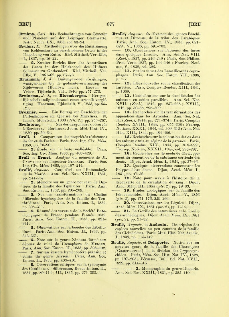 Brulm&j Carl. 81. Beobachtungen von Comelen und Planeten auf der Leipziger Sternwarte. Astr. Nachr. LX., 1863, col. 83-94. Bruhns, E. Mittheilungen iiber die Entstromung von Kohlensiiure an verschiedenen Orten in der Unigebung von Eutin. Kiel, Mittheil. Ver. Elbe. I., 1857, pp. 16-22. 2. Zweiter Bericht iiber das Ausstromen des Gases in der Holzkoppel des Hufners Schnauer zu Gothendorf. Kiel, Mittheil. Ver. Elbe, V., 1861-62, pp. 67-73. Bruinsma, J. J. Buitengewone afwijkingen, waargenomen b<j de gedaantevenvisseling des Zijdeworms (Bombyx mori). Hoeven en Vriese, Tijdschrift, VII., 1840, pp. 257-270. Bruinsma, J. J., en Bloembergen. Geregte- lijk-scheikundig onderzoek eener arsenik-vergif- tiging. Haaxman, Tijdschrift, V., 1853, pp. 65- 121. Brukner, . Ein Beitrag zur Geschichte der Perlenfischerei im Queisse bei Marklissa. N. Lausiz. Monatschr. 1800 {Hft. 2.), pp. 253-267. Brulatour, . Sur des dragonneaux observes a Bordeaux. Bordeaux, Journ. Med. Prat. IV., 1830, pp. 59-64. Brull, A. Compai'aison des proprietes resistantes du fer et de 1'acier. Paris, Soc. Ing. Civ. Mem. 1863, pp. 70-90. 2. Etude sur la fonte malleable. Paris, Soc. Ing. Civ. Mem. 1863, pp. 403-429. Brull et Brmel. Analyse du memoire de M. Carvallo sur l'injecteur Giffard. Paris, Soc. Ing. Civ. Mem. 1860, pp. 187-214. Brulle, Augustc. Coup d'ceil sur l'Entomologie de la Moree. Ann. Sci. Nat, XXIII, 1831, pp. 244-267. 2. Memoire sur un genre nouveau de Dip- teres de la famille des Tipulaires. Paris, Ann. Soc. Entom. I., 1832, pp. 205-209. 3. Sur les transformations du Cladius difformis, hymenoptere de la famille des Ten- thredines. Paris, Ann. Soc. Entom. I., 1832, pp. 308-311. 4. Resume des travaux de la Societe Ento- mologique de France pendant l'annee 1832. Paris, Ann. Soc. Entom. II., 1833, pp. 321- 341. 5. Observations sur la bouche des Libellu- lines. Paris, Ann. Soc. Entom. II., 1833, pp. 343-351. 6. Note sur le genre Xipliura forme aux depens de celui de Ctenopliora de Meigen, Paris, Ann. Soc. Entom. II., 1833, pp. 398-402. 7. Sur un insecte hymenoptere parasite et voisin du genre Alyson. Paris, Ann. Soc. Entom. II., 1833, pp. 403-410. 8. Observations critiques sur la synonymie des Carabiques. Silbermann, Revue Entom. II., 1834, pp. 89-114; in., 1835, pp. 271-303. Brulle, Augustc. 9. Examen des genres Brachi- nus et Ditomus, de la tribu des Carabiques. Paris, Ann. Soc. Entom. IV, 1835, pp. 621- 629; V., 1836, pp. 691-703. 10. Observations sur l'absence des tarses dans quelques Insectes. Ann. Sci. Nat. VIII. (Zool.), 1837, pp. 246-249 ; Paris, Soc. Philom. Proc. Verb. 1837. pp. 144-146 ; Froriep, Noti- zen, V, 1838, coL 326. 11. Sur les tarses des Lamellicornes eopro- phages. Paris, Ann. Soc. Entom. VII., 1838, p. xix. 12. Idees nouvelles sur la classification des Insectes. Paris, Comptes Rendus, XIII., 1841, p. 1069. 13. Considerations sur la classification des animaux en series paralleles. Ann. Sci. Nat. XVII. {Zool.), 1842, pp. 257-268 ; XVIII., 1842, pp. 50-58, 298-309. 14. Recherches sur les transformations des appendices dans les Articules. Ann. Sci. Nat. II. {Zool.), 1844, pp. 271-374 ; Paris, Comptes Rendus, XVIII., 1844, pp. 655-658; Froriep, Notizen, XXXI., 1844, col. 309-312 ; Ann. Nat. Hist. XIII., 1844, pp. 484-486. 15. Recherches sur la coloration des os dans les animaux mis au regime de la garance. Paris, Comptes Rendus, XIX., 1844, pp. 818-822 ; Froriep, Notizen, XXXII., 1844, col. 293-297. 16. Recherches sur le mode de developpe- ment du cement, ou de la substance corticale des dent^s. Dijon, Acad. Mem. I., 1851, pp. 37-46. 17. Quelques observations concernant les Polypes d'eau douce. Dijon, Acad. Mem. I., 1851, pp. 47-56. ■ 18. Note pour servir a l'histoire de la decouverte de la circulation du sang. Dijon, Acad. Mem. III., 1855 (pte. 2), pp. 79-83. 19. Etudes zoologiques sur la famille des Ichneumonides. Dijon, Acad. Mem. V., 1856 {pte. 2), pp. 171-176, 259-266. —— 20. Observations sur les Ligules. Dijon, Acad. Mem. IX., 1861 {pte. 2), pp. 1-14. 21. Le Gorille des naturalistes et le Gorille des archeologues. Dijon, Acad. Mem. IX., 1861 {pte. 2), pp. 21-32. Brulle, Augustc, et Audouin. Description des especes nouvelles ou peu connues de la famille des Cicindeletes. Paris, Mus. Hist. Nat. Archiv. I., 1839, pp. 115-142. Brulle, Augustc, et Delaporte. Notice sur un nouveau genre de la famille des Charancons [Gasterocercus] de la division des Cryptoryn- chides. Paris, Mem. Soc. Hist. Nat. IV., 1828, pp. 197-203; Ferussac, Bull. Sci. Nat. XVII, 1829, pp. 314-316. 2. Monographic du genre Diaperis. Ann. Sci. Nat. XXIII., 1831, pp. 325-410.