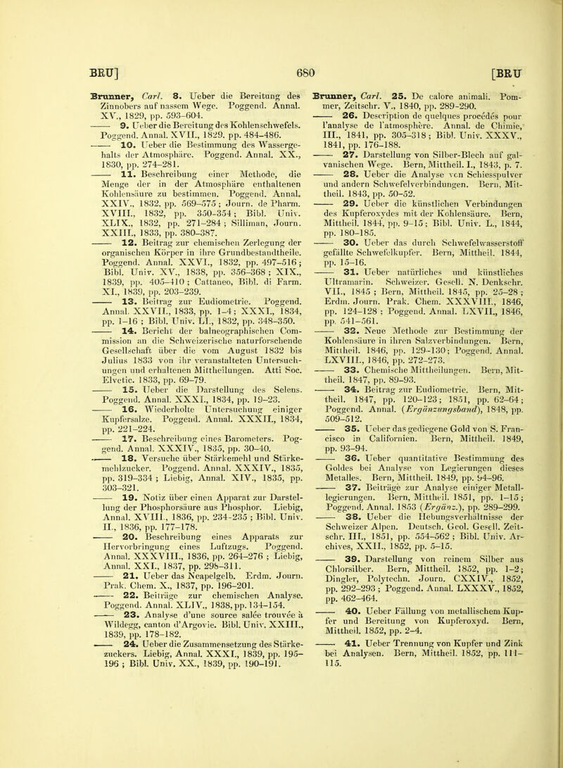 Brunner, Carl. 8. Ueber die Bereitung ties Zinnobers auf nassem Wege. Poggend. Annal. XV., 1829, pp. 593-604. 9. Ueber die Bereitung des Kohlenschwefels. Poggend. Annal. XVII., 1829. pp. 484-486. 10. Ueber die Bestimmung des Wasserge- halts der Atmosphare. Poggend. Annal. XX., 1830, pp. 274-281. 11. Beschreibung einer Methode, die Menge der in der Atmosphare enthaltenen Kohlensaure zu bestimmen. Poggend. Annal. XXIV., 1832. pp. 569-575; Journ. de Pharm. XVIII., 1832, pp. 350-354; Bibl. Univ. XLIX, 1832, pp. 271-284; Silliman, Journ. XXIII., 1833, pp. 380-387. 12. Beitrag zur chemischen Zerlcgnng der organischen Ktirper in ihre Grundbestandtheile. Poggend. Annal. XXVI., 1832, pp. 497-516; Bibl. Univ. XV, 1838, pp. 356-368 ; XIX., 1839, pp. 405-410 ; Cattaneo, Bibl. di Farm. XI., 1839, pp. 203-239. 13. Beitrag zur Eudiometrie. Poggend. Annal. XXVII., 1833, pp. 1-4; XXXI., 1834, pp. 1-16 ; Bibl. Univ. LI., 1832, pp. 348-350. 14. Bericht der balneographischen Com- mission an die Schweizerisclie naturforscbende Gesellschaft. uber die vom August 1832 bis Julius 1833 von ihr veranstalteten Untersuch- ungen und erhaltenen Mittheilungen. Atti Soc. Elvetic. 1833, pp. 69-79. IS. Ueber die Darstellung des Selens. Poggend. Annal. XXXI., 1834, pp. 19-23. 16. Wiederholte Untersuchung einiger Kupfersalze. Poggend. Annal. XXXII, 1834, pp. 221-224. 17. Beschreibung eines Barometers. Pog- gend. Annal. XXXIV, 1835, pp. 30-40. -. 18. Versuche uber Starkemehl und Stiirke- mehlzucker. Poggend. Annal. XXXIV., 1835, pp. 319-334 ; Liebig, Annal. XIV., 1835, pp. 303-321. 19. Xotiz uber einen Apparat zur Darstel- lung der Phosphorsaure aus Phosphor. Liebig, Annal. XVIII., 1836, pp. 234-235 ; Bibl. Univ. II., 1836, pp. 177-178. 20. Beschreibung eines Apparats zur Hervorbringung eines Luftzugs. Poggend. Annal. XXXVIII., 1836, pp. 264-276 ; Liebig, Annal. XXL, 1837, pp. 298-311. 21. Ueber das Neapelgelb. Erdm. Journ. Prak. Chem. X., 1837, pp. 196-201. •• 22. Beitriige zur chemischen Analyse. Poggend. Annal. XLIV, 1838, pp. 134-154. 23. Analyse d'une source salee trouvee a Wildegg, canton d'Argovie. Bibl. Univ. XXIIL, 1839, pp. 178-182. ■ 24. Ueber die Zusammensetzung des Starke- zuckers. Liebig, Annal. XXXI., 1839, pp. 195- 196 ; Bibl. Univ. XX., 1839, pp. 190-191. Eruuner, Carl. 25. De calore animali. Pom- mer, Zeitschr. V., 1840, pp. 289-290. 26. Description de quelques precedes pour l'analyse de l'atmosphere. Annal. de Chimie, III., 1841, pp. 305-318; Bibl. Univ. XXXV, 1841, pp. 176-188. 27. Darstellung von Silber-Blech auf gal- vanischen Wege. Bern, Mittheil. I., 1843, p. 7. 28. Ueber die Analyse vtn Schiesspulver und andern Schwefelverbindungen. Bern, Mit- theil. 1843, pp. 50-52. 29. Ueber die kiinstlichen Verbindungen des Kupferoxydes mit der Kohlensaure. Bern, Mittheil. 1844, pp. 9-15; Bibl. Univ. L., 1844, pp. 180-185. 30. Ueber das durch SclnvefelwasserstofF gefiillte Schwefelkupfer. Bern, Mittheil. 1844, pp. 15-16. 31. Ueber naturliches und kiinstliches Ultramarin. Schweizer. Geseli. N. Denkschr. VII., 1845 ; Bern, Mittheil. 1845, pp. 25-28 ; Erdm. Journ. Prak. Chem. XXXVIII., 1846, pp. 124-128 ; Poggend. Annal. LXVIL, 1846, pp, 541-561. 32. Neue Methode zur Bestimmung der Kohlensaure in ihren Salzverbindungen. Bern, Mittheil. 1846, pp. 129-130; Poggend. Annal. LXVIIL, 1846, pp. 272-273. 33. Chemische Mittheilungen. Bern, Mit- theil. 1847, pp. 89-93. 34. Beitrag zur Eudiometrie. Bern, Mit- theil. 1847, pp. 120-123; 1851, pp. 62-64; Poggend. Annal. (Erganzitngsband), 1848, pp. 509-512. 35. Ueber das gediegene Gold von S. Fran- cisco in Californien. Bern, Mittheil. 1849, pp. 93-94. 36. Ueber quantitative Bestimmung des Goldes bei Analyse von Legierungen dieses Metalles. Bern, Mittheil. 1849, pp. 94-96. 37. Beitriige zur Analyse einiger Metall- legierungen. Bern, Mittheil. 1851, pp. 1-15; Poggend. Annal. 1853 (Erganz.), pp. 289-299. 38. Ueber die Hebungsverhaltnisse der Schweizer Alpen. Deutsch. Geol. Geseli. Zeit- schr. III., 1851, pp. 554-562; Bibl. Univ. Ar- chives, XXII., 1852, pp. 5-15. 39. Darstellung von reineni Silber aus Chlorsilber. Bern, Mittheil. 2852, pp. 1-2; Dingier, Polytechn. Journ. CXXIV, 1852, pp. 292-293 ; Poggend. Annal. LXXXV, 1852, pp. 462-464. 40. Ueber Fiillung von metallischem Kup- fer und Bereitung von Kupferoxyd. Bern, Mittheil. 1852, pp. 2-4. 41. Ueber Trennung von Kupfer und Zink bei Analysen. Bern, Mittheil. 1852, pp. 111- 115.