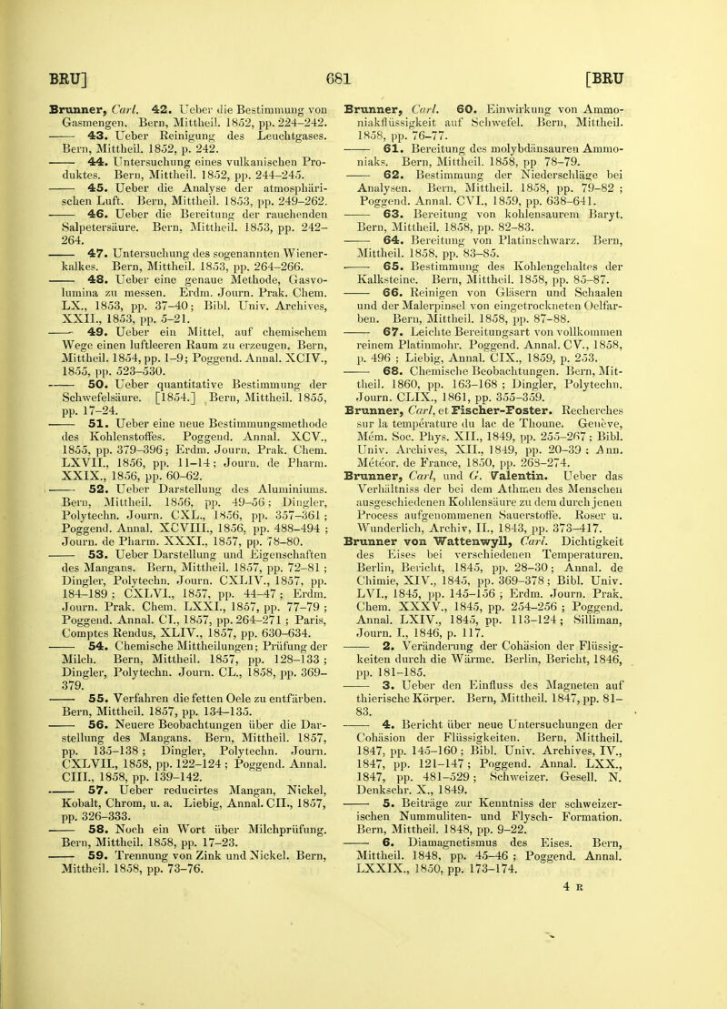 Brunner, Carl. 42. Ueber die Bestimmung von Gasmengen. Bern, Mittheil. 1852, pp. 224-242. 43. Ueber Reinigung des Leuchtgases. Bern, Mittheil. 1852, p. 242. 44. Untersuchung eines vulkanisehen Pro- tluktes. Bern, Mittheil. 1852, pp. 244-245. 45. Ueber die Analyse der atmosphiiri- schen Luft. Bern, Mittheil. 1853, pp. 249-262. 46. Ueber die Bereitung der rauchenden Salpetersiiure. Bern. Mittheil. 1853, pp. 242- 264. 47. Untersuchung des sogenannten Wiener- kalkes. Bern, Mittheil. 1853, pp. 264-266. 48. Ueber eine genaue Methode, Gasvo- lumina zu messen. Erdm. Jonrn. Prak. Chem. LX., 1853, pp. 37-40; Bibl. Univ. Archives, XXII., 1853, pp. 5-21. 49. Ueber ein Mittel, auf chemischem Wege einen luftleeren Raum zu erzeugen. Bern, Mittheil. 1854, pp. 1-9; Poggend. Annal. XCIV., 1855, pp. 523-530. 50. Ueber quantitative Bestimmung der Schwefelsaure. [1854.] Bern, Mittheil. 1855, pp. 17-24. 51. Ueber eine neue Bestimmungsmetbode des Kohlenstoffes. Poggeud. Annal. XCV., 1855, pp. 379-396; Erdm. Journ. Prak. Chem. LXVII., 1856, pp. 11-14; Jouru. de Pharm. XXIX., 1856, pp. 60-62. 52. Ueber Darstellung des Aluminiums. Bern, Mittheil. 1856, pp. 49-56; Dingier, Polytechn. Journ. CXL., 1856, pp. 357—361 ; Poggend. Annal. XCVIII., 1856, pp. 488-494 ; Journ. de Pharm. XXXI., 1857, pp. 78-80. 53. Ueber Darstellung und Eigenschaften des Mangans. Bern, Mittheil. 1857, pp. 72-81 ; Dingier, Polytechn. Journ. CXLIV., 1857, pp. 184-189 ; CXLVI., 1857, pp. 44-47; Erdm. Journ. Prak. Chem. LXXL, 1857, pp. 77-79 ; Poggend. Annal. CI., 1857, pp. 264-271 ; Paris, Comptes Rendus, XLIV., 1857, pp. 630-634. 54. Chemische Mittheilungen; Pruning der Milch. Bern, Mittheil. 1857, pp. 128-133 ; Dingier, Polytechn. Journ. CL., 1858, pp. 369- 379. 55. Verfahren die fetten Oele zu entfarben. Bern, Mittheil. 1857, pp. 134-135. 56. Neuere Beobachtungen iiber die Dar- stellung des Mangans. Bern, Mittheil. 1857, pp. 135-138 ; Dingier, Polytechn. Journ. CXLVIL, 1858, pp. 122-124 ; Poggend. Annal. CIII., 1858, pp. 139-142. 57. Ueber reducirtes Mangan, Nickel, Kobalt, Chrom, u. a. Liebig, Annal. CIL, 1857, pp. 326-333. 58. Noch ein Wort iiber Milchpriifung. Bern, Mittheil. 1858, pp. 17-23. 59. Trennung von Zink und Nickel. Bern, Mittheil. 1858, pp. 73-76. Brunner, Carl. 60. Einwirkung von Ammo- niakfliissigkeit auf Schwefel. Bern, Mittheil. 1858, pp. 76-77. 61. Bereitung des molybdiinsauren Ammo- niaks. Bern, Mittheil. 1858, pp. 78-79. 62. Bestimmung der Niederschlas;e bei Analysen. Bern, Mittheil. 1858, pp. 79-82 ; Poggend. Annal. CVI., 1859, pp. 638-641. 63. Bereitung von kohlensaurem Baryt. Bern, Mittheil. 1858, pp. 82-83. 64. Bereitung von Platinschwarz. Bern, Mittheil. 1858. pp. 83-85. ■ 65. Bestimmung des Kohlengehaltes der Kalksteine. Bern, Mittheil. 1858, pp. 85-87. 66. Reinigen von Gliisern und Schaalen und der Malerpinsel von eingetrockneten Oelfar- ben. Bern, Mittheil. 1858, pp. 87-88. 67. Leichte Bereitungsart von vollkommen reinem Platinmohr. Poffgend. Annal. CV, 1858, p. 496 ; Liebig, AnnahCIX., 1859, p. 253. 68. Chemische Beobachtungen. Bern, Mit- theil. 1860, pp. 163-168 ; Dingier, Polytechn. Journ. CLIX., 1861, pp. 355-359. Brunner, Carl, et Fischer-Poster. Recherches sur la temperature du lac de Thoune. Geneve, Mem. Soc. Phys. XII., 1849, pp. 255-267; Bibl. Univ. Archives, XII., 1849, pp. 20-39; .Ann. Meteor, de France, 1850, pp. 26S-274. Brunner, Carl, und G. Valentin. Ueber das Verhaltniss der bei dem Athmen des Menschen ausgeschiedenen Kohlensaure zu dem durch jenen Process aufgenommenen Sauerstoffe. Roser u. Wunderlich, Archiv, II, 1843, pp. 373-417. Brunner von Wattenwyll, Cart. Dichtigkeit des Eises bei verschiedeuen Temperaturen. Berlin, Bericht, 1845, pp. 28-30; Annal. de Chimie, XIV., 1845, pp. 369-378; Bibl. Univ. LVI., 1845, pp. 145-156 ; Erdm. Journ. Prak. Chem. XXXV., 1845, pp. 254-256 ; Poggend. Annal. LXIV., 1845, pp. 113-124; Silliman, Journ. I., 1846, p. 117. 2. Veriinderung der Cohasion der Fliissig- keiten durch die Wiirme. Berlin, Bericht, 1846, pp. 181-185. —— 3. Ueber den Einfluss des Magneten auf thierische Korper. Bern, Mittheil. 1847, pp. 81- 83. 4. Bericht iiber neue Untersuchungen der Cohasion der Fliissigkeiten. Bern, Mittheil. 1847, pp. 145-160; Bibl. Univ. Archives, IV, 1847, pp. 121-147; Poggend. Annal. LXX., 1847, pp. 481-529; Schweizer. Gesell. N. Denkschr. X., 1849. 5. Beitriige zur Kenntniss der schweizer- ischen Nummuliten- und Flysch- Formation. Bern, Mittheil. 1848, pp. 9-22. 6. Diamagnetismus des Eises. Bern, Mittheil. 1848, pp. 45-46 ; Poggend. Annal. LXXIX., 1850, pp. 173-174. 4 R