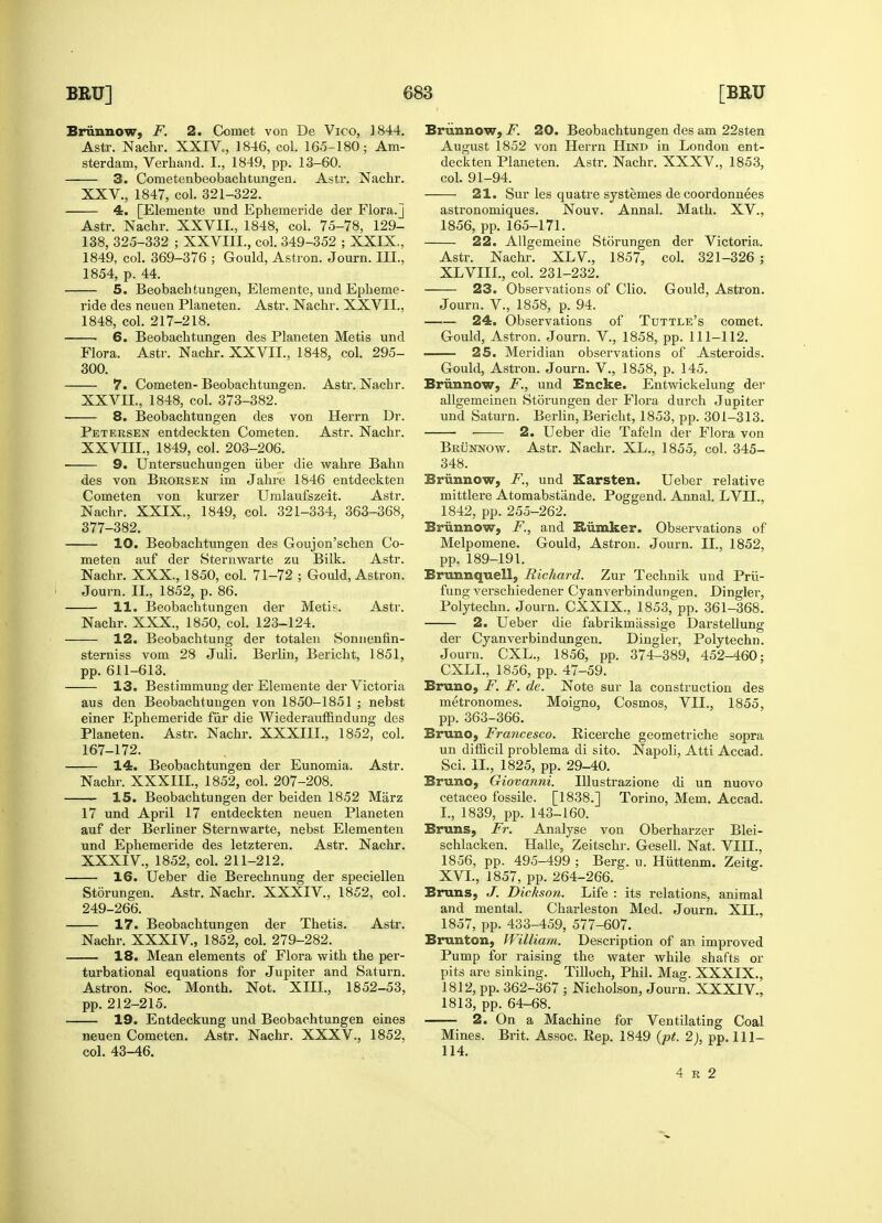 Brunnow, F. 2. Comet von De Vico, 1844. Astr. Nachr. XXIV., 1846, col. 165-180; Am- sterdam, Verhand. L, 1849, pp. 13-60. 3. Cometenbeobachtungen. Astr. Nachr. XXV., 1847, col. 321-322. 4. [Elemente und Ephemeride der Flora.] Astr. Nachr. XXVII., 1848, col. 75-78, 129- 138, 325-332 ; XXVI1L, col. 349-352 ; XXIX., 1849, col. 369-376 ; Gould, Astron. Journ. III., 1854, p. 44. 5. Beobachtungen, Elemente, und Epheme- ride des neuen Planeten. Astr. Nachr. XXVII., 1848, col. 217-218. ! 6. Beobachtungen des Planeten Metis und Flora. Astr. Nachr. XXVII., 1848, col. 295- 300. 7. Cometen- Beobachtungen. Astr. Nachr. XXVIL, 1848, col. 373-382. 8. Beobachtungen des von Herrn Dr. Petersen entdeckten Cometen. Astr. Nachr. XXVIII., 1849, col. 203-206. 9. Untersuchungen iiber die wahre Bahn des von Brorsen im Jahre 1846 entdeckten Cometen von kurzer Umlaufszeit. Astr. Nachr. XXIX., 1849, col. 321-334, 363-368, 377-382. 10. Beobachtungen des Goujon'schen Co- meten auf der Sternwarte zu Bilk. Astr. Nachr. XXX., 1850, col. 71-72 ; Gould, Astron. Journ. II., 1852, p. 86. 11. Beobachtungen der Metis. Astr. Nachr. XXX., 1850, col. 123-124. 12. Beobachtung der totalen Sonnenfin- sterniss vom 28 Juli. Berlin, Bericht, 1851, pp. 611-613. 13. Bestimmung der Elemente der Victoria aus den Beobachtungen von 1850-1851 ; nebst einer Ephemeride fur die Wiederauffindung des Planeten. Astr. Nachr. XXXIII., 1852, col. 167-172. 14. Beobachtungen der Eunomia. Astr. Nachr. XXXIII., 1852, col. 207-208. 15. Beobachtungen der beiden 1852 Marz 17 und April 17 entdeckten neuen Planeten auf der Berliner Sternwarte, nebst Elementen und Ephemeride des letzteren. Astr. Nachr. XXXIV., 1852, col. 211-212. 16. Ueber die Berechnung der speciellen Storungen. Astr. Nachr. XXXIV, 1852, col. 249-266. 17. Beobachtungen der Thetis. Astr. Nachr. XXXIV, 1852, col. 279-282. 18. Mean elements of Flora with the per- turbational equations for Jupiter and Saturn. Astron. Soc. Month. Not. XIII., 1852-53, pp. 212-215. 19. Entdeckung und Beobachtungen eines neuen Cometen. Astr. Nachr. XXXV., 1852, col. 43-46. Briinnow, F. 20. Beobachtungen des am 22sten August 1852 von Herrn Hind in London ent- deckten Planeten. Astr. Nachr. XXXV., 1853, col. 91-94. 21. Sur les quatre systemes de coordonnees astronomiques. Nouv. Annal. Math. XV., 1856, pp. 165-171. 22. Allgemeine Storungen der Victoria. Astr. Nachr. XL V, 1857, col. 321-326 ; XLVIII., col. 231-232. 23. Observations of Clio. Gould, Astron. Journ. V, 1858, p. 94. 24. Observations of Tuttle's comet. Gould, Astron. Journ. V, 1858, pp. 111-112. . 25. Meridian observations of Asteroids. Gould, Astron. Journ. V., 1858, p. 145. Briinnow, F., und Encke. Entwickelung der allgemeinen Storungen der Flora durch Jupiter und Saturn. Berlin, Bericht, 1853, pp. 301-313. ■ 2. Ueber die Tafeln der Flora von Brunnow. Astr. Nachr. XL., 1855, col. 345- 348. Brunnow, F., und Karsten. Ueber relative mittlere Atomabstande. Poggend. Annal. LVH., 1842, pp. 255-262. Brunnow, F., and Rumker. Observations of Melpomene. Gould, Astron. Journ. II., 1852, pp, 189-191. Brunnquell, Richard. Zur Technik und Prii- fung verschiedener Cyanverbindungen. Dingier, Polytechn. Journ. CXXIX., 1853, pp. 361-368. 2. Ueber die fabrikmassige Darstellung der Cyanverbindungen. Dingier, Polytechn. Journ. CXL., 1856, pp. 374-389, 452-460; CXLL, 1856, pp. 47-59. Bruno, F. F. de. Note sur la construction des metronomes. Moigno, Cosmos, VII., 1855, pp. 363-366. Bruno, Francesco. Ricerche geometriche sopra un difficil problema di sito. Napoli, Atti Accad. Sci. II., 1825, pp. 29-40. Bruno, Giovanni. Illustrazione di un nuovo cetaceo fossile. [1838.] Torino, Mem. Accad. I., 1839, pp. 143-160. Bruns, Fr. Analyse von Oberharzer Blei- schlacken. Halle, Zeitschr. Gesell. Nat. VIH., 1856, pp. 495-499 ; Berg. u. Hiittenm. Zeitg. XVI., 1857, pp. 264-266. Bruns, J. Dickson. Life : its relations, animal and mental. Charleston Med. Journ. XII., 1857, pp. 433-459, 577-607. Brunton, William. Description of an improved Pump for raising the water while shafts or pits are sinking. Tilluch, Phil. Mag. XXXIX., 1812, pp. 362-367 ; Nicholson, Journ. XXXIV, 1813, pp. 64-68. 2. On a Machine for Ventilating Coal Mines. Brit. Assoc. Rep. 1849 (pt. 2), pp. Ill— 114. 4 r 2