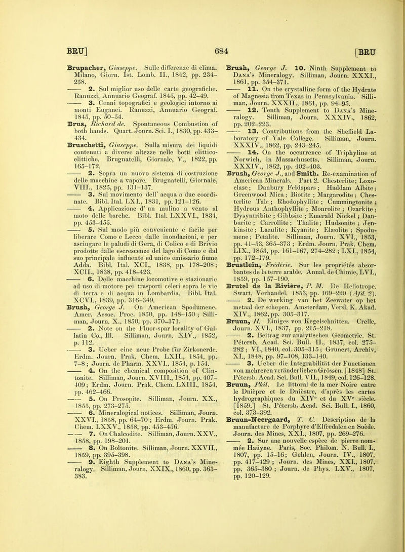 Brupacher, Giuseppe. Sullc difterenze di clima. 2. Sul miglior uso delle carte geografiche. Ranuzzi, Annuario Geograf. 1845, pp. 42-49. inonti Euganei. Ranuzzi, Annuario Geograf. 434. contenuti a diverse altezze nelle botti elittico- elittiche. Brugnatelli, Giornale, V., 1822, pp. 2. Sopra un nuovo sistema di costruzione delle macchine a vapore. Brugnatelli, Giornale, VIII., 1825, pp. 131-137. 3. Sul movimento dell' acqua a due coordi- 4. Applicazione d' un mulino a vento al moto delle barche. Bibl. Ital. LXXVL, 1834, 5. Sul raodo piu conveniente e facile per liberare Como e Lecco dalle inondazioni, e per asciugare le paludi di Gera, di Colico e di Brivio prodotte dalle escrescenze del lago di Como e dal Adda. Bibl. Ital. XCI., 1838, pp. 178-208; XC1L, 1838, j>p. 418-423. 6. Delle macchine locomotive e stazionarie ad uso di motore pei trasporti celeri sopra le vie di terra e di acqua in Lombardia. Bibl. Ital. XCVI., 1839, pp. 316-349. Brush, George J. On American Spodumene. Amer. Assoc. Proc. 1850, pp. 148-150 ; Silli- p. 112. ■ 3. TJeber eine neue Probe fur Zirkonerde. Erdm. Journ. Prak. Chem. LXIL, 1854, pp. 7-8 ; Journ. de Pharm, XXVI., 1854, p. 154. 4. On the chemical composition of Clin- tonite. Silliman, Journ. XVIII., 1854, pp. 407- 409; Erdm. Journ. Prak. Chem. LXIIL, 1854, pp. 462-466. 5. On Prosopite. Silliman, Journ. XX., 1855, pp. 273-275. 6. Mineralogical notices. Silliman, Journ. XXVI., 1858, pp. 64-70 ; Erdm. Journ. Prak. Chem. LXXV, 1858, pp. 453-456. 7. On Chalcodite. Silliman, Journ. XXV., 1858, pp. 198-201. 8. On Boltonite. Silliman, Journ. XXVII., 1859, pp. 395-398. 9. Eighth Supjdement to Dana's Mine- ralogy. Silliman, Journ. XXIX., 1860, pp. 363- Brush, George J. 10. Ninth Supplement to 11. On the crystalline form of the Hydrate of Magnesia from Texas in Pennsylvania. Silli- 12. Tenth Supplement to Dana's Mine- boratory of Yale College. Silliman, Journ. 14. On the occurrence of Triphyline at Norwich, in Massachusetts. Silliman, Journ. Brush, George J., and Smith. Re-examination of American Minerals. Part 2. Chesterlite; Loxo- clase ; Danbury Feldspars ; Haddam Albite; Greenwood Mica ; Biotite ; Margarodite ; Ches- Hydrous Anthophyllite ; Monrolite ; Ozarkite ; Dysyntribite ; Gibbsite ; Emerald Nickel; Dan- kinsite ; Lazulite ; Kyanite ; Elasolite ; Spodu- mene ; Petalite. Silliman, Journ. XVI., 1853, pp. 41-53, 365-373 ; Erdm. Journ. Prak. Chem. LIX., 1853, pp. 161-167, 274-282 ; LXI., 1854, Brustlein, Frederic. Sur les proprietes absor- bantes de la terre arable. Annal. de Chimie, LVL, 1859, pp. 157-190. Brutel de la Eiviere, P. M. De Heliotrope. Swart, Verhandel. 1853, pp. 169-220 (Afd. 2). 2. De werking van het Zeewater op het metaal der schepen. Amsterdam, Versl. K. Akad. XIV., 1862, pp. 305-317. Petersb. Acad. Sci. Bull. II., 1837, col. 275- 282 ; VI., 1840, col. 305-315 ; Grunert, Archiv, XI., 1848, pp. 97-108, 133-140. — 3. Ueber die Integrabilitiit der Functionen von mehreren veriinderlichen Grossen. [1848] St. Petersb. Acad. Sci. Bull. VII., 1849, col. 126-128. Bruun, Phil. Le littoral de la mer Noire entre le Dniepre et le Dniestre, d'apres les cartes hydrographiques du XIVe et du XVe siecle. [1859.] St. Petersb. Acad. Sci. Bull. I., 1860, col. 373-392. Bruun-Neergaard, T. C. Description de la manufacture de Porphyre d'Elfredalen en Suede. Journ. des Mines, XXL, 1807, pp. 269-276. 2. Sur une nouvelle espece de pierre nom- inee Haiiyne. Paris, Soc. Philom. N. Bull. I., 1807, pp. 15-16; Gehlen, Journ. IV., 1807, pp. 417-429 ; Journ. des Mines, XXL, 1807, pp. 365-380 ; Journ. de Phys. LXV, 1807,