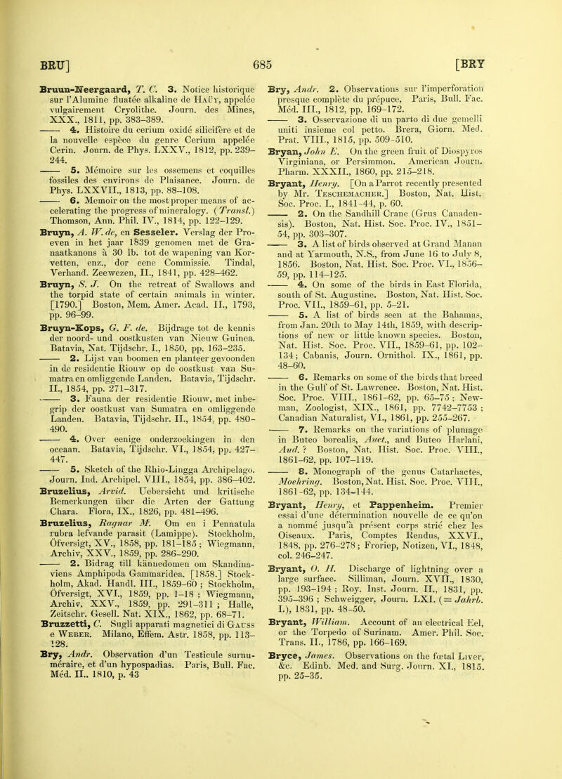 Bruun-Neergaard, T. C. 3. Notice historique sur l'Alumine fluatee alkaline de Hauy, appelee 4. Histoire du cerium oxide silicifere et de la nouvelle espece du genre Cerium appelee Cerin. Journ. de Phys. LXXV., 1812, pp. 239- 244. fossiles des environs de Plaisance. Journ. de 6. Memoir on the most proper means of ac- celerating the progress of mineralogy. ( Transl.) even in het jaar 1839 genomen met de Gra- naatkanons a, 30 lb. tot de wapening van Kor- vetten. enz., dor eene Commissie. Tindal, Bruyn, S. J. On the retreat of Swallows and the torpid state of certain animals in winter. [1790.] Boston, Mem. Amer. Acad. II., 1793, Bruyn-Kops, G. F. de. Bijdrage tot de kennis der noord- und oostkusten van Nieuw Guinea. Batavia, Nat. Tijdschr. I., 1850, pp. 163-235. 2. Lijst van boomen en planteer gevoonden in de residentie Riouw op de oostkust van Su- matra en omliggende Landen. Batavia, Tijdschr. II., 1854, pp. 271-317. 3. Fauna der residentie Riouw, met inbe- grip der oostkust van Sumatra en omliggende Landen. Batavia, Tijdschr. II., 1854, pp. 480- 490. 4. Over eenige onderzoekingen in den oceaan. Batavia, Tijdschr. VI., 1854, pp. 427- 447. 5. Sketch of the Ehio-Lingga Archipelago. Journ. Ind. Archipel. VIII., 1854, pp. 386-402. Bruzelius, Arvid. Uebersicht und kritische Bemerkungen iiber die Arten der Gattung Chara. Flora, IX.. 1826, pp. 481-496. Bruzelius, Ragnar M: Om en i Pennatula rubra lefvande parasit (Lamippe). Stockholm, Ofversigt, XV, 1858, pp. 181-185 ; Wiegmann, Archiv, XXV, 1859, pp. 286-290. 2. Bidrag till kiinuedomen om Skandina- viens Amphipoda Gammaridea. [1858.] Stock- holm, Akad. Handl. III., 1859-60 ; Stockholm, Ofversigt, XVI., 1859, pp. 1-18 ; Wiegmann, Archiv, XXV, 1859, pp. 291-311 ; Halle, Zeitschr. Gesell. Nat. XIX., 1862, pp. 68-71. Bruzzetti, C. Sugli apparati magnetici di Gauss e Weber. Milano, Effem. Astr. 1858, pp. 113- 128. Bry, Andr. Observation d'un Testicule surnu- meraire, et d'un hypospadias. Paris, Bull. Fac. Bry, Andr. 2. Observations sur 1'imperforation presque complete du prepuce, Paris, Bull. Fac. uniti insieme col petto. Brera, Giorn. Med. Prat. VIII., 1815, pp. 509-510. Bryan, John E. On the green fruit of Diospyros Virginiana, or Persimmon. American Journ. Bryant, Henry. [On a Parrot recently presented by Mr. Teschemachee.] Boston, Nat. Hist. Soc. Proc. I., 1841-44, p. 60. 2. On the Sandhill Crane (Grus Canaden- sis). Boston, Nat. Hist. Soc. Proc. IV., 1851- —— 3. A list of birds observed at Grand Manan and at Yarmouth, N.S., from June 16 to July 8, 1856. Boston, Nat. Hist. Soc. Proc. VI., 1856- 4. On some of the birds in East Florida, south of St. Augustine. Boston, Nat. Hist. Soc. Proc. VII., 1859-61, pp. 5-21. from Jan. 20th to May 14th, 1859, with descrip- tions of new or little known species. Boston, Nat. Hist. Soc. Proc. VII., 1859-61, pp. 102- 134; Cabanis, Journ. Ornithol. IX., 1861, pp. 48-60. 6. Remarks on some of the birds that breed in the Gulf of St. Lawrence. Boston, Nat. Hist. Soc. Proc. VIII., 1861-62, pp. 65-75; New- man, Zoologist, XIX., 1861, pp. 7742-7753 ; Canadian Naturalist, VI., 1861, pp. 255-267. ■ 7. Remarks on the variations of plumage in Buteo borealis, Auct., and Buteo Harlani, And. ? Boston, Nat. Hist. Soc. Proc. VIII., 1861-62, pp. 107-119. 8. Monograph of the genus Catarhactes, Moehring. Boston, Nat. Hist. Soc. Proc. VIII., 1861-62,' pp. 134-144. Bryant, Henri/, et Fappenheim. Premier essai d'une determination nouvelle de ce qu'on a nomme jusqu'a present corps strie chez les Oiseaux. Paris, Comptes Rendus, XXVI., 1848, pp. 276-278; Froriep, Notizen, VI., 1848, col. 246-247. Bryant, 0. H. Discharge of lightning over a large surface. Silliinan, Journ. XVII., 1830, pp. 193-194 ; Roy. Inst. Journ. II., 1831, pp. 395-396; Schweigger, Journ. LXI. ( = Jahrb. I.), 1831, pp. 48-50. Bryant, William. Account of an electrical Eel, or the Torpedo of Surinam. Amer. Phil. Soc. Trans. II., 1786, pp. 166-169. Bryce, James. Observations on the foetal Liver, &c. Edinb. Med. and Surg. Journ. XL, 1815.