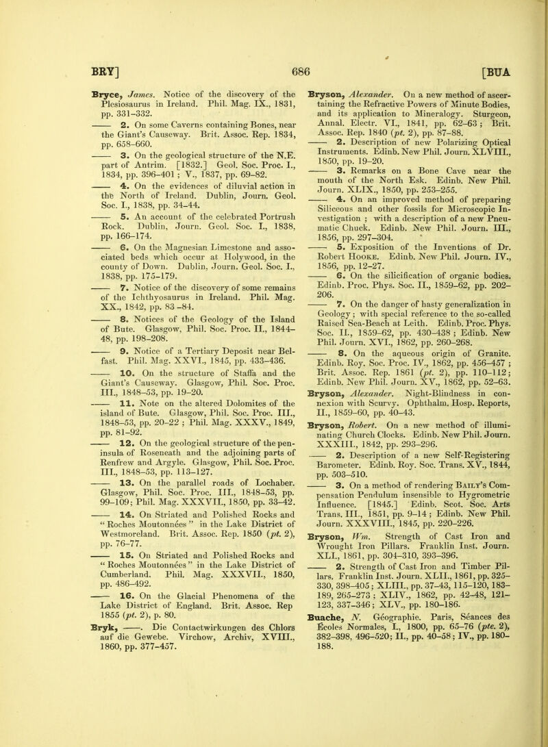 Bryce, James. Notice of the discovery of the Plesiosaurus in Ireland. Phil. Mag. IX., 1831, pp. 331-332. 2. On some Caverns containing Bones, near the Giant's Causeway. Brit. Assoc. Rep. 1834, pp. 658-660. 3. On the geological structure of the N.E. part of Antrim. [1832.] Geol. Soc. Proc. L, 1834, pp. 396-401 ; V., 1837, pp. 69-82. 4. On the evidences of diluvial action in the North of Ireland. Dublin, Journ. Geol. Soc. I, 1838, pp. 34-44. 5. An account of the celebrated Portrush Rock. Dublin, Journ. Geol. Soc. I, 1838, pp. 166-174. 6. On the Magnesian Limestone and asso- ciated beds which occur at Holywood, in the county of Down. Dublin, Journ. Geol. Soc. I., 1838, pp. 175-179. 7. Notice of the discovery of some remains of the Ichthyosaurus in Ireland. Phil. Mag. XX., 1842, pp. 83 -84. 8. Notices of the Geology of the Island of Bute. Glasgow, Phil. Soc. Proc. II., 1844- 48, pp. 198-208. ■ 9. Notice of a Tertiary Deposit near Bel- fast. Phil. Mag. XXVI., 1845, pp. 433-436. 10. On the structure of Stafla and the Giant's Causeway. Glasgow, Phil. Soc. Proc. III., 1848-53, pp. 19-20. 11. Note on the altered Dolomites of the island of Bute. G lasgow, Phil. Soc. Proc. III., 1848-53, pp. 20-22 ; Phil. Mag. XXXV., 1849, pp. 81-92. 12. On the geological structure of the pen- insula of Roseneath and the adjoining parts of Renfrew and Argyle. Glasgow, Phil. Soc. Proc. III., 1848-53, pp. 113-127. 13. On the parallel roads of Lochaber. Glasgow, Phil. Soc. Proc. III., 1848-53, pp. 99-109; Phil. Mag. XXXVII., 1850, pp. 33-42. 14. On Striated and Polished Rocks and  Roches Moutonnees  in the Lake District of Westmoreland. Brit. Assoc. Rep. 1850 (pt. 2), pp. 76-77. 15. On Striated and Polished Rocks and  Roches Moutonnees  in the Lake District of Cumberland. Phil. Mag. XXXVII., 1850, pp. 486-492. — 16. On the Glacial Phenomena of the Lake District of England. Brit. Assoc. Rep 1855 (pt. 2), p. 80. Bryk, . Die Contactwirkungen des Chlors auf die Gewebe. Virchow, Archiv, XVIII., 1860, pp. 377-457. Bryson, Alexander. On a new method of ascer- taining the Refractive Powers of Minute Bodies, and its application to Mineralogy. Sturgeon, Annal. Electr. VI., 1841, pp. 62-63 ; Brit. Assoc. Rep. 1840 (pt. 2), pp. 87-88. 2. Description of new Polarizing Optical Instruments. Edinb. New Phil. Journ. XLVUL, 1850, pp. 19-20. 3. Remarks on a Bone Cave near the mouth of the North Esk. Edinb. New Phil. Journ. XLIX., 1850, pp. 253-255. 4. On an improved method of preparing Siliceous and other fossils for Microscopic In- vestigation ; with a description of a new Pneu- matic Chuck. Edinb. New Phil. Journ. DH., 1856, pp. 297-304. 5. Exposition of the Inventions of Dr. Robert Hooke. Edinb. New Phil. Journ. IV., 1856, pp. 12-27. 6. On the silicification of organic bodies. Edinb. Proc. Phys. Soc. II., 1859-62, pp. 202- 206. 7. On the danger of hasty generalization in Geology; with special reference to the so-called Raised Sea-Beach at Leith. Edinb. Proc. Phys. Soc. II., 1859-62, pp. 430-438 ; Edinb. New Phil. Journ. XVI., 1862, pp. 260-268. 8. On the aqueous origin of Granite. Edinb. Roy. Soc. Proc. IV., 1862, pp. 456-457 ; Brit. Assoc. Rep. 1861 (pt. 2), pp. 110-112; Edinb. New Phil. Journ. XV., 1862, pp. 52-63. Bryson, Alexander. Night-Blindness in con- nexion with Scurvy. Ophthalm. Hosp. Reports, II., 1859-60, pp. 40-43. Bryson, Robert. On a new method of illumi- nating Church Clocks. Edinb. New Phil. Journ. XXXIIL, 1842, pp. 293-296. 2. Description of a new Self-Registering Barometer. Edinb. Roy. Soc. Trans. XV., 1844, pp. 503-510. 3. On a method of rendering Bailt's Com- pensation Pendulum insensible to Hygrometric Influence. [1845.] Edinb. Scot. Soc. Arts Trans. III., 1851, pp. 9-14; Edinb. New Phil. Journ. XXXVIII., 1845, pp. 220-226. Bryson, Wm. Strength of Cast Iron and Wrought Iron Pillars. Franklin Inst. Journ. XLL, 1861, pp. 304-310, 393-396. 2. Strength of Cast Iron and Timber Pil- lars. Franklin Inst. Journ. XLIL, 1861, pp. 325- 330, 398-405; XLIII., pp. 37-43, 115-120, 183- 189, 265-273 ; XLIV., 1862, pp. 42-48, 121- 123, 337-346; XLV., pp. 180-186. Buache, N. Geographie. Paris, Seances des Ecoles Normales, I., 1800, pp. 65-76 (pte. 2), 382-398, 496-520; II., pp. 40-58; IV., pp. 180- 188.