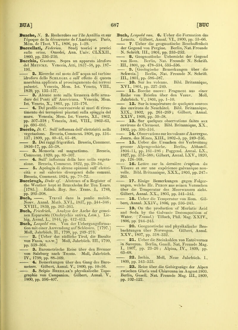Buache, JV. 2. Recherches sur l'ile Antillia et sur l'epoque de la decouverte de l'Amerique. Paris, Mem. de l'lnst. VI., 1806, pp. 1-29. Buccellati, Federico. Studj teorici e pratici sulle orine. Omodei, Ann. Univ. CLXXIL, I860, pp. 236-250. Bucchia, Gustavo. Sopra un apparato idroforo del Meticke. Venezia, Atti, 1857-58, pp. 187- 191. 2. Ricerche sul moto dell' acqua nel turbine idroforo dello Schlegel e sull' etTetto di questa macchina applicata al prosciugamento dei terreni palustri. Venezia, Mem. 1st. Veneto, VIII., 1859, pp. 135-157. 3. Alcune note sulla fermezza delle arma- dure dei Ponti all' Americana. Venezia, Mem. 1st. Veneto, X., 1861, pp. 125-176. 4. Del profilo convenevole ai muri di rives- timento dei terrapieni piantati sulla spiaggia del mare. Venezia, Mem. 1st. Veneto, XL, 1862, pp. 307-318 ; Venezia, Atti, VIII., 1862-63. pp. 693-695. Buccio, D. C. SulP influenza dell' elettricita nella vegetazione. Brescia, Comment. 1808, pp. 134- 137; 1809, pp. 40-45,45-48. 2. Dei raggi frigoriferi. Brescia, Comment. 1816-17, pp. 55-58. 3. Memoria sul magnetismo. Brescia, Comment. 1820, pp. 89-107. 4. Sull' influenza della luce nella vegeta- zione. Brescia, Comment. 1822, pp. 29-34. 5. Apologia di alcune opinioni sull' elettri- cita e sul calorico divergenti dalle comuni. Brescia, Comment. 1824, pp. 70-72. Buccleugh, Duke of. Abstract of a Register of the Weather kept at Branxholm for Ten Years. [1785.] Edinb. Roy. Soc. Trans. L, 1788, pp. 203-208. Buch, . Travail dans la poulie mobile. Nouv. Annal. Math. XVI., 1857, pp. 344-346; XVIII., 1859, pp. 363-365. Buch, Friedrich. Analyse der Asche der gemei- nen Esparsefrte (Onobrychis sativa, Lam.). Lie- big, Annal. L., 1844, pp. 412-413. Buch, Leopold von. Von der Uebergangsforma- tion mit einer Anwendung auf Schlesien. [1797.] Moll, Jahrbiich. II., 1798, pp. 249-273. 2. [Ueber das siidliche Tirol, die Basalte von Fassa, u.s.w.] Moll, Jahrbiich. III., 1799, pp. 359-364. 3. Barometrische Reise iiber den Brenner von Salzburg nach Trento. Moll, Jahrbiich. IV., 1799, pp. 88-109. 4. Bemerkungen iiber den Gang des Baro- meters. Gilbert, Annal. V, 1800, pp. 10-16. 5. Scipio Breislak's physikalische Topo- graphie von Campanien. Gilbert, Annal. V., 1800, pp. 396-407. Buch, Leopold von. 6. Ueber die Formation des Leucits. Gilbert, Annal. VI., 1800, pp. 53-66. 7. Ueber die geognostische Beschaffenheit der Gegend von Pergine. Berlin, Nat. Freunde N. Schrift. III., 1801, pp. 233-252. 8. Geognostische Uebersicht der Gegend von Rom. Berlin, Nat. Freunde N. Schrift. III., 1801, pp. 478-534, 535-536. 9. [Geologische Bemerkungen iiber die Schweiz.] Berlin, Nat. Freunde N. Schrift. III., 1801, pp. 586-587. 10. Sur les volcans. Bibl. Britannique, XVI., 1801, pp. 227-249. 11. Bocche nuove: Fragment aus einer Reihe von Briefen iiber den Vesuv. Moll, Jahrbiich. V., 1801, pp. 1-10. 12. Sur la temperature de quelques sources des environs de Neuchatel. Bibl. Britannique, XIX., 1802, pp. 261-269; Gilbert, Annal. XXIV. , 1806, pp. 50-58. 13. Sur quelques observations faites aux environs de Clermont. Bibl. Britannique, XX., 1802, pp. 306-316. 14. Observations sur les volcans d'Auvergne. Journ. des Mines, XIII., 1802-3, pp. 249-256. 15. Ueber die Ursachen der Verbreitung grosser Alpengeschiebe. Berlin, Abhandl. 1804-11, pp. 161-186 ; Poggend. Annal. LX., 1827, pp. 575-588; Gilbert, Annal. LXV, 1820, pp. 128-168. 16. Lettre sur la derniere eruption du Vesuve et sur une experience galvanique nou- velle. Bibl. Britannique, XXX., 1805, pp. 247- 263. 17. Einige Bemerkungen gegen Folger- ungen, welche Hr. Peron aus seinen Versuchen iiber die Temperatur des Meerwassers zieht. Gilbert, Annal. XX., 1805, pp. 341-345. 18. Ueber die Temperatur von Rom. Gil- bert, Annal. XXIV., 1806, pp. 236-241. 19. On the production of Muriatic Acid and Soda by the Galvanic Decomposition of Water. ( Transl.) Tilloch, Phil. Mag. XXIV., 1806, pp. 244-245. 20. Geognostische und physikalische Beo- bachtungen iiber Norwegen. Gilbert, Annal. XXV, 1807, pp. 318-332. 21. Ueber die Steinkohlen von Entrevernes in Savoyen. Berlin, Gesell. Nat. Freunde Mag. I., 1807, pp. 23-26 ; Alpina, IV, 1809, pp. 63-68. 22. Ischia. Moll, Neue Jahrbiich. L, 1809, pp. 343-353. 23. Reise iiber die Gebirgsziige der Alpen zwischen Glaris und Chiavenna im August 1803. Berlin, Gesell. Nat. Freunde Mag. III., 1809, pp. 102-122.
