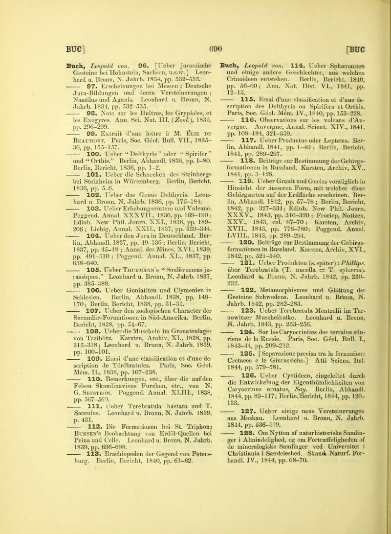 Buck, Leopold von. 96. [Ueber jurassische Gesteine bei Hohnstein, Sachsen, u.s.w.] Leon- hard u. Broun, N. Jahrb. 1834, pp. 532-535. ■—— 97. Erscheinungen bei Messen ; Deutsche Jura-Bildungen und deren Versteinerungen ; Nautilus und Aganis. Leonhard u. Bronn, N. Jahrb. 1834, pp. 532-535. 98. Note sur les Huitres, les Gryphees, et les Exogyres. Ann. Sci. Nat. III. (Zool.), 1835, pp. 296-299. 99. Extrait d'une lettre a M. Elie de Beaumont. Paris, Soc. Geol. Bull. VII., 1835- 36, pp. 155-157. 100. Ueber  Delthyris  oder  Spirifer  und  Orthis. Berlin, Abhandl. 1836, pp. 1-80. Berlin, Bericht, 1836, pp. 1-2. 101. Ueber die Schnecken des Steinbergs bei Steinheim in Wurtemberg. Berlin, Bericht, 1836, pp. 5-6. 102. Ueber das Genus Delthyris. Leon- hard u. Bronn, N. Jahrb. 1836, pp. 175-184. 103. Ueber Erhebungscratere und Vuleane. Poggend. Annal. XXXVIL, 1836, pp. 169-190 ; Edinb. New Phil. Journ. XXL, 1836, pp. 189- 206 ; Liebig, Annal. XXII., 1837, pp. 339-344. 104. Ueber den Jura in Deutschland. Ber- lin, Abhandl. 1837, pp. 49-136 ; Berlin, Bericht, 1837, pp. 45-48 ; Annal. des Mines, XVI., 1839, pp. 491-510 ; Poggend. Annal. XL., 1837, pp. 638-640. 105. Ueber Thuemann's  Soulevemens ju- rassiques. Leonhard u. Bronn, N. Jahrb. 1837, pp. 385-388. —— 106. Ueber Goniatiten und Clymenien in Schlesien. Berlin, Abhandl. 1838, pp. 149- 170; Berlin, Bericht, 1838, pp. 31-35. 107. Ueber den zoologischen Character der Secundar-Formationen in Sud-Amerika. Berlin, Bericht, 1838, pp. 54-67. —— 108. Ueber die Muscheln im Granatenlager von Trziblitz. Karsten, Archiv, XL, 1838, pp. 315-318; Leonhard u. Bronn, N. Jahrb. 1839, pp. 100-101. 109. Essai d'une classification et d'une de- scription de Terebratules. Paris, Soc. Geol. Mem. II., 1838, pp. 107-238. 110. Bemerkungen, etc., iiber die aufden Felsen Skandinaviens Furchen, etc., von N. G. Sefstrom. Poggend. Annal. XLIIL, 1838, pp. 567-560. 111. Ueber Terebratula hastata und T. Sacculus. Leonhard u. Bronn, N. Jahrb. 1839, p. 431. 112. Die Formationen bei St. Triphon; Bunsen's Beobachtung von Erdol-Quellen bei Peina und Celle. Leonhard u. Bronn, N. Jahrb. 1839, pp. 696-698. 113. Brachiopoden der Gegend von Peters- burg. Berlin, Bericht, 1840, pp. 61-62. Buch, Leopold von. 114. Ueber Sphagroniten und einige andere Geschlechter, aus welchen Crinoideen entstehen. Berlin, Bericht, 1840, pp. 56-60; Ann. Nat. Hist. VI., 1841, pp. 12-15. 115. Essai d'une classification et d'une de- scription des Delthyris ou Spirifers et Orthis. Paris, Soc. Geol. Mem. IV., 1840, pp. 153-228. ■ ■ 116. Observations sur les volcans d'Au- vergne. Auvergne, Annal. Scient. XIV., 1841. pp. 108-184, 321-359. 117. Ueber Productus oder Leptasna. Ber- lin, Abhandl. 1841, pp. 1-40 ; Berlin, Bericht, 1841, pp. 289-297. 118. Beitrage zur Bestimmung der Gebirgs- fomiationen in Eussland. Karsten, Archiv, XV., 1841, pp. 3-128. 119. Ueber Granit und Gneiss vorziiglich in Hinsicht der iiusseren Form, mit welcher diese Gebirgsarten auf der Erdflache erscheinen. Ber- lin, Abhandl. 1842, pp. 57-78 ; Berlin, Bericht, 1842, pp. 327-331; Edinb. New Phil. Journ. XXXV., 1843, pp. 316-320 ; Froriep, Notizen, XXV., 1843, col. 67-70; Karsten, Archiv, XVII., 1843, pp. 776-780; Poggend. Annal. LVIIL, 1843, pp. 289-294. 120. Beitrage zur Bestimmung der Gebirgs- formationen in Eussland. Karsten, Archiv, XVL, 1842, pp. 521-540. 121. Ueber Produkten (s. spiiter) : Phillips, iiber Terebratula (T. nucella = T. spkasria). Leonhard u. Bronn, N. Jahrb. 1842, pp. 230- 232. 122. Metamorphismus und Glaitung der Gesteine Schwedens. Leonhard u. Bronn, N. Jahrb. 1842, pp. 282-283. 123. Ueber Terebratula Mentzelii im Tar- nowitzer Muschelkalke. Leonhard u. Brcnn, N. Jahrb. 1843, pp. 253-256. 124. Sur les Caryocrinites des terrains silu- riens de la Russie. Paris, Soc. Geol. Bull. L, 1843-44, pp. 209-213. 125. [Separazione precisa tra la formazione Cretacea e le Giurassiche.] Atti Scienz. Ital. 1844, pp. 579-581. 126. Ueber Cystideen, eingeleitet durch die Entwickelung der Eigenthumlichkeiten von Carvocrinns ornatus, Say. Berlin, Abhandl. 1844, pp. 89-117; Berlin,'Bericht, 1844, pp. 120- 133. 127. Ueber einige neue Versteinerungen aus Moskau. Leonhard u. Bronn, N. Jahrb. 1844, pp. 536-5:59. 128. Om Nytten af naturhistoriske Samlin- ger i Almindelighed, og om Fortraaffeligheden af de mineralogiske Samlinger ved Universitet i Christiania i Sasrdeleshed. Skan* Naturf. For- handl. IV., 1844, pp. 68-70.
