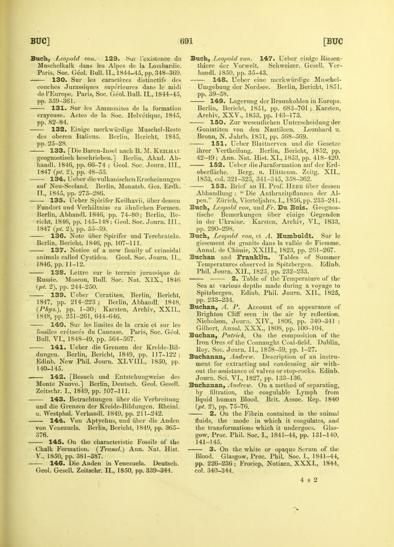 Such, Leopold von. 129. Sur l'existence du Mnschelkalk dans les Alpes de la Lombardie. Paris, Soc. Geol. Bull. II., 1844-45, pp. 348-369. 130. Sur les caracteres distinctifs des couches Jurassiques superieures dans le midi del'Europe. Paris, Soc. Geol. Bull. II., 1844-45, pp. 359-361. 131. Sur les Ammonites de la formation crayeuse. Actes de la Soc. Helvetique, 1845, pp. 82-84. 132. Einige merkwiirdige Muschel-Reste des oberen Italiens. Berlin, Bericht, 1845. pp. 25-28. 133. [Die Baren-Insel nach B. M. Keilhal; geognostisch beschrieben.] Berliu, Akad. Ab- handl. 1846, pp. 66-74 ; Geol. Soc. Journ. III., 1847 (pt. 2), pp. 48-55. 134. Ueber dievulkanischenErscheinungen auf Neu-Seeland. Berlin, Monatsb. Ges. Erdk. II., 1845, pp. 273-286. 135. Ueber Spirifer Keilhavii, fiber dessen Fundort und Verhaltniss zu ahnlichen Formen. Berlin, Abbandl. 1846, pp. 74-80; Berlin, Be- ■ richt, 1846, pp. 145-148 ; Geol. Soc. Journ. III., 1847 (pt. 2), pp. 55-59. 136. Note iiber Spirifer und Terebrateln. Berlin, Bericht, 1846, pp. 107-111. 137. Notice of a new family of crinoidal animals called Cystidea. Geol. Soc. Journ. II., 1846, pp. 11-12. 138. Lettre sur le terrain jurassique de Russie. Moscou, Bull. Soc. Nat. XIX., 1846 (pt. 2), pp. 244-250. 139. Ueber Ceratiten. Berlin, Bericht, 1847, pp. 214-223 ; Berlin, Abhandl. 1848, (Phys.), pp. 1-30; Karsteu, Archiv, XXII., 1848, pp. 251-261, 644-646. 140. Sur les limites de la craie et sur les fossiles cretaces du Caucase. Paris, Soc. Geol. Bull. VI, 1848-49, pp. 564-567. 141. Ueber die Grenzen der Kreide-Bil- dungen. Berlin, Bericht, 1849, pp. 117-122; Edinb. New Phil. Journ. XLVIII., 1850, pp. 140-145. 142. [Besuch und Entstehungweise des Monte Nuovo.] Berlin, Deutsch. Geol. Gesell. Zeitschr. I., 1849, pp. 107-111. 143. Betrachtungen iiber die Verbreitung und die Grenzen der Kreide-Bildungen. Eheinl. u. Westphal. Verhandl. 1849, pp. 211-242. 144. Von Aptychus, und iiber die Anden von Venezuela. Berlin, Bericht, 1849, pp. 365- 376. 145. On the characteristic Fossils of the Chalk Formation. (Transl.) Ann. Nat. Hist. V., 1850, pp. 381-387. 146. Die Anden in Venezuela. Deutsch. Geol. Gesell. Zeitschr. II., 1850, pp. 339-344. Buch, Leopold von. 147. Ueber einige Riesen- thiere der Vorwelt. Schweizer. Gesell. Ver- handl. 1850, pp. 35-43. 148. Ueber eine merkwiirdige Muschel- Umgebung der Nordsee. Berlin, Bericht, 1851, pp. 39-58. 149. Lagerung der Braunkohlen in Europa. Berlin, Bericht, 1851, pp. 683-701 ; Karsten, Archiv, XXV, 1853, pp. 143-173. ■ 150. Zur wesentlichen Unterscheidung der Goniatiten von den Nautileen. Leonhard u. Bronn, N. Jahrb. 1851, pp. 568-569. 151. Ueber Blattnerven und die Gesetze ihrer Vertheilung. Berlin, Bericht, 1852, pp. 42-49 ; Ann. Nat. Hist. XL, 1853, pp. 418-420. 152. Ueber die Juraformation auf der Erd- oberflliche. Berg. u. Huttenm. Zeitg. XII.. 1853, col. 321-325, 341-345, 358-362. 153. Brief an H. Prof. Heer iiber dessen Abhandlung :  Die Anthrazitpflanzen der Al- peiv' Zurich, Vierteljahrs. I., 1856, pp. 233-241. Buch, Leopold von, und.Fr. Bu Bois. Geognos- tische Bemerkungen iiber einige Gegenden in der Ukraine. Karsten, Archiv, VI., 1833, pp. 290-298. Buch, Leopold von, et A. Humboldt. Sur le gissement du gi'anite dans la vallee de Fiemme. Annal. de Chimie, XXIIL, 1823, pp. 261-267. Buchan and Franklin. Tables of Summer Temperatures observed in Spitzbergen. Edinb. Phil. Journ. XII., 1825, pp. 232-233. ■ 2. Table of the Temperature of the Sea at various depths made during a voyage to Spitzbergen. Edinb. Phil. Journ. XII., 1825, pp. 233-234. Buchan, A. P. Account of an appearance of Brighton Cliff seen in the air by reflection. Nicholson, Journ. XIV., 1806, pp. 340-341 ; Gilbert, Annal. XXX., 1808, pp. 100-104. Buchan, Patrick. On the composition of the Iron Ores of the Connaught Coal-field. Dublin, Roy. Soc. Journ. II., 1858-59, pp. 1-27. Buchanan, Andrew. Description of an instru- ment for extracting and condensing air with- out the assistance of valves or stop-cocks. Edinb. Journ. Sci. VI., 1827, pp. 133-136. Buchanan, Andrew. On a method of separating, by filtration, the coagulable Lymph from liquid human Blood. Brit. Assoc. Rep. 1840 {pt. 2), pp. 75-76. 2. On the Fibrin contained in the animal fluids, the mode in which it coagulates, and the transformations which it undergoes. Glas- gow, Proc. Phil. Soc. L, 1841-44, pp. 131-140. 141-145. ■ 3. On the white or opaque Serum of the Blood. Glasgow, Proc. Phil. Soc. I., 1841-44, pp. 226-236; Froriep, Notizen, XXXL, 1844, col. 340-344. 4 s 2