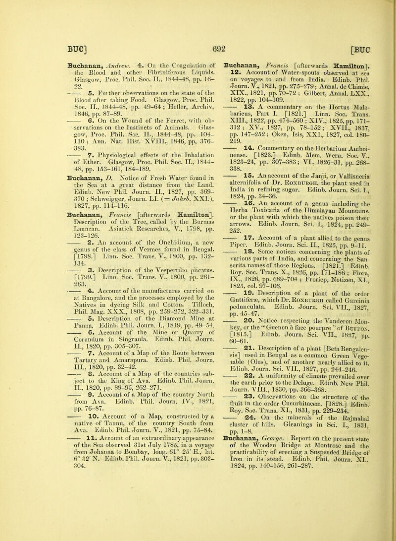 Buchanan, Andrew. 4. On the Coagulation of the Blood and other Fibriniferous Liquids. Glasgow, Proc. Phil. Soc. II., 1844-48, pp. 16- 22. 5. Further observations on the state of the Blood after taking Food. Glasgow, Proc. Phil. Soc. II., 1844-48, pp. 49-64 ; Heller, Archiv, 1846, pp. 87-89. 6. On the Wound of the Ferret, with ob- servations on the Instincts of Animals. Glas- gow, Proc. Phil. Soc. II,, 1844-48, pp. 104- 110; Ann. Nat. Hist. XVIIL. 1846, pp, 376- 383. 7. Physiological effects of the Inhalation of Ether. Glasgow, Proc. Phil. Soc. II., 1844- 48, pp. 153-161, 184-189. Buchanan, D. Notice of Fresh Water found in the Sea at a great distance from the Land. Ediub. New Phil. Journ. H., 1827, pp. 369- 370 ; Schweigger, Journ. LI. (= Jahrb. XXL). 1827, pp. 114-116. Buchanan, Francis [afterwards Hamilton]. Description of the Tree, called by the Burmas Launzan. Asiatick Researches, V., 1798, pp. 123-126. 2. An account of the Onchidium, a new genus of the class of Vermes found in Bengal. [1798.] Linn. Soc. Trans. V., 1800, pp. 132- 134. 3. Description of the Vespertilio plicatus. [1799.] Linn. Soc. Trans. V., 1800, pp. 261- 263. • 4. Account of the manufactures carried on at Bangalore, and the processes employed by the Natives in dyeing Silk and Cotton. Tilloch, Phil. Mag. XXX., 1808, pp. 259-272, 322-331. 5. Description of the Diamond Mine at Panna. Edinb. Phil. Journ. I„ 1819, pp. 49-54. 6. Account of the Mine or Quarry of Corundum in Singraula. Edinb. Phil. Journ. II. , 1820, pp. 305-307. 7. Account of a Map of the Route between Tartary and Amarapura. Edinb. Phil. Journ. III. , 1820, pp. 32-42. 8. Account of a Map of the countries sub- ject to the King of Ava. Edinb. Phil. Journ. II., 1820, pp. 89-95, 262-271. ■ 9. Account of a Map of the country North from Ava. Edinb. Phil. Journ. IV., 1821, pp. 76-87. • 10. Account of a Map, constructed by a native of Taunu, of the country South from Ava. Edinb. Phil. Journ. V, 1821, pp. 75-84. 11. Account of an extraordinary appearance of the Sea observed 31st July 1785, in a voyage from Johanna to Bombay, long. 61° 25' E.,- lat. 6° 32' N. Edinb. Phil. Journ. V, 1821. pp. 303- 304. Buchanan, Francis [afterwards Hamilton]. 12. Account of Water-spouts observed at sea on voyages to and from India. Edinb. Phil. Journ. V., 1821, pp. 275-279; Annal. de Chimie, XIX., 1821, pp. 70-72 ; Gilbert, Annal. LXX.. 1822, pp. 104-109. 13. A commentary on the Hortus Mala- baricus, Part I. [1821.] Linn. Soc. Trans. XIII., 1822, pp. 474-560 ; XIV., 1825, pp. 171- 312; XV, 1827, pp. 78-152; XVII., 1837, pp. 147-252 ; Oken, Isis, XXL, 1827, col. 180- 219. 14. Commentary on the Herbarium Amboi- nense. [1823.] Edinb. Mem. Wern. Soc. V, 1823-24, pp. 307-383; VI., 1826-31, pp. 268- 338. 15. An account of the Janji, or Vallisneria alternifolia of Dr. Roxburgh, the plant used in India in refining sugar. Edinb. Journ. Sci. I., 1824, pp. 34-36. 16. An account of a genus including the Herba Toxicaria of the Himalayan Mountains, or the plant with which the natives poison their arrows. Edinb. Journ. Sci. I., 1824, pp. 249- 252. 17. Account of a plant allied to the genus Piper. Edinb. Journ. Sci. II., 1825, pp. 9-11. 18. Some notices concerning the plants of various parts of India, and concerning the San- scrita names of those Regions. [1821.] Edinb. Roy. Soc. Trans. X., 1826, pp. 171-186 ; Flora, IX., 1826, pp. 689-704 ; Froriep, Notizen, XL, 1825, col. 97-106. 19. Description of a plant of the order Guttifera?, which Dr. Roxburgh called Garcinia pedunculata. Edinb. Journ. Sci. VII., 1827, pp. 45-47. 20. Notice respecting the Vanderon Mon- key, or the  Guenon a face pourpre  of Buffon. [1815.] Edinb. Journ. Sci. Vn., 1827, pp 60-61. 21. Description of a plant [Beta Bengalen- sis] used in Bengal as a common Green Vege- table (Olus), and of another nearly allied to it. Edinb. Journ. Sci. VII., 1827, pp. 244-246. 22. A uniformity of climate prevailed over the earth prior to the Deluge. Edinb. New Phil Journ. VIII., 1830, pp. 366-368. 23. Observations on the structure of the fruit in the order Cucurbitaceae. [1828.] Edinb Roy. Soc. Trans. XL, 1831, pp. 229-234. 24. On the minerals of the Rajmahal cluster of hills. Gleanings in Sci. I., 1831. pp. 1-8. Buchanan, George. Report on the present state of the Wooden Bridge at Montrose and the practicability of erecting a Suspended Bridge of Iron in its stead. Edinb. Phil. Journ. XI. 1824, pp. 140-156, 261-287.