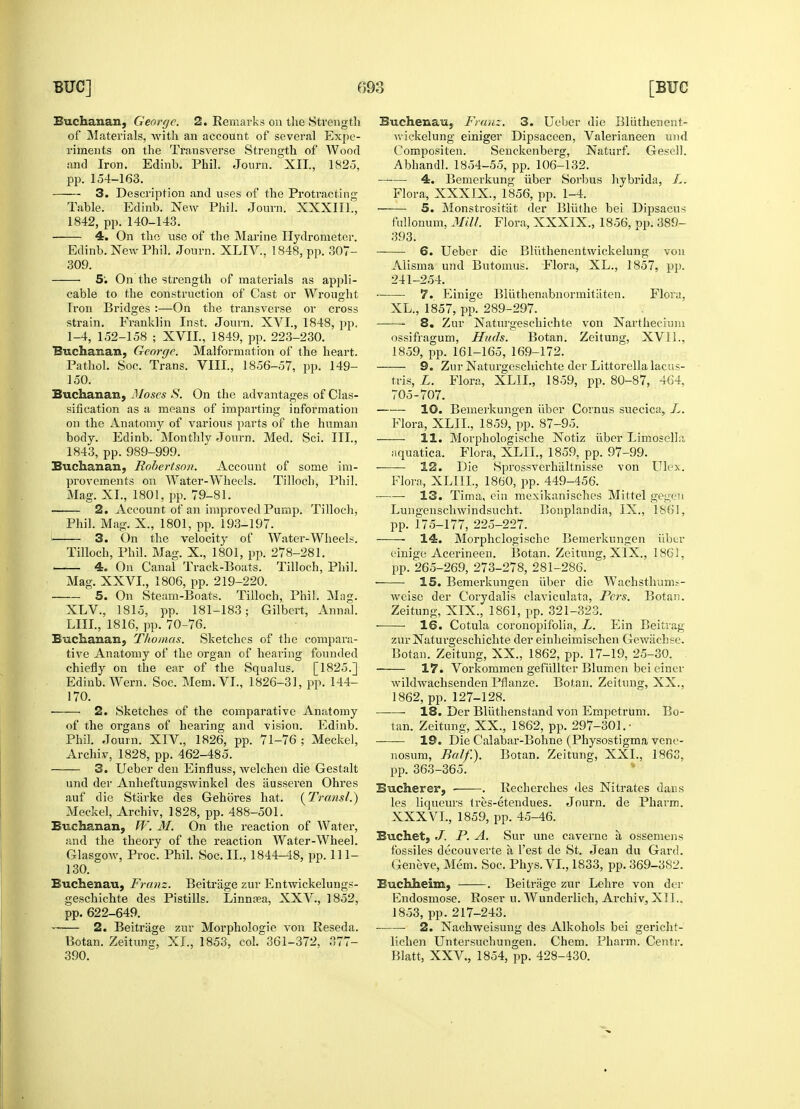 Buchanan, George. 2. Remarks on the Strength of Materials, with an account of several Expe- riments on the Transverse Strength of Wood and Iron. Edinb. Phil. Journ. XII., 1825, pp. 154-163. 3. Description and uses of the Protracting Table. Edinb. New Phil. Journ. XXXIII., 1842, pp. 140-143. 4. On the use of the Marine Hydrometer. Edinb. New Phil. Journ. XLIV., 1848, pp. 307- 309. ■ 5; On the strength of materials as appli- cable to the construction of Cast or Wrought Tron Bridges :—On the transverse or cross strain. Franklin Inst. Journ. XVI., 1848, j>p. 1-4, 152-158 ; XVII., 1849, pp. 223-230. Buchanan, George. Malformation of the heart. Pathol. Soc. Trans. VIII, 1856-57, pp. 149- 150. Buchanan, Moses S. On the advantages of Clas- sification as a means of imparting information on the Anatomy of various parts of the human body. Edinb. Monthly Journ. Med. Sci. III., 1843, pp. 989-999. Buchanan, Robertson. Account of some im- provements on Water-Wheels. Tillocli, Phil. Mag. XL, 1801, pp. 79-81. 2. Account of an improved Pump. Tilloch, Phil. Mag. X., 1801, pp. 193-197. i 3. On the velocity of Water-Wheels. Tilloch, Phil. Mag. X., 1801, pp. 278-281. 4. On Canal Track-Boats. Tilloch, Phil. Mag. XXVI., 1806, pp. 219-220. 5. On Steam-Boats. Tilloch, Phil. Mag. XLV., 1815, pp. 181-183; Gilbert, Anna!. LILT., 1816, pp. 70-76. Buchanan, Thomas. Sketches of the compara- tive Anatomy of the organ of hearing founded chiefly on the ear of the Squalus. [1825.] Edinb. Wern. Soc. Mem. VI., 1826-31, pp. 144- 170. 2. Sketches of the comparative Anatomy of the organs of hearing and vision. Edinb. Phil. Journ. XIV., 1826, pp. 71-76 ; Meckel, Archiv, 1828, pp. 462-485. 3. Ueber den Einfluss, welchen die Gestalt und der Anheftungswinkel des iiusseren Ohres auf die Starke des GehSres hat. (Transl.) Meckel, Archiv, 1828, pp. 488-501. Buchanan, W. M. On the reaction of Water, and the theory of the reaction Water-Wheel. Glasgow, Proc. Phil. Soc. II., 1844-48, pp. 111- 130. Buchenau, Franz. Beitrage zur Entwickelungs- geschichte des Pistills. Linnasa, XXV., 1852, pp. 622-649. 2. Beitrage zur Morphologie von Reseda. Botan. Zeitunff, XL, 1853, col. 361-372, 377- 390. Buchenau, Franz. 3. Ueber die Bliithenent- wickelung einiger Dipsaceen, Valerianeen und Compositen. Senckenberg, Naturf. Gesell. Abhandl. 1854-55, pp. 106-132. 4. Bemerkung iiber Sorbus hybrida, L. Flora, XXXIX., 1856, pp. 1-4. 5. Monstrositat der BKithe bei Dipsacus fullonum, Mill. Flora, XXXIX., 1856, up. 389- 393. 6. Ueber die Bliithenentwickelung von Aiisma und Butomus. Flora, XL., 1857, pp. 241-254. 7. Einige Bluthenabnormitiiten. Flora, XL., 1857, pp. 289-297. 8. Zur Naturgeschichte von Narthecium ossifragum, Huds. Botan. Zeitung, XV1L, 1859, pp. 161-165, 169-172. 9. Zur Naturgeschichte der Littorella lacus- tris, L. Flora, XLIL, 1859, pp. 80-87, 464, 705-707. 10. Bemerkungen iiber Cornus suecica, L. Flora, XLIL, 1859, pp. 87-95. 11. Morphologische Notiz iiber LimoselLi aquatica. Flora, XLIL, 1859, pp. 97-99. — 12. Die Sprossverhiiltnisse von Ulex. Flora, XLIIL, 1860, pp. 449-456. 13. Tima, ein mexikanisches Mitt el gegeii Lungenschwindsucht. Bonplandia, IX., 1861, pp. 175-177, 225-227. 14. Morphclogische Bemerkungen iiber einige Acerineen. Botan. Zeitung, XIX., 1861, pp. 265-269, 273-278, 281-286. ■ 15. Bemerkungen iiber die Wachstfrums- weise der Corydalis claviculata, Fcrs. Botan. Zeitung, XIX., 1861, pp. 321-323. 16. Cotula coronopifolia, L. Ein Beitrag zur Naturgeschichte der einheimischen Gcwiichse. Botan. Zeitung, XX., 1862, pp. 17-19, 25-30. ■ 17. Vorkommen gefiillter Blumen bei einer wildwachsenden Pflanze. Botan. Zeitung, XX., 1862, pp. 127-128. 18. Der Bliithenstand von Empetrum. Bo- tan. Zeitung, XX., 1862, pp. 297-301.- ——— 19. Die Calabar-Bohne (Physostigma vene- nosum, Balf.). Botan. Zeitung, XXL, 1863, pp. 363-365. Bucherer, ■ . Recherches des Nitrates dans les liqueurs tres-etendues. Journ. de Pharm. XXXVL, 1859, pp. 45-46. Buchet, J. P. A. Sur une caverne a, ossemens fossiles decouverte a Test de St. Jean du Gard. Geneve, Mem. Soc. Phys. VI., 1833, pp. 369-382. Buchheim, . Beitrage zur Lehre von der Endosmose. Roser u. Wunderlich, Archiv, XII.. 1853, pp.217-243. 2. Nachweisung des Alkohols bei gericht- lichen Untersuchungen. Chem. Pharm. Centr. Blatt, XXV., 1854, pp. 428-430.