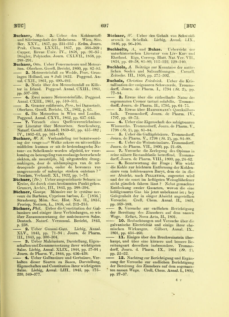 Buchner, Max. 3. Ueber den Kohlenstoff- und Siliciumgehalt des Roheisens. Wien, Sitz. Ber. XXV., 1857, pp. 231-235 ; Erdm. Journ. Prak. Chera. LXXII., 1857, pp. 364-369 ; Cuyper, Revue Univ. IV., 1858, pp. 91-95 ; Dingier, Polytechn. Journ. CXLVIL, 1858. pp. 288-291. Bucimer, Otto. TJeber Feuermeteore und Meteor- iten. Oberhess. Gesell. Bericht, 1860, pp. 82-85. 2. Meteorsteiufall zu Wedde, Prov. Gron- ingen Holland, am 8 Juli 1852. Poggend. An- nal. CXII., 1861, pp. 490-492. 3. Notiz uber den Meteoritenfall zu Killc- ter in Irland. Poggend. Annal. CXIIL, 1861, pp. 507-509. 4. Zwei neuere Meteorsteinftille. Poggend. Annal. CXIIL, 1861, pp. 510-511. 5. Geaster coliformis, Pcrs., bei Darmstadt. Oberhess. Gesell. Bericht, IX., 1862, p. 65. 6. Die Meteoriten in Wien und London. Poggend. Annal. CXVL, 1862, pp. 637-643. 7. Versuch eines Quellenverzeichnisses zur Literatur iiber Meteoriten. Senckenberg. Naturf. Gesell. Abhandl. 1859-61, pp. 455-482 ; IV., 1862-63, pp. 161-180. Buchner, W. S. Verhandeling ter beantwoord- ing der vrage :— Welke zekere en uitvoerlijke middelen kunnen er uit de kedendaagsche, Na- tuur- en Scheikimde worden afgeleid, ter voor- koming en beteugeling van zoodanige heerscbende ziekten, als meesttijds, bij uitgestrekte droog- makingen, door de uitdampingen van de uit- droogende gronden, onder de bewoners van aangrenzende of naburige streken ontstaan ?  Haarlem, Verhandl. XL, 1822, pp. 1-75. Buchner, {Dr.) Ueber ausgezeichnete Sehuen im Kreise, die durch einen bestimmten Punkt gehen. Grunert, Archiv, III., 1843, pp. 388-394. Bucimer, George. Memoire sur le systeme ner- reux du Barbeau, Cyprinus barbus, L. [1836.J Strasbourg, Mem. Soc. Hist. Nat. II., 1835; Froriep, Notizen, L., 1836, col. 212-215. Bucimer, Phil. Ueber die Constitution der Gal- lussaure und einiger ihrer Verbindungen, so wie iiber Zusammensetzuug der maleinsauren Salze. Deutsch. Naturf. Versatnml. Bericht, 1843, p. 238. 2. Ueber Gummi-Gutt. Liebig, Annal. XLV., 1843, pp. 71-94 ; Journ. de Pharm. III., 1843, pp. 300-304. 3. Ueber Maleinsaure, Darstellung, Eigen- schaftenundZusammensetzung ihrer wichtigsten Salze. Liebig, Annal. XLIX., 1844, pp. 57-91 ; Journ. de Pharm. V., 1844, pp. 456-459. 4. Ueber Gallussaure und Gerbsiiure, Ver- halten dieser Sauren zu Basen, Darstellung, Eigenschaften und Constitution ihrer wichtigsten Salze. Liebig, Annal. LIIL. 1845, pp. 175- 220, 349-377. Bucimer, W. Ueber den Gehalt von Schwefel- arsenik in Schellak. Liebig, Annal. LIX.. 1846, pp. 96-104. Buchholtz, A., und Buhse. Uebersicht der naturhistorischen Literatur von Liv- Kur- und Ehstland. Riga, Corresp. Blatt. Nat. Ver. VII.. 1854, pp. 49-58, 81-89, 115-122, 129-140. Buchholz, A. Beitriige zur Kenntniss der natiir- lichen Soolen und SalzauflSsungen. Carnall, Zeitschr. III., 1856, pp. 275-302. Bucholz, Christian Fricdrich. Ueber die Kris- tallisation der essigsauren Schwererde. Tromms- dorff, Journ. de Pharm. I., 1794 (St. 2), pp. 77-84. 2. Etwas iiber die riithselhafte Natur des sogenannten Cremor tartari solubilis. Tromms- dorff, Journ. de Pharm. II., 1795, pp. 64-75. 3. Etwas liber Hahnemann's Quecksilber- kalk. Trommsdorn, Journ. de Pharm. IV.. 1797, pp. 49-72. 4. Ueber eine Eigenschaft des salzigtsauren Wissmuths. TrommsdorfT, Journ. de Pharm. V., 1798 (St, 2), pp. 81-84. 5. Ueber die Gallapfeisaure. Ti-ommsdorff, Journ. de Pharm. V., 1798 (St. 2), pp. 84-88. 6. Ueber die Weinsteinsiiure. Trommsdorff. Journ. de Pharm. VIL, 1800, pp. 21-68. 7. Versuche die Zerlegung des Opiums in seine niihere Bestandtheile betreffend. Tromms- dorff, Journ. de Pharm. VIII., 1800, pp. 24-62. 8. Beantwortung der Frage : Wie wirkt die Kohle zur leichtern Entfernung der Kolden- siiure vom kohlensauren Baryt, dem sie in die- ser Absicht, nach Pelletier, zugesetzt wird und der sie sonst im heftigsten Weissgluhefeuer nicht giinzlich fahren lasst ? Nebst gemaehter Entdeekung zweier Gasarten, wovon die eine kohligtsaures Gas bis jetzt unbekannt ist ; bey Gelegenheit der in obiger Absicht angestellten Versuche. Crell. Chem. Annal. II., 1801, pp. 369-388. 9. Versuche zur endlichen Berichtigung der Bereitung des Ziunobers auf dem nassen Wege. Erfurt, Nova Acta, II., 1801. 10. Beobachtungen und Versuche iiber die galvanische Electricitat und einige ihrer che- mischen Wirkungen. Gilbert. Annal. IX., 1801, pp. 434-460. 11. Einiges iiber den Brechweinstein iiber- haupt, und iiber eine kiirzere und bessere Be- reitungsart desselben insbesondere. Tromms- dorff, Journ. d. Pharm. IX., 1801 (St. 2), pp. 25-52. 12. Nachtrag zur Berichtigung und Ergiin- zung der Versuche zur endlichen Berichtigung der Bereitung des Zinnobers auf dem sogenann- ' ten nassen Wege. Crell, Chem. Annal. I., 1802, pp. 27-37. 4 T