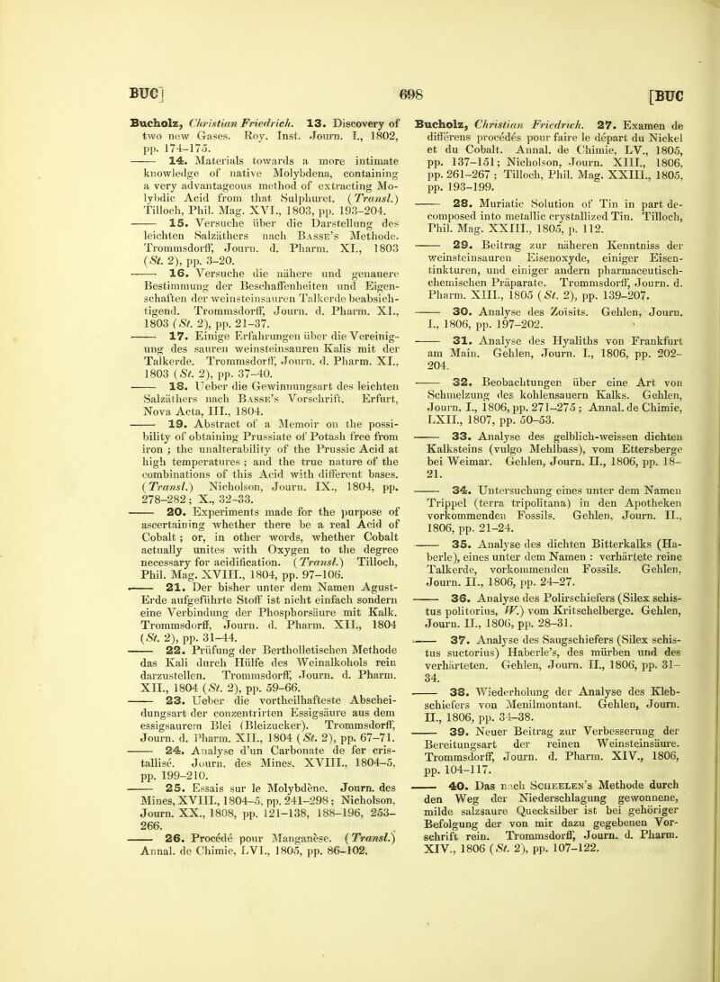 Bucholz, Christian Friedrich. 13. Discovery of two new Gases. Roy. Inst. Journ. I., 1802, pp. 174-175. 14. Materials towards a more intimate knowledge of native Molybdena, containing a very advantageous method of extracting Mo- lybdic Acid from that Sulphuret. (Transl.) Tilloch, Phil. Mag. XVI., 1803, pp. 193-204. 15. Versuche iiber die Darstellung des leichten Salzathers nach Basse's Methode. Trommsdorff, Journ. d. Pharm. XL, 1803 (St. 2), pp. 3-20. 16. Versuche die niihere und genauere Bestimmung der Beschaffenheiten und Eigen- schaften der weinsteinsauren Talkerde beabsich- tigend. Trommsdorff, Journ. d. Pharm. XL. 1803 (St. 2), pp. 21-37. 17. Einige Erfahrungen iiber die Vereinig- ung des sauren weinsteinsauren Kalis mit der Talkerde. Trommsdorff, Journ. d. Pharm. XL. 1803 (St. 2), pp. 37-40. 18. Ueber die Gewinnungsart des leichten Salzathers nach Basse's Vorschrift. Erfurt, Nova Acta, III., 1804. 19. Abstract of a Memoir on the possi- bility of obtaining Prussiate of Potash free from iron ; the unalterability of the Prussic Acid at high temperatures ; and the true nature of the combinations of this Acid with different bases. (Transl.) Nicholson, Journ. IX., 1804, pp. 278-282; X., 32-33. 20. Experiments made for the purpose of ascertaining whether there be a real Acid of Cobalt ; or, in other words, whether Cobalt actually unites with Oxygen to the degree necessary for acidification. (Transl.) Tilloch, Phil. Mag. XVIIL, 1804, pp. 97-106. . 21. Der bisher unter dem Namen Agust- Erde aufgefiihrte Stoff ist nicht einfach sondern eine Verbindung der Phosphorsaure mit Kalk. Trommsdorff, Journ. d. Pharm. XII., 1804 (St. 2), pp. 31-44. 22. Priifung der Bertholletischen Methode das Kali durch Hiilfe des Weinalkohols rein darzustellen. Trommsdorff, Journ. d. Pharm. XII., 1804 (St. 2), pp. 59-66. 23. Ueber die vortheilhafteste Abschei- dungsart der conzentrirten Essigsaure aus dem essigsaurern Blei (Bleizucker). Trommsdorff, Journ. d. Pharm. XII., 1804 (St. 2), pp. 67-71. 24. Analyse d'un Carbonate de fer cris- tallise. Journ. des Mines, XVIIL, 1804-5, pp. 199-210. 25. Essais sur le Molybdene. Journ. des Mines, XVIIL, 1804-5, pp. 241-298 ; Nicholson, Journ. XX., 1808, pp. 121-138, 188-196, 253- 266. 26. Procede pour Manganese. (Transl.) Annal. de Chimie, LVL, 1805, pp. 86-102. Bucholz, Christian Friedrich. 27. Examen de differens procedes pour faire le depart du Nickel et du Cobalt. Annal. de Chimie, LV., 1805, pp. 137-151; Nicholson, Journ. XIII., 1806. pp. 261-267 ; Tilloch, Phil. Mag. XXIII., 1805^ pp. 193-199. 28. Muriatic Solution of Tin in part de- composed into metallic crystallized Tin. Tilloch, Phil. Mag. XXIIL, 1805, p. 112. 29. Beilrag zur naheren Kenntniss der weinsteinsauren Eisenoxyde, einiger Eisen- tinkturen, und einiger andern pharmaceutisch- chemischen Priiparate. Trommsdorff, Journ. d. Pharm. XIIL, 1805 (St. 2), pp. 139-207. 30. Analyse des Zoisits. Gehlen, Journ. I., 1806, pp. 197-202. 31. Analyse des Hyaliths von Frankfurt am Main. Gehlen, Journ. L, 1806, pp. 202- 204. 32. Beobachtungen iiber eine Art von Schmelzung des kohlensauern Kalks. Gehlen, Journ. I., 1806, pp. 271-275 ; Annal. de Chimie, LXIL, 1807, pp. 50-53. 33. Analyse des gelblich-weissen dichten Kalksteins (vulgo Mehlbass), vom Ettersberge bei Weimar. Gehlen, Journ. II., 1806, pp. 18- 21. 34. Untersuchung eines unter dem Namen Trippel (terra tripolitana) in den Apotheken vorkommenden Fossils. Gehlen, Journ. II., 1806, pp, 21-24. 35. Analyse des dichten Bitterkalks (Ha- berle), eines unter dem Namen : verhartete reine Talkerde, vorkommenden Fossils. Gehlen, Journ. II., 1806, pp. 24-27. 36. Analyse des Polirschiefers (Silex schis- tus politorius, W.) vom Kritschelberge. Gehlen, Journ. II., 1806, pp. 28-31. —■=— 37. Analyse des Saugschiefers (Silex schis- tus suctorius) Haberle's, des miirben und des verhiirteten. Gehlen, Journ. II., 1806, pp. 31- 34. 38. Wiederholung der Analyse des Kleb- schiefers von Menilmontant. Gehlen, Journ. LL, 1806, pp. 34-38. 39. Neuer Beitrag zur Verbesserung der Bereitungsart der reinen Weinsteinsaure. Trommsdorff, Journ. d. Pharm. XIV., 1806, pp. 104-117. 40. Das n >ch Scheelen's Methode durch den Weg der Niederschlagung gewonnene, milde salzsaure Quecksilber ist bei gehoriger Befolgung der von mir dazu gegebenen Vor- schrift rein. Trommsdorff, Journ. d. Pharm. XIV., 1806 (St. 2), pp. 107-122.