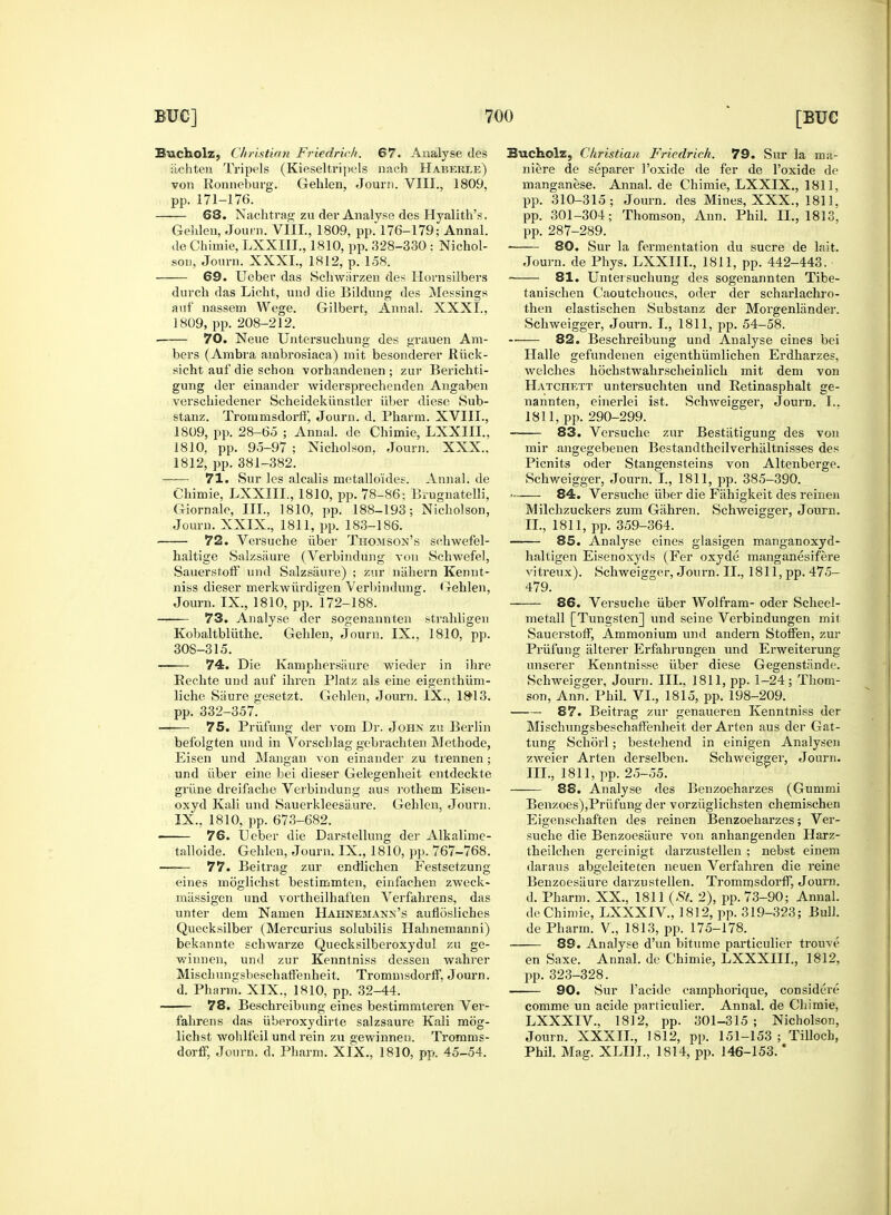 Bucholz, Christian Friedrich. 67. Analyse des iichten Tripels (Kieseltripels nach Haberxe) von Ronneburg. Gehlen, Journ. VIII., 1809, pp. 171-176. 68. Nachtrag zu der Analyse des Hyalith's. Gehlen, Journ. VIII., 1809, pp. 176-179; Annal. de Chimie, LXXIII., 1810, pp. 328-330 : Nichol- son, Journ. XXXI., 1812, p. 158. 69. Ueber das Schwiirzen des Hornsilbers durch das Licht, und die Bildung des Messings auf nassem Wege. Gilbert, Annal. XXXI., 1809, pp. 208-212. ■ 70. Neue Untersuchung des grauen Am- bers (Ambra arnbrosiaca) mit besonderer Riick- sicht auf die schon vorhandenen; zur Berichti- gung der einander widersprechenden Angaben verschiedener Scheidekiinstler iiber diese Sub- stanz. Tronirnsdoi-ff, Journ. d. Pharm. XVIII., 1809, pp. 28-65 ; Annal. de Chimie, LXXIII., 1810, pp. 95-97 ; Nicholson. Journ. XXX.. 1812, pp. 381-382. 71. Sur les alcalis metalloides. Annal. de Chimie, LXXIII., 1810, pp. 78-86; Brugnatelli, Giornale, III., 1810, pp. 188-193; Nicholson, Journ. XXIX., 1811, pp. 183-186. 72. Versuche iiber Thomson's schwefel- haltige Salzsiiure (Verbindung von Schwefe], Sauerstoff und Salzsaure) ; zur niihern Kennt- niss dieser merkwiirdigen Verbindung. Gehlen, Journ. IX., 1810, pp. 172-188. 73. Analyse der sogenannten strahligen Kobaltbllithe. Gehlen, Journ. IX., 1810, pp. 308-315. 74. Die Kamphersiiure wieder in ihre Eechte und auf ihren Platz als eine eigenthiim- liche Siiure gesetzt. Gehlen, Journ. IX., 18*13. pp. 332-357. 75. Priifung der void Dr. John zu Berlin befolgten und in Vorschlag gebrachten Methode, Eisen und Mangan von einander zu trennen ; und iiber eine bei dieser Gelegenheit entdeckte griine dreifache Verbindung aus rothem Eisen- oxyd Kali und Sauerkleesaure. Gehlen, Journ. IX., 1810, pp. 673-682. 76. Leber die Darstellung der Alkalime- talloide. Gehlen, Journ. IX., 1810, pp. 767-768. ■ 77. Beitrag zur endlichen Festsetzung eines moglichst bestimmten, einfachen zweck- massigen und vortheilhaften Verfahrens, das unter dem Namen Hahnemann's auflosliches Quecksilber (Mercurius solubilis Hahnemanni) bekannte schwarze Quecksilberoxydul zu ge- winnen, und zur Kenntniss dessen wahrer Misclmngsbeschaffenheit. Trommsdorff, Journ. d. Pharm. XIX., 1810, pp. 32-44. 78. Beschreibung eines bestimmteren Ver- fahrens das uberoxydirte salzsaure Kali mog- lichst wohlfeil und rein zu gewinnen. Tromms- dorff, Journ. d. Pharm. XIX., 1810, pp. 45-54. Bucholz, Christian Friedrich. 79. Sur la ma- niere de separer l'oxide de fer de l'oxide de manganese. Annal. de Chimie, LXXIX., 1811, pp. 310-315; Journ. des Mines, XXX., 1811, pp. 301-304; Thomson, Ann. Phil. II., 1813^ pp. 287-289. 80. Sur la fermentation du sucre de laifc. Journ. de Phys. LXXIII., 1811, pp. 442-443. 81. Untersuchung des sogenannten Tibe- tanischen Caoutchoucs, oder der scharlachro- then elastischen Substanz der Morgenliinder. Schweigger, Journ. I., 1811, pp. 54-58. 82. Beschreibung und Analyse eines bei Halle gefundenen eigenthiimlichen Erdharzes, welches hochstwahrscheinlich mit dem von Hatchett untersuchten und Retinasphalt ge- nannten, einerlei ist. Schweigger, Journ. I.. 1811, pp. 290-299. -—— 83. Versuche zur Bestiitigung des von mir angegebenen Bestandtheilverhaltnisses des Picnits oder Stangensteins von Altenberge. Schweigger, Journ. I., 1811, pp. 385-390. - 84. Versuche iiber die Fahigkeit des reineii Milchzuckers zum Giihren. Schweigger, Journ. II. , 1811, pp. 359-364. 85. Analyse eines glasigen manganoxyd- haltigen Eisenoxyds (Fer oxyde manganesifere vitreux). Schweicger, Journ. II., 1811, pp. 475- 479. 86. Versuche iiber Wolfram- oder Scheel- metall [Tungsten] und seine Verbindungen mit Sauerstoff, Ammonium und andern Stoffen, zur Priifung alterer Erfahrungen und Erweiterung unserer Kenntnisse iiber diese Gegenstande. Schweigger, Journ. III., 1811, pp. 1-24; Thom- son, Ann. Phil. VI., 1815, pp. 198-209. 87. Beitrag zur genaueren Kenntniss der Misclmngsbeschaffenheit der Arten aus der Gat- tung Schorl; bestehend in einigen Analysen zweier Arten derselben. Schweigger, Journ. III. , 1811, pp. 25-55. 88. Analyse des Benzoeharzes (Gummi Benzoes),Prufung der vorziiglichsten chemischen Eigenschaften des reinen Benzoeharzes; Ver- suche die Benzoesiiure von anhangenden Harz- theilchen gereinigt darzustellen ; nebst einem daraus abgeleiteten neuen Verfahren die reine Benzoesiiure darzustellen. Trommsdorff, Journ. d. Pharm. XX., 1811 {St. 2), pp. 73-90; Annal. de Chimie, LXXXIV., 1812, pp. 319-323; Bui), de Pharm. V., 1813, pp. 175-178. 89. Analyse d'un bitume particulier trouve en Saxe. Annal. de Chimie, LXXXIIL, 1812, pp. 323-328. 90. Sur l'acide camphorique, considers comme un acide particulier. Annal. de Chimie, LXXXIV., 1812, pp. 301-315 ; Nicholson, Journ. XXXII., 1812, pp. 151-153; Tilloch, Phil. Mag. XLIJL, 1814, pp. 146-153. *