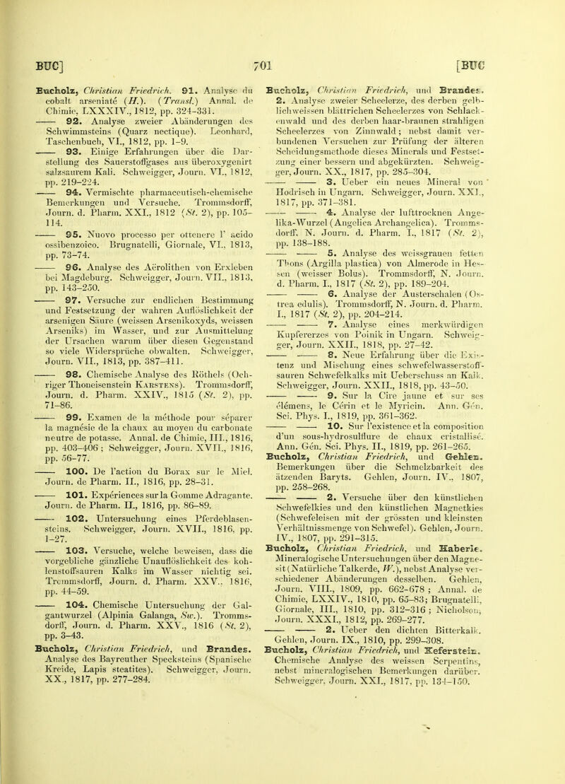 Bucholz, Christian Friedrich. 91. Analyse (lu cobalt arseniate (II.). (Transl.) Annal. de Chimie, IXXXTV, 1812, pp. 324-331. 92. Analyse zweier Abanderungen des Schwimnisteins (Quarz nectique). Leonhard, Taschenbuch, VI., 1812, pp. 1-9. 93. Eiuige Erfahrungen iiber die Dar- stellung des Sauerstoffgases aus uberoxygenirt salzsanvem Kali. Schweisrger, Journ. VI., 1812, pp. 219-224. 94. Vermischte pharmaceutischrchemische Bemerkungen und Versuche. TrorarasdorfF, Journ. d. Phafm. XXI., 1812 (St. 2), pp. 105- 114. 95. Nuovo processo per ottcnere F acido ossibenzoico. Brugnatelli, Giornale, VI.. 1813, pp. 73-74. 96. Analyse des Aiirolithen von Erxleben bei Magdeburg. Schweigger, ■Journ. VII., 1813, pp. 143-250. — 97. Versuche zur endlichen Bestimmung und Festsetzung der wahren Aufloslichkeit der arsenigen Saure (weissen Arsenikoxyds, weissen Arseniks) im Wasser, und zur Ansniittelung der Ursachen warum iiber diesen Gegenstand so viele Widerspruche obwalten. Schweigger, Journ. VII., 1813, pp. 387-411. — 98. Chemische Analyse des Rothels (Och- riger Thoneisenstein Karstens). Trommsdorff, Journ. d. Pharm. XXIV, 1815 (St. 2), pp. 71-86. — 99. Examen de la methode pour separer la magnesie de la chaux au moyen du carbonate neutre de potasse. Annal. de Chimie, III., 1816, pp. 403-406 ; Schweieger, Journ. XVII, 1816, pp. 56-77. — 100. De Taction du Borax sur le Miel. Journ. de Pharm. II., 1816, pp. 28-31. 101. Experiences sur la Gomme Adragante. Journ. de Pharm. II., 1816, pp. 86-89. — 102. Untersuchung eines Pferdeblasen- steins. Schweigger, Journ. XVII., 1816. pp. 1-27. 103. Versuche lenstoffsauren Trctnmsdorff, Journ. pp. 44-59. — 104. Chemische welche beweisen, dass die koh- Kalks im Wasser nichtig sei. d. Pharm. XXV, 1816, vorgebliche ganzliche Unaufloslichkeit des Untersuchum j der G al- gantwurzel (Alpinia Galanga, Sic). Tromms- dorff, Journ. d. Pharm. XXV., 1816 (St. 2), pp. 3-43. Bucholz, Christian Friedrich, und Erandes. Analyse des Bayreuther Specksteins (Spanische Kreide, Lapis steatites). Schweigger, Journ. XX., 1817, pp. 277-284. Schweig- Bucholz, Christian Friedrich, und Branded. 2. Analyse zweier Scheelerze, des derben gelb- lichweissen blattrichen Scheelerzes von Schlack- enwald und des derben haar-braunen strahligen Scheelerzes von Zinnwald; nebst damit vei- bundenen Versuchen zur Priif'ung der iilteren Scheidungsmethode dieses Minerals und Festsei- zung einer bessern und abgekiirzten ger, Journ. XX., 1817, pp. 285-304. 3. Ueber ein neues Mineral von Hodrisch in Ungarn. Schweigger, Journ. XXI., 1817, pp. 371-381. ; 4. Analyse der luf'ttrocknen Ange- lika-Wurzel (Angelica Archangelica). Tromms- dorff, N. Journ. d. Pharm. I., 1817 (St. 2), pp. 138-188. —— 5. Analyse des weissgrauen fetter Thons (Argilla plastica) von Almerode in He«- sen (weisser Bolus). Ti-ommsdorff, N. .Journ. d. Pharm. I., 1817 (St. 2), pp. 189-204. 6. Analyse der Austerschalen (Os- trea edulis). Trommsdorff, N. Journ. d. Pharm. I., 1817 (St. 2), pp. 204-214. 7. Analyse eines merkwiirdigen Kupfererzes von Poinik in Ungarn. SchVeig- ger, Journ. XXII., 1818, pp. 27-42. 8. Neue Erfahrung iiber die Exis- tenz und Mischuno- eines schwefelwasserstofl- sauren Schwefelkalks init Ueberschuss an Kaik. Schweigger, Journ. XXII, 1818, pp. 43-50. 9. Sur la Cire jaune et sur ses elemens, le Cerin et le Myricin. Ann. Gen. Sci. Phys. L, 1819, pp. 361-362. 10. Sur Texistenceet la composition d'un sous-hydrosulfliire de chaux cristallise. Ann. Gen. Sci. Phys. II, 1819, pp. 261-265. Bucholz, Christian Friedrich, und G-ehlen. Bemerkungen iiber die Schmelzbarkeit des atzenden Baryts. Gehlen, Journ. IV., 1807, PP 258-268. - 2. Versuche iiber den kiinstlichwi Schwefelkies und den kiinstlichen Magnetkies (Schwefeleisen mit der grosstcn und kleinsten Verhaltnissmenge von Schwefel). Gehlen, Journ. IV, 1807, pp. 291-315. Bucholz, Christian Friedrich, und Kaberic MineralogischeUntersuchungen iiber denMagne- sit (Natiirliche Talkcrde, W.), nebst Analyse vei - schiedener Abanderungen desselben. Gehlen. Journ. VIII, 1809, pp. 662-678 ; Annal. de Chimie, LXXIV., 1810, pp. 65-83; Brugnatelli, Giornale, III, 1810, pp. 312-316 ; Nicholson, Journ. XXXI, 1812, pp. 269-277. 2. Ueber den dichten Bitterkalk. Gehlen, Journ. IX., 1810, pp. 299-308. Bucholz, Christian Friedrich, und KefersteiE. Chemische Analyse des weissen Serpentins, nebst mineralogischen Bemerkungen dariiber. Schweigger, Journ. XXI, 1817, pp. 134-150.