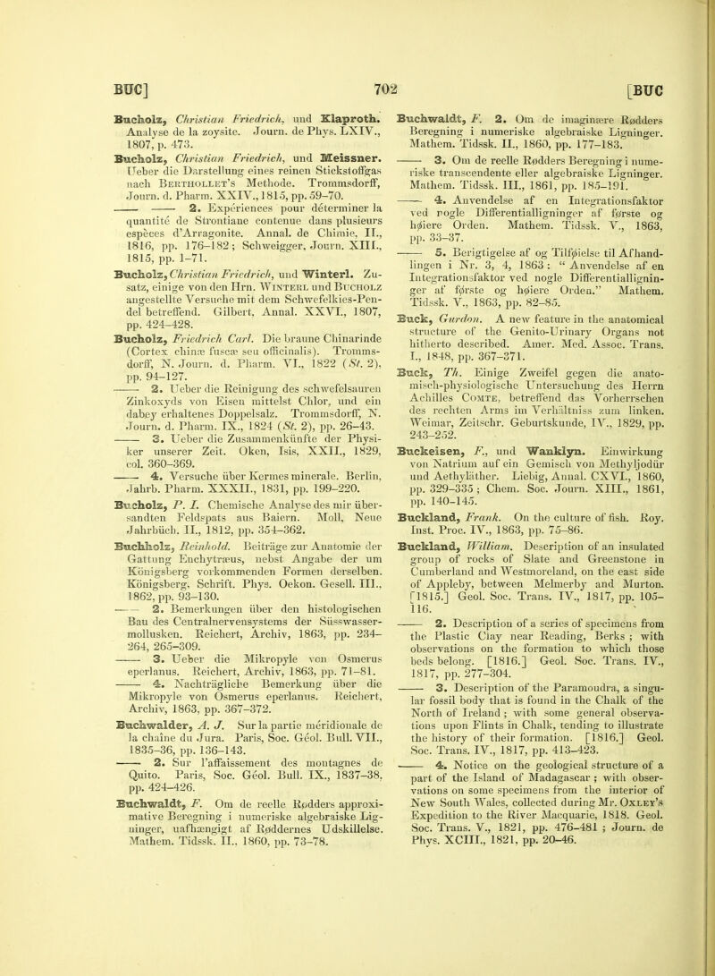 Bucholz, Christian Friedrich, und Klaproth. Analyse de la zoysite. Journ. de Phys. LXIV., 1807, p. 473. Bueholz, Christian Friedrich, und Meissner. IJeber die Darstellung eines reinen Stickstoffgas nach Berthollet's Methode. Trornmsdorff, Journ. d. Pharm. XXIV., 1815, pp. 59-70. 1 2. Experiences pour determiner la quantite de Strontiane contenue dans plusieurs especes d'Arragonite. Annal. de Chimie, IT., 1816, pp. 176-182; Schweigger, Journ. XIII., 1815, pp. 1-71. Bueholz, Christian Friedrich, und Winterl. Zu- satz, einige von den Hrn. Winteel und Bucholz angestellte Versuehe mit dem Schwefelkies-Pen- del betreffend. Gilbert, Annal. XXVI., 1807, pp. 424-428. Bucholz, Friedrich Carl. Die braune Chinarinde (Cortex ehinre fuscre seu officinalis). Trornms- dorff, N. Journ. d. Pharm. VI., 1822 (St. 2), pp. 94-127. 2. Ueber die Reinigung des schwefelsauren Zinkoxyds von Eisen mittelst Chlor, und ein dabey erhaltenes Doppelsalz. Trornmsdorff, N. Journ. d. Pharm. IX., 1824 (St. 2), pp. 26-43. 3. Ueber die Zusammenkunfte der Physi- ker unserer Zeit. Oken, Isis, XXII., 1829. col. 360-369. 4. Versuche fiber Kermes minerale. Berlin, Jahrb. Pharm. XXXIL, 1831, pp. 199-220. Bucholz, P. I. Chemische Analyse des mir fiber- sandten Feldspats aus Baiern. Moll, Neue Jahrbiich. II., 1812, pp. 354-362. Bwchkclsj H ein hold. Beitriige zur Auatomie der Gattung Enchytraeus, nebst Angabe der um Konigsberg vorkommenden Formen derselben. Konigsberg, Schrift. Phya. Oekon. Gesell. III.. 1862, pp. 93-130. • 2. Bemerkungen iiber den histologischen Bau des Centralnervensystems der Sfisswasser- mollusken. Reichert, Archiv, 1863, pp. 234- 264, 265-309. 3. Ueber die Mikropyle von Osmerus eperlanus. Reichert, Archiv, 1863, pp. 71-81. 4. Nachtriigliche Bemerkung iiber die Mikropyle von Osmerus eperlanus. Reichert, Archiv, 1863, pp. 367-372. Bnchwalder, A. J. Sur la partie meridionale de la chaine du Jura. Paris, Soc. Geol. Bull. VII., 1835-36, pp.136-143. 2. Sur l'affaissement des moutagnes de Quito. Paris, Soc. Geol. Bull. IX, 1837-38. pp. 424-426. Buchwaldt, F. Om de reelle Rpdders approxi- mative Beregning i numeriske algebraiske Lig- ninger, uafha3ngigt af R^ddernes Udskillelse. Mathem. Tidssk. II., 1860, pp. 73-78. Buchwaldt, F. 2. Om de imaginaire Rudders Beregning i numeriske algebraiske Lignino-er. Mathem. Tidssk. II., 1860, pp. 177-183. ■ 3. Om de reelle R0dders Beregning i nume- riske transcendente eller algebraiske Ligninger. Mathem. Tidssk. III., 1861, pp. 185-191. 4. Anvendelse af en Integrationsfaktor ved nogle Differentialligninger af frfrste og h^iere Orden. Mathem. Tidssk. V., 1863, pp. 33-37. 5. Berigtigelse af og Tilfjiielse til Af hand- lingen i Nr. 3, 4, 1863 :  Anvendelse af en Integrationsfaktor ved nogle Differentiallignin- ger af f^rste og h^iere Orden. Mathem. Tidssk. V, 1863, pp. 82-85. Buck, Gurdon. A new feature in the anatomical structure of the Genito-Urinary Organs not hitherto described. Araer. Med. Assoc. Trans. I., 1848, pp. 367-371. Buck, Th. Einige Zweifel gegen die anato- misch-physiologische Untersuchung des Herrn Achilles Comte, betreffend das Vorherrschen des rechten Arms im Verhaltniss zum linken. Weimar, Zeitschr. Geburtskunde, IV., 1829, pp. 243-252. Buckeisen, F., und Wauklyn. Einwirkung von Natrium auf ein Gemisch von Methyljodur und Aethylather. Liebig, Annal. CXVL, 1860, pp. 329-335; Chem. Soc. Journ. XIII., 1861, pp. 140-145. Buckland, Frank. On the culture of fish. Roy. List. Proc. IV., 1863, pp. 75-86. Buckland, William. Description of an insulated group of rocks of Slate and Greenstone in Cumberland and Westmoreland, on the east side of Appleby, between Melmerby and Murton. ri815.] Geol. Soc. Trans. IV, 1817, pp. 105- 116. 2. Description of a series of specimens from the Plastic Ciay near Reading, Berks ; with observations on the formation to which those beds belong. [1816.] Geol. Soc. Trans. IV, 1817, pp. 277-304. 3. Description of the Paramoudra, a singu- lar fossil body that is found in the Chalk of the North of Ireland; with some general observa- tions upon Flints in Chalk, tending to illustrate the history of their formation. [1816.] Geol. Soc. Trans. IV., 1817, pp. 413-423. — 4. Notice on the geological structure of a part of the Island of Madagascar ; with obser- vations on some specimens from the interior of New South Wales, collected during Mr. Oxley's Expedition to the River Macquarie, 1818. Geol. Soc. Trans. V., 1821, pp. 476-481 ; Journ. de Phys. XCIII., 1821, pp. 20-46.