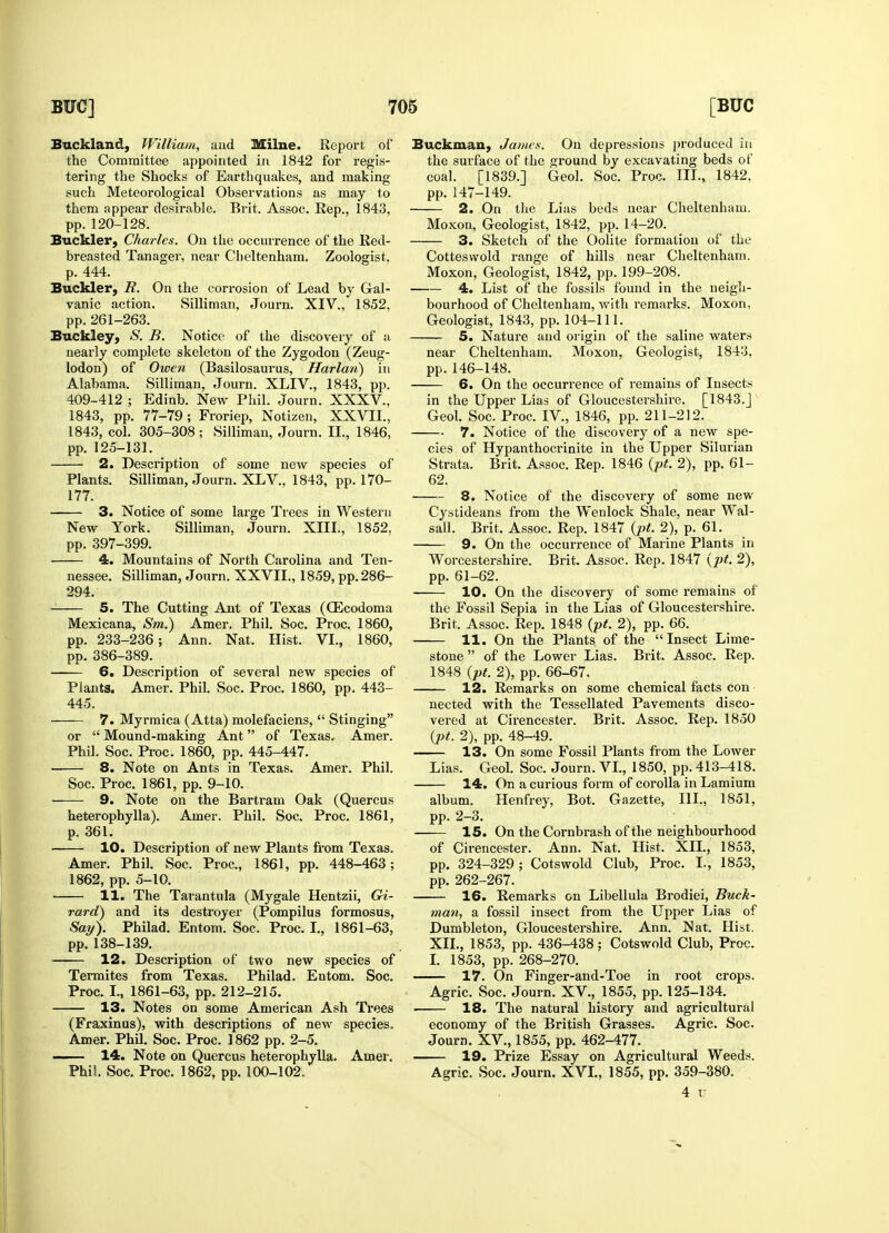 Buckland, William, and Milne. Report of the Committee appointed in 1842 for regis- tering the Shocks of Earthquakes, and making such Meteorological Observations as may to them appear desirable. Brit. Assoc. Rep., 1843, pp. 120-128. Buckler, Charles. On the occurrence of the Red- breasted Tanager, near Cheltenham. Zoologist, p. 444. Buckler, R. On the corrosion of Lead by Gal- vanic action. Silliman, Journ. XIV., 1852, pp. 261-263. Buckley, S. B. Notice of the discovery of a nearly complete skeleton of the Zygodon (Zeug- lodon) of Owen (Basilosaurus, Harlan) in Alabama. Silliman, Journ. XLIV., 1843, pp. 409-412 ; Edinb. New Phil. Journ. XXXV., 1843, pp. 77-79; Froriep, Notizen, XXVII., 1843, col. 305-308 ; Silliman, Journ. II., 1846, pp. 125-131. 2. Description of some new species of Plants. Silliman, Journ. XLV., 1843, pp. 170- 177. 3. Notice of some large Trees in Western New York. Silliman, Journ. XIII., 1852, pp. 397-399. ■ 4. Mountains of North Carolina and Ten- nessee. Silliman, Journ. XXVII., 1859, pp. 286- 294. - 5. The Cutting Ant of Texas (OZcodoma Mexicana, Sm.) Amer. Phil. Soc. Proc. 1860, pp. 233-236; Ann. Nat. Hist. VI., 1860, pp. 386-389. 6. Description of several new species of Plants. Amer. Phil. Soc. Proc. 1860, pp. 443- 445. 7. Myrmica (Atta) molefaciens,  Stinging or  Mound-making Ant of Texas* Amer. Phil. Soc. Proc. 1860, pp. 445-447. 8. Note on Ants in Texas. Amer. Phil. Soc. Proc. 1861, pp. 9-10. 9. Note on the Bartram Oak (Quercus heterophylla). Amer. Phil. Soc. Proc. 1861, p. 361. ■ 10. Description of new Plants from Texas. Amer. Phil. Soc. Proc., 1861, pp. 448-463; 1862, pp. 5-10. 11. The Tarantula (Mygale Hentzii, Gi- rard) and its destroyer (Pompilus formosus, Say). Philad. Entom. Soc. Proc. I., 1861-63, pp. 138-139. 12. Description of two new species of Termites from Texas. Philad. Entom. Soc. Proc. I., 1861-63, pp. 212-215. 13. Notes on some American Ash Trees (Fraxinus), with descriptions of new species. Amer. Phil. Soc. Proc. 1862 pp. 2-5. 14. Note on Quercus heterophylla. Amer. Phil Soc. Proc. 1862, pp. 100-102. Buckmau, James. On depressions produced in the surface of the ground by excavating beds of coal. [1839.] Geol. Soc. Proc. III., 1842, pp. 147-149. 2. On the Lias beds near Cheltenham. Moxon, Geologist, 1842, pp. 14-20. 3. Sketch of the Oolite formation of the Cottesvvold range of hills near Cheltenham. Moxon, Geologist, 1842, pp. 199-208. 4. List of the fossils found in the neigh- bourhood of Cheltenham, with remarks. Moxon, Geologist, 1843, pp. 104-111. 5. Nature and origin of the saline waters near Cheltenham. Moxon, Geologist, 1843. pp.146-148. 6. On the occurrence of remains of Insects in the Upper Lias of Gloucestershire. [1843.J Geol. Soc. Proc. IV., 1846, pp. 211-212. 7. Notice of the discovery of a new spe- cies of Hypanthocrinite in the Upper Silurian Strata. Brit. Assoc. Rep. 1846 (pt. 2), pp. 61- 62. 8. Notice of the discovery of some new Cystideans from the Wenlock Shale, near Wal- sall. Brit. Assoc. Rep. 1847 (pt. 2), p. 61. 9. On the occurrence of Marine Plants in Worcestershire. Brit. Assoc. Rep. 1847 (pt. 2), pp. 61-62. 10. On the discovery of some remains of the Fossil Sepia in the Lias of Gloucestershire. Brit. Assoc. Rep. 1848 (pt. 2), pp. 66. 11. On the Plants of the Insect Lime- stone  of the Lower Lias. Brit. Assoc. Rep. 1848 (pt. 2), pp. 66-67. 12. Remarks on some chemical facts con nected with the Tessellated Pavements disco- vered at Cirencester. Brit. Assoc. Rep. 1850 (pt. 2), pp. 48-49. 13. On some Fossil Plants from the Lower Lias. Geol. Soc. Journ. VI., 1850, pp. 413-418. 14. On a curious form of corolla in Lamium album. Henfrey, Bot. Gazette, HI., 1851, pp. 2-3. 15. On the Cornbrash of the neighbourhood of Cirencester. Ann. Nat. Hist. XII., 1853, pp. 324-329; Cotswold Club, Proc. I., 1853, pp. 262-267. 16. Remarks on Libellula Brodiei, Buck- man, a fossil insect from the Upper Lias of Dumbleton, Gloucestershire. Ann. Nat. Hist. XII., 1853, pp. 436-438; Cotswold Club, Proc. I. 1853, pp. 268-270. 17. On Finger-and-Toe in root crops. Agric. Soc. Journ. XV., 1855, pp. 125-134. 18. The natural history and agricultural economy of the British Grasses. Agric. Soc. Journ. XV., 1855, pp. 462-477. 19. Prize Essay on Agricultural Weeds. Agric, Soc. Journ. XVI., 1855, pp. 359-380. 4 TJ