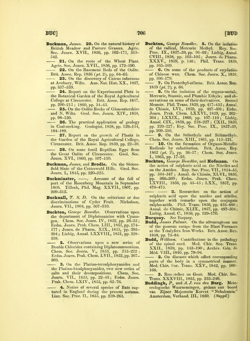 Buckman, James. 20. On the natural history of British Meadow and Pasture Grasses. Agric. Soc. Journ. XVII., 1856, pp. 162-171, 513- 542. 21. On the roots of the Wheat Plant. Agric. Soc. Journ. XVII., 1856, pp. 172-190. 22. On the Basement Beds of the Oolite. Brit. Assoc. Rep. 1856 (pt. 2), pp. 64-65. 23. On the discovery of Cnicus tuberosus at Avebury, Wilts. Ann. Nat. Hist. XX., 1857, pp. 337-339. ■ 24. Report on the Experimental Plots in the Botanical Garden of the Royal Agricultural College at Cirencester. Brit. Assoc. Rep. 1857, pp. 200-215 ; 1860, pp. 34-43. 25. On the Oolite Rocks of Gloucestershire and N. Wilts. Geol. Soc. Journ. XIV., 1858, pp. 98-130. 26. The practical application of geology in Coal-seeking. Geologist, 1858, pp. 129-134, 184-189. 27. Report on the growth of Plants in the Garden of the Royal Agricultural College, Cirencester. Brit. Assoc. Rep. 1859, pp. 22-30. 28. On some fossil Reptilian Eggs from the Great Oolite of Cirencester. Geol. Soc. Journ. XVI., 1860, pp. 107-110. Buckman, James, and Brodie. On the Stones- field Slate of the Cotteswold Hills. Geol. Soc. Journ. I., 1845, pp. 220-225. Buckminster, . Account of the fall of part of the Rosenberg Mountain in September 1806. Tilloch, Phil. Mag. XXVII., 1807, pp. 209-315. Bucknall, T. S. D. On the criterions or due discriminations of Cyder Fruit. Nicholson, Journ. VII., 1804, pp. 307-310. Buckton, George Bowdler. Observations upon the deportment of Diplatosamine with Cyano- gen. Chem. Soc. Journ. IV, 1852, pp. 26-33; Erdm. Journ. Prak. Chem. LHL, 1851, pp. 174- 177 ; Journ. de Pharm. XIX., 1851, pp. 393- 394; Liebig, Annal. LXXVIII., 1851, pp. 328- 338. 2. Observations upon a new series of Double Chlorides containing Diplatosammonium. Chem. Soc. Journ. V., 1853, pp. 213-222 ; Erdm. Journ. Prak. Chem. LVII, 1852, pp. 367- 369. 3. On the Platino-tersulphocyanides and the Platino-bisulphocyanides, two new series of salts and their decompositions. Chem. Soc. Journ. VII., 1855, pp. 22-43; Erdm. Journ. Prak. Chem. LXIV., 1855, pp. 65-76. 4. Notice of several species of Bats cap- tured in England during the present autumn. Linn. Soc. Proc. II., 1855, pp. 259-261. Buckton, George Bowdler. 5. On the isolation of the radical, Mercuric Methyl. Roy. Soc. Proc. IX., 1857-59, pp. 91-92; Liebig, Annal. CVIIL, 1858, pp. 103-105 ; Journ. de Pharm. XXXV, 1859, p. 146; Phil. Trans. 1858, pp. 163-169. 6. On some of the products of oxydation of Chinese wax. Chem. Soc. Journ. X., 1858, pp. 166-179. 7. On Pentethyl-stibene. Brit. Assoc. Rep. 1859 (pt. 2), p. 66. 8. On the isolation of the organo-metals, Mercuric, Stannic, and Plumbic Ethvls; and ob- servations on some of their derivatives. Second Memoir. Phil. Trans. 1859, pp. 417-435 ; Annal. de Chimie, LVL, 1859, pp. 497-501; Erdm. Journ. Prak. Chem. LXXVI., 1859, pp. 362- 364; LXXIX., 1860, pp. 107-110; Liebig, Annal. CIX., 1859, pp. 218-227 ; CXIL, 1859, pp. 220-227; Roy. Soc. Proc. IX., 1857-59, pp. 309-316. 9. On the Stibethyls and Stibmethyls. Chem. Soc. Journ. XIII., 1861, pp. 115-121. 10. On the formation of Organo-Metallic Radicals by substitution. Brit. Assoc. Rep. 1862 (pt. 2), pp. 36-37 ; Chem. Soc. Journ. I., 1863, pp. 17-25. Buckton, George Bowdler, and Hofmann. On the action of sulphuric acid on the Nitriles and on the Amides. Roy. Soc. Proc. VII., 1854-55, pp. 544-547 ; Annal. de Chimie, XLVI., 1856, pp. 366-369; Erdm. Journ. Prak. Chem. LXVIIL, 1856, pp. 43-45 ; LXX., 1857, pp. 470-475. 2. Researches on the -action of sulphuric acid upon the amides and nitriles, together with remarks upon the conjugate sulpho-acids. Phil. Trans. 1856, pp. 453-480 ; Annal. de Chimie, XLIX., 1857, pp. 497-504; Liebig, Annal. C, 1856, pp. 129-170. Bucquoy. See Buquoy. Budd, James Palmer. On the advantageous use of the gaseous escape from the Blast Furnaces at the Ystalyfera Iron Works. Brit. Assoc. Ren. 1848, pp. 75-84. Budd, William. Contributions to the pathology of the spinal cord. Med. Chir. Soc. Trans. XXII., 1839, pp. 153-190; Archiv. Gen. de Med. VIII., 1840, pp. 79-94. 2. On diseases which affect corresponding parts of the body in a symmetrical manner. Med. Chir. Soc. Trans. XXV, 1842, pp. 100- 166. 3. Researches on Gout. Med. Chir. Soc. Trans. XXXVIII., 1855, pp. 233-246. Buddingh, P., und A. J. van den Burg. Mete- orologische Waarnemingen, gedaan aan boord van Zijner Majesteits Korvet  Nehalennia. Amsterdam, Verhand. III., 1850. (Suppl.)