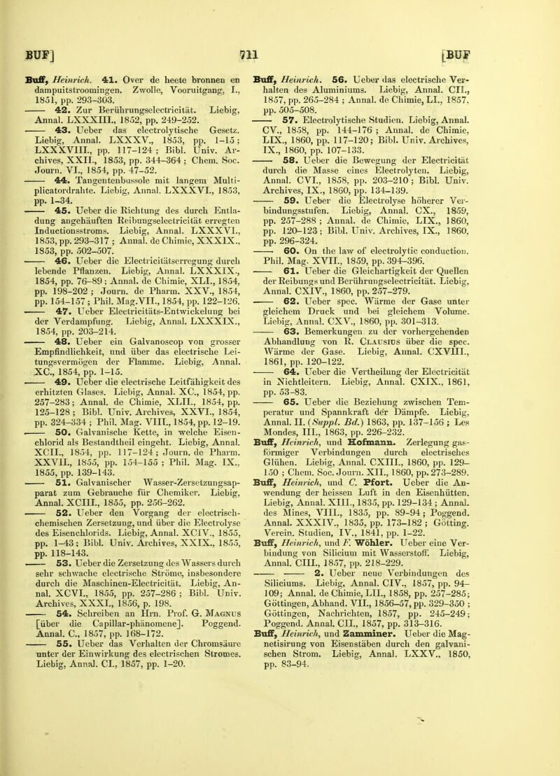 Buff, Heinrich. 41. Over de heete bronnen en dampuitstroomingen. Zwolle, Vooruitgang, I., 1851, pp. 293-303. 42. Zur Beriihrungselectricitiit. Liebig, Annal. LXXXIIL, 1852, pp. 249-252. 43. Ueber das electrolytische Gesetz. Liebig, Annal. LXXXV., 1853, pp. 1-15; LXXXV1IL, pp. 117-124; Bibl. Univ. Ar- chives, XXII., 1853, pp. 344-364; Chem. Soc. Journ. VI., 1854, pp. 47-52. 44. Tangentenbussole mit langem Multi- plicatordralite. Liebig, Annal. LXXXVL, 1853, pp. 1-34. 45. Ueber die Bichtung des durch Entla- dung angehauften Reibungselectricitat erregten Inductionsstroms. Liebig, Annal. LXXXVL, 1853, pp. 293-317 ; Annal. de Chimie, XXXIX., 1853, pp. 502-507. 46. Ueber die Electricitatserregung durch lebende Pflanzen. Liebig, Annal. LXXXIX., 1854, pp. 76-89; Annal. de Chimie, XLL, 1854, pp. 198-202 ; Journ. de Pharm. XXV, 1854, pp. 154-157; Phil. Mag.VIL, 1854, pp. 122-126. ■ 47. Ueber Electricitats-Entwickelung bei der Verdampfung. Liebig, Annal. LXXXIX., 1854, pp. 203-214. 48. Ueber ein Galvanoscop von grosser Empfindlichkeit, und iiber das electrische Lei- tungsvermogen der Flamme. Liebig, Annal. XC., 1854, pp. 1-15. 49. Ueber die electrische Leitfahigkeit des erhitzten Glases. Liebig, Annal, XC, 1854, pp. 257-283; Annal. de Chimie, XLIL, 1854, pp. 125-128; Bibl. Univ. Archives, XXVI., 1854, pp. 324-334 ; Phil. Mag. VIIL, 1854, pp. 12-19. ■ 50. Galvanische Kette, in welche Eisen- chlorid als Bestandtheil eingeht. Liebig, Annal. XCIL, 1854, pp. 117-124; Journ. de Pharm. XXVIL, 1855, pp. 154-155 ; Phil. Mag. IX., 1855, pp. 139-143. 51. Galvanischer Wasser-Zersetzungsap- parat zum Gebrauche fur Chemiker. Liebig, Annal. XCIIL, 1855, pp. 256-262. 52. Ueber den Vorgang der electrisck- chemischen Zersetzung, und iiber die Electrolyse des Eisenchlorids. Liebig, Annal. XCIV, 1855, pp. 1-43; Bibl. Univ. Archives, XXIX., 1855, pp. 118-143. 53. Ueber die Zersetzung des Wassers durch sehr schwache electrische Strome, insbesondere durch die Masehinen-Electricitat. Liebig, An- nal. XCVL, 1855, pp. 257-286 ; Bibl. Univ. Archives, XXXI., 1856, p. 198. 54. Schreiben an Hrn. Prof. G. Magnus [iiber die Capillar-phanomene]. Poggend. Annal. C, 1857, pp. 168-172. 55. Ueber das Verhalten der Chromsaure nnter der Einwirkung des electrischen Stromes. Liebig, Annal. CI, 1857, pp. 1-20. Buff, Heinrich. 56. Ueber das electrische Ver- halten des Aluminiums. Liebig, Annal. CIL, 1857, pp. 265-284 ; Annal. de Chimie, LI., 1857, pp. 505-508. 57. Electrolytische Studien. Liebig, Annal. CV, 1858, pp. 144-176 ; Annal. de Chimie, LIX., 1860, pp. 117-120; Bibl. Univ. Archives, IX., 1860, pp. 107-133. 58. Ueber die Bewegung der Electricitat durch die Masse eines Electrolyten. Liebig, Annal. CVL, 1858, pp. 203-210 ; Bibl. Univ. Archives, IX., 1860, pp. 134-139. 59. Ueber die Electrolyse hoherer Ver- bindungsstufen. Liebig, Annal. CX., 1859, pp. 257-288 ; Annal. de Chimie, LIX., 1860, pp. 120-123 ; Bibl. Univ. Archives, IX., 1860. pp. 296-324. 60. On the law of electrolytic conduction. Phil. Mag. XVII., 1859, pp. 394-396. 61. Ueber die Gleichartigkeit der Quellen der Reibungs und Beriihrungselectricitat. Liebig, Annal. CXlV, 1860, pp. 257-279. 62. Ueber spec. Warme der Gase unter gleichem Druck und bei gleichem Volume. Liebig, Annal. CXV, 1860, pp. 301-313. 63. Bemerkungen zu der vorhergehenden Abhandlung von R. Clausius iiber die spec. Warme der Gase. Liebig, Annal. CXVIII, 1861, pp. 120-122. 64. Ueber die Vertheilung der Electricitat in Nichtleitern. Liebig, Annal. CXIX., 1861, pp. 53-83. 65. Ueber die Beziehung zwischen Tem- peratur und Spannkraft de°r Dampfe. Liebig, Annal. II. (Suppl. Bd.) 1863, pp. 137-156 ; Les Mondes, III., 1863, pp. 226-232. Buff, Heinrich, und Hofmann. Zerlegung gas- formiger Verbindungen durch electrisches Gliihen. Liebig, Annal. CXIIL, 1860, pp. 129- 150 ; Chem. Soc. Journ. XII, 1860, pp. 273-289. Buff, Heinrich, und C. Ffort. Ueber die An- wendung der heissen Luft in den Eisenhiitten. Liebig, Annal. XIIL, 1835, pp. 129-134 ; Annal. des Mines, VIIL, 1835, pp. 89-94; Poggend. Annal. XXXIV, 1835, pn. 173-182 ; Gotting. Verein. Studien, IV, 1841, pp. 1-22. Buff, Heinrich, und F. Wohler. Ueber eine Ver- bindung von Silicium mit Wasserstoff. Liebig, Annal. CHI., 1857, pp. 218-229. — 2. Ueber neue Verbindungen des Siliciums. Liebig, Annal. CIV., 1857, pp. 94- 109; Annal. de Chimie, LIL, 1858, pp. 257-285; Gottingen, Abhand. VII., 1856-57, pp. 329-350 ; Gottingen, Nachrichten, 1857, pp. 245-249; Poggend. Annal. CIL, 1857, pp. 313-316. Buff, Heinrich, und Samminer. Ueber die Mag- netisirung von Eisenstaben durch den galvani- schen Strom. Liebig, Annal. LXXV, 1850, pp. 83-94.