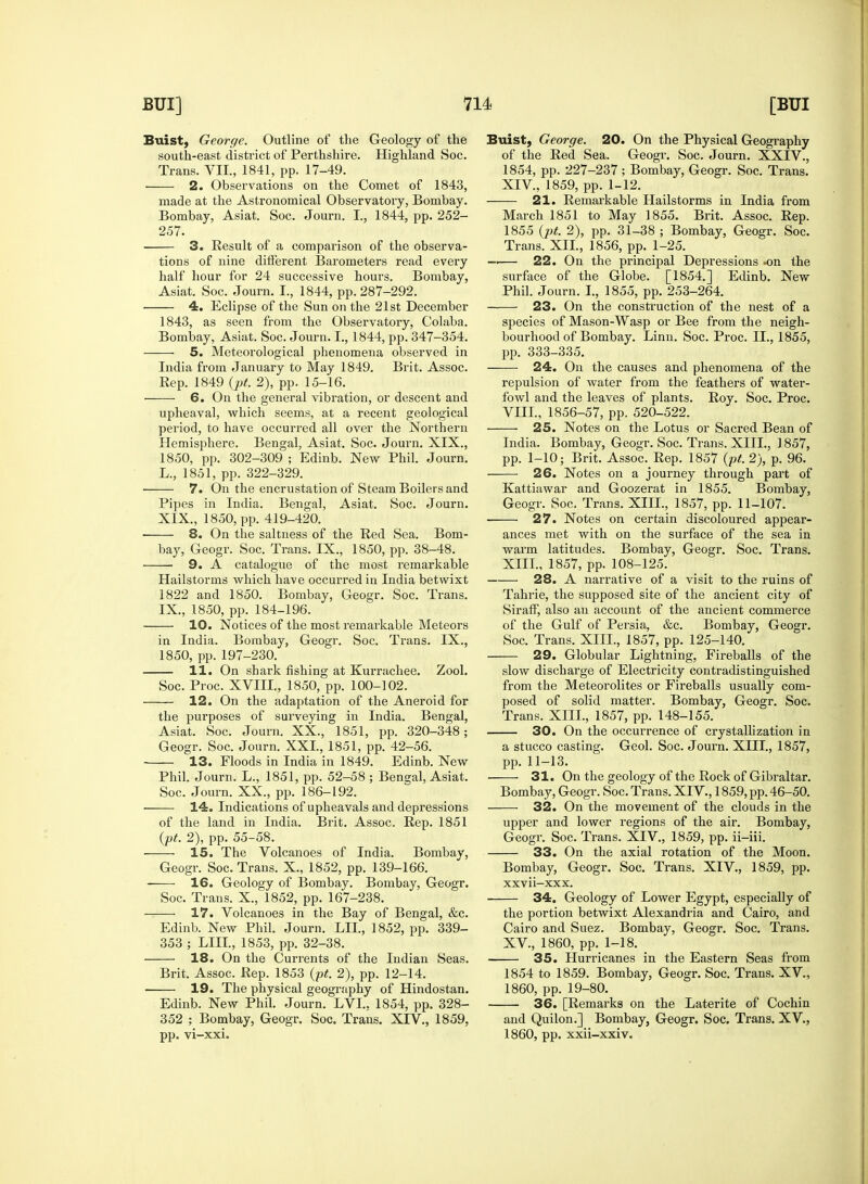 Buist, George. Outline of the Geology of the south-east district of Perthshire. Highland Soc. Trans. VII., 1841, pp. 17-49. 2. Observations on the Comet of 1843, made at the Astronomical Observatory, Bombay. Bombay, Asiat. Soc. Journ. I., 1844, pp. 252- 257. 3. Result of a comparison of the observa- tions of nine different Barometers read every half hour for 24 successive hours. Bombay, Asiat. Soc. Journ. I., 1844, pp. 287-292. 4. Eclipse of the Sun on the 21st December 1843, as seen from the Observatory, Colaba. Bombay, Asiat. Soc. Journ. I., 1844, pp. 347-354. 5. Meteorological phenomena observed in India from January to May 1849. Brit. Assoc. Rep. 1849 (pt. 2), pp. 15-16. ——- 6. On the general vibration, or descent and upheaval, which seems, at a recent geological period, to have occurred all over the Northern Hemisphere. Bengal, Asiat. Soc. Journ. XIX., 1850, pp. 302-309 ; Edinb. New Phil. Journ. L., 1851, pp. 322-329. 7. On the encrustation of Steam Boilers and Pipes in India. Bengal, Asiat. Soc. Journ. XIX., 1850, pp. 419-420. 8. On the saltness of the Red Sea. Bom- bay, Geogr. Soc. Trans. IX., 1850, pp. 38-48. ■ 9. A catalogue of the most remarkable Hailstorms which have occurred in India betwixt 1822 and 1850. Bombay, Geogr. Soc. Trans. IX., 1850, pp. 184-196. 10. Notices of the most remarkable Meteors in India. Bombay, Geogr. Soc. Trans. IX., 1850, pp. 197-230. 11. On shark fishing at Kurrachee. Zool. Soc. Proc. XVIII., 1850, pp. 100-102. 12. On the adaptation of the Aneroid for the purposes of surveying in India. Bengal, Asiat. Soc. Journ. XX., 1851, pp. 320-348; Geogr. Soc. Journ. XXI, 1851, pp. 42-56. 13. Floods in India in 1849. Edinb. New Phil. Journ. L., 1851, pp. 52-58 ; Bengal, Asiat. Soc. Journ. XX., pp. 186-192. 14. Indications of upheavals and depressions of the land in India. Brit. Assoc. Rep. 1851 (pt. 2), pp. 55-58. ——■ 15. The Volcanoes of India. Bombay, Geogr. Soc. Trans. X., 1852, pp. 139-166. 16. Geology of Bombay. Bombay, Geogr. Soc. Trans. X., 1852, pp. 167-238. 17. Volcanoes in the Bay of Bengal, &c. Edinb. New Phil. Journ. LII., 1852, pp. 339- 353 ; LIH., 1853, pp. 32-38. 18. On the Currents of the Indian Seas. Brit. Assoc. Rep. 1853 (pt. 2), pp. 12-14. 19. The physical geography of Hindostan. Edinb. New Phil. Journ. LVI., 1854, pp. 328- 352 ; Bombay, Geogr. Soc. Trans. XIV., 1859, pp. vi-xxi. Buist, George. 20. On the Physical Geography of the Red Sea. Geogr. Soc. Journ. XXIV., 1854, pp. 227-237 ; Bombay, Geogr. Soc. Trans. XIV, 1859, pp. 1-12. 21. Remarkable Hailstorms in India from March 1851 to May 1855. Brit. Assoc. Rep. 1855 (pt. 2), pp. 31-38 ; Bombay, Geogr. Soc. Trans. XII., 1856, pp. 1-25. —— 22. On the principal Depressions .on the surface of the Globe. [1854.] Edinb. New Phil. Journ. I., 1855, pp. 253-264. 23. On the construction of the nest of a species of Mason-Wasp or Bee from the neigh- bourhood of Bombay. Linn. Soc. Proc. II., 1855, pp. 333-335. 24. On the causes and phenomena of the repulsion of water from the feathers of water- fowl and the leaves of plants. Roy. Soc. Proc. VIII., 1856-57, pp. 520-522. 25. Notes on the Lotus or Sacred Bean of India. Bombay, Geogr. Soc. Trans. XIII., 1857, pp. 1-10; Brit. Assoc. Rep. 1857 (pt. 2), p. 96. 26. Notes on a journey through part of Kattiawar and Goozerat in 1855. Bombay, Geogr. Soc. Trans. XIII., 1857, pp. 11-107. 27. Notes on certain discoloured appear- ances met with on the surface of the sea in warm latitudes. Bombay, Geogr. Soc. Trans. XIII., 1857, pp. 108-125. 28. A narrative of a visit to the ruins of Tahrie, the supposed site of the ancient city of Siraff, also an account of the ancient commerce of the Gulf of Persia, &c. Bombay, Geogr. Soc. Trans. XIII., 1857, pp. 125-140. 29. Globular Lightning, Fireballs of the slow discharge of Electricity contradistinguished from the Meteorolites or Fireballs usually com- posed of solid matter. Bombay, Geogr. Soc. Trans. XIII., 1857, pp. 148-155. 30. On the occurrence of crystallization in a stucco casting. Geol. Soc. Journ. XIII., 1857, pp. 11-13. 31. On the geology of the Rock of Gibraltar. Bombay, Geogr. Soc. Trans. XIV., 1859, pp. 46-50. 32. On the movement of the clouds in the upper and lower regions of the air. Bombay, Geogr. Soc. Trans. XIV., 1859, pp. ii-iii. 33. On the axial rotation of the Moon. Bombay, Geogr. Soc. Trans. XIV., 1859, pp. xxvii-xxx. 34. Geology of Lower Egypt, especially of the portion betwixt Alexandria and Cairo, and Cairo and Suez. Bombay, Geogr. Soc. Trans. XV, 1860, pp. 1-18. 35. Hurricanes in the Eastern Seas from 1854 to 1859. Bombay, Geogr. Soc. Trans. XV, 1860, pp. 19-80. 36. [Remarks on the Laterite of Cochin and Quilon.] Bombay, Geogr. Soc. Trans. XV., 1860, pp. xxii-xxiv.