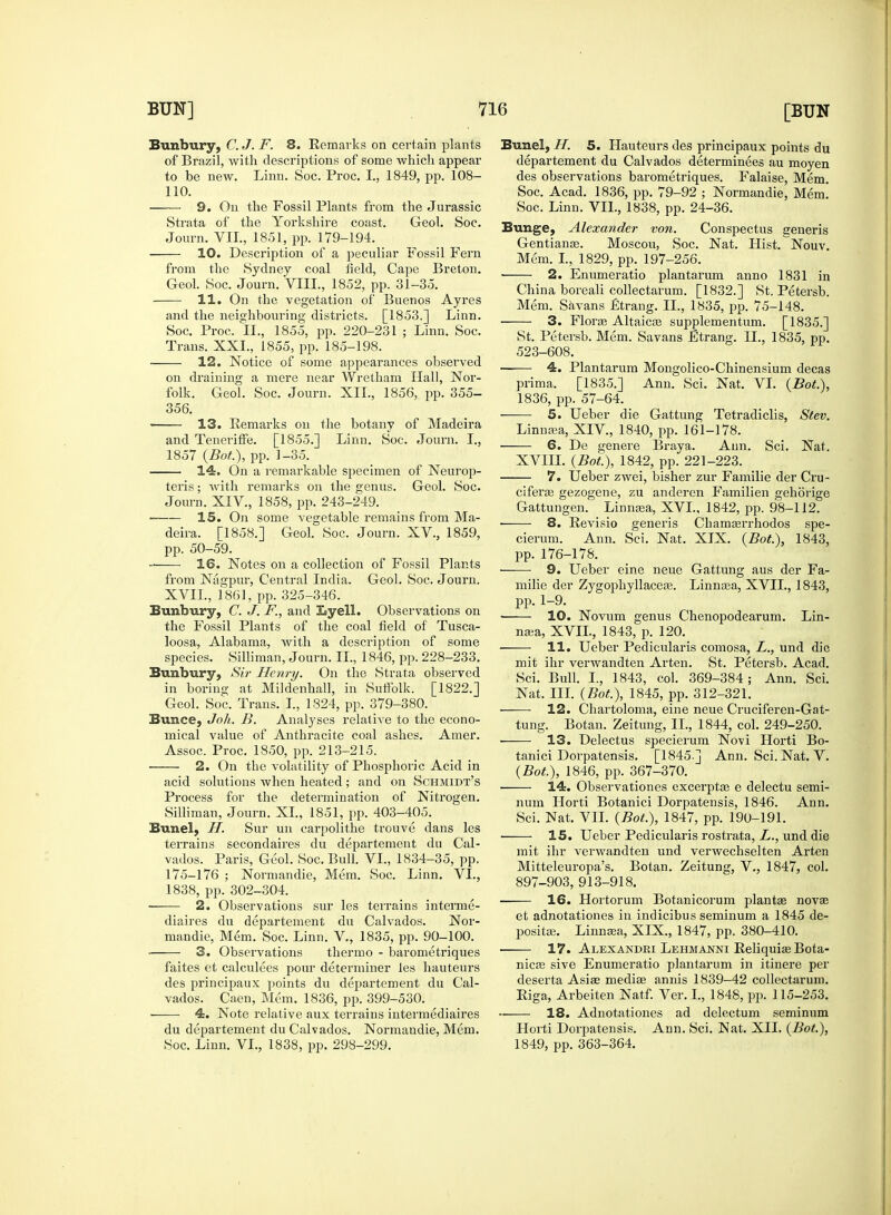 Bunbury, C. J. F. 8. Remarks on certain plants of Brazil, with descriptions of some which appear to be new. Linn. Soc. Proc. I., 1849, pp. 108- 110. 9. On the Fossil Plants from the Jurassic Strata of the Yorkshire coast. Geol. Soc. Journ. VII., 1851, pp. 179-194. 10. Description of a peculiar Fossil Fern from the Sydney coal field, Cape Breton. Geol. Soc. Journ. VIII., 1852, pp. 31-35. 11. On the vegetation of Buenos Ayres and the neighbouring districts. [1853.] Linn. Soc. Proc. II., 1855, pp. 220-231 ; Linn. Soc. Trans. XXL, 1855, pp. 185-198. 12. Notice of some appearances observed on draining a mere near Wretham Hall, Nor- folk. Geol. Soc. Journ. XII., 1856, pp. 355- 356. 13. Remarks on the botany of Madeira and Teneriffe. [1855.] Linn. Soc. Journ. I., 1857 (Bot), pp. 1-35. 14. On a remarkable specimen of Neurop- teris; with remarks on the genus. Geol. Soc. Journ. XIV, 1858, pp. 243-249. — 15. On some vegetable remains from Ma- deira. [1858.] Geol. Soc. Journ. XV., 1859, pp. 50-59. 16. Notes on a collection of Fossil Plants from Nagpur, Central India. Geol. Soc. Journ. XVII., 1861, pp. 325-346. Bunbury, C. J. F., and Lyell. Observations on the Fossil Plants of the coal field of Tusca- loosa, Alabama, with a description of some species. Silliman, Journ. II., 1846, pp. 228-233. Bunbury, Sir Henry. On the Strata observed in boring at Mildenhall, in Suffolk. [1822.] Geol. Soc. Trans. I., 1824, pp. 379-380. Bunce, Joh. B. Analyses relative to the econo- mical value of Anthracite coal ashes. Amer. Assoc. Proc. 1850, pp. 213-215. 2. On the volatility of Phosphoric Acid in acid solutions when heated; and on Schmidt's Process for the determination of Nitrogen. Silliman, Journ. XL, 1851, pp. 403-405. Bunel, IT. Sur un carpolithe trouve dans les terrains secondaires du departement du Cal- vados. Paris, Geol. Soc. Bull. VI., 1834-35, pp. 175-176 ; Normandie, Mem. Soc. Linn. VI., 1838, pp. 302-304. —— 2. Observations sur les terrains interme- diaires du departement du Calvados. Nor- mandie, Mem. Soc. Linn. V., 1835, pp. 90-100. 3. Observations thermo - barometriques faites et calculees pour determiner les hauteurs des principaux points du departement du Cal- vados. Caen, Mem. 1836, pp. 399-530. 4. Note relative aux terrains intermediates du departement du Calvados. Normandie, Mem. Soc. Linn. VI., 1838, pp. 298-299. Bunel, IT. 5. Hauteurs des principaux points du departement du Calvados determinees au moyen des observations barometriques. Falaise, Mem. Soc. Acad. 1836, pp. 79-92 ; Normandie, Mem. Soc. Linn. VII., 1838, pp. 24-36. Bunge, Alexander von. Conspectus generis Gentianae. Moscou, Soc. Nat. Hist. Nouv. Mem. I., 1829, pp. 197-256. ■ 2. Enumeratio plantarum anno 1831 in China boreali collectarum. [1832.] St. Petersb. Mem. Savans £trang. II., 1835, pp. 75-148. 3. Florae Altaicae supplementum. [1835.] St. Petersb. Mem. Savans Etrang. II., 1835, pp. 523-608. ■ 4. Plantarum Mongolico-Chinensium decas prima. [1835.] Ann. Sci. Nat. VI. (Bot.), 1836, pp. 57-64. 5. Ueber die Gattung Tetradiclis, Stev. Linnam, XIV, 1840, pp. 161-178. 6. De genere Braya. Ann. Sci. Nat. XVIII. (Bot.), 1842, pp. 221-223. 7. Ueber zwei, bisher zur Familie der Cru- ciferas gezogene, zu anderen Familien gehorige Gattungen. Linnasa, XVI., 1842, pp. 98-112. 8. Revisio generis Chamserrhodos spe- cierum. Ann. Sci. Nat. XIX. (Bot.), 1843, pp. 176-178. —— 9. Ueber eine neue Gattung aus der Fa- milie der Zygophyllaceas. Linnasa, XVII., 1843, pp. 1-9. 10. Novum genus Chenopodearum. Lin- naea, XVII., 1843, p. 120. 11. Ueber Pedicularis comosa, L., und die mit ihr verwandten Arten. St. Petersb. Acad. Sci. Bull. I., 1843, col. 369-384; Ann. Sci. Nat. III. (Bot), 1845, pp. 312-321. 12. Chartoloma, eine neue Cruciferen-Gat- tung. Botan. Zeitung, II., 1844, col. 249-250. 13. Delectus specierum Novi Horti Bo- tanici Dorpatensis. [1845.] Ann. Sci. Nat. V. (Bot), 1846, pp. 367-370. 14. Observationes excerptaa e delectu semi- nuin Horti Botanici Dorpatensis, 1846. Ann. Sci. Nat. VII. (Bot), 1847, pp. 190-191. 15. Ueber Pedicularis rostrata, L., und die mit ihr verwandten und verwechselten Arten Mitteleuropa's. Botan. Zeitung, V., 1847, col. 897-903, 913-918. 16. Hortorum Botanicorum plantas nova? et adnotationes in indicibus seminum a 1845 de- positee. Linnaea, XIX., 1847, pp. 380-410. 17. Alexandei Lehmanni Reliquiae Bota- nicas sive Enumeratio plantarum in itinere per deserta Asiae mediae annis 1839—42 collectarum. Riga, Arbeiten Natf. Ver. I., 1848, pp. 115-253. 18. Adnotationes ad delectum seminum Horti Dorpatensis. Ann. Sci. Nat. XII. (Bot), 1849, pp. 363-364.