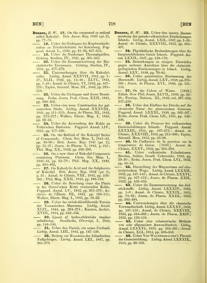 Bunsen, R. W. 17. On the compound or radical called Kakodyl. Brit. Assoc. Rep. 1840 (pt. 2), pp. 77-78. 18. Ueber die Gichtgase desKupferschiefe- rofens zu Friedrichshiitte bei Rotenburg. Pog- gend. Annal. L., 1840, pp. 81-93, 637-651. 19. Ueber die Nauheimer Thermalquellen. Gotting. Studien, IV., 1841, pp. 361-365. 20. Ueber die Zusammensetzung der Rie- clielsdorfer Eisensauen. Gotting. Studien, TV., 1841, pp. 377-379. 21. Untersucbungen liber die Kakodyl- reihe. Liebig, Annal. XXXVII., 1841, pp. 1- 57; XLIL, 1842, pp. 14-46; XLVI., 1843, pp. 1-48 ; Annal. de Chimie, VI., 1842, pp. 167- 219 ; Taylor, Scientif. Mem. Ill, 1843, pp. 281- 318. 22. Ueber die Gichtgase und deren Benut- zung. Erdm. Journ. Prak. Chem. XXII., 1841, pp. 389-405. ■ 23. Ueber erne neue Construction der gal- vanischen Saule. Liebig, Annal. XXXVIII., 1841, pp. 311-313; Journ. de Pharm. III., 1843, pp. 215-217; Walker, Electr. Mag. I., 1845, pp. 22-25. 24. Ueber die Anwendung der Kohle zu Volta'schen Batterien. Poggend. Annal. LIV., 1841, pp. 417-430. ■ 25. On the Radical of the Kakodyl Series of Compounds. Chem. Soc. Mem. I., 1841-43, pp. 49-60; Brit. Assoc. Rep. 1841 (pt. 2), pp. 55-57; Journ. de Pharm. I., 1842, p. 245; Phil. Mag. XX., 1842, pp. 382-393. — 26. On a new class of Kakodyl Compounds containing Platinum. Chem. Soc. Mem. I., 1841-43, pp. 63-70; Phil. Mag. XX., 1842, pp. 395-403. 27. On Kakodylic Acid and the Sulphurets of Kakodyl. Brit. Assoc. Rep. 1842 (pt. 2), p. 35 ; Annal. de Chimie, VIII., 1843, pp. 356- 362 ; Phil. Mag. XXII., 1843, pp. 180-185. 28. Ueber die Bereitung einer das Platin in der Grove'schen Kette ersetzenden Kohle. Poggend. Annal. LV., 1842, pp. 265-276; Ar- chives de l'Electr. III., 1843, pp. 103-111; Walker, Electr. Mag. I., 1845, pp. 16-22. 29. Ueber das steinkohlenfuhrende Terrain der Toscanischen Maremma. Liebig, Annal. XLIX., 1844, pp. 264-274 ; Karsten, Archiv, XVIII., 1844, pp. 542-543. 30. Ljuset af hydro-elektriska staplars urladdning. Stockholm, Ofversigt, I., 1844, pp. 144-146. 31. Ueber den Parisit, ein neues Cerfossil. Liebig, Annal. LIII., 1845, pp. 147-156. 32. Beitrag zur Kenntniss des Islandischen Tuffgebirges. Liebig, Annal. LXI., 1847, pp. 265-279. Bunsen, R. W. 33. Ueber den innern Zusam- menhang der pseudovulkanischen Erscheinungen Islands. Liebig, Annal. LXII., 1847, pp. 1-59 ; Annal. de Chimie, XXXVIII., 1853, pp. 385- 437. 34. Physikalische Beobachtungen iiber die hauptsiichlichsten Geisir Islands. Poggend. An- nal. LXXIL, 1847, pp. 159-170. 35. Bemerkungen zu einigen Einwiirfen gegen mehrere Ansichten iiber die cheinisch- geologischen Erscheinungen in Island. Liebig, Annal. LXV, 1848, pp. 70-85. 36. Ueber quantitative Bestimmung des Harnstoffs. Liebig, Annal. LXV, 1848, pp. 375- 386 ; Journ. de Pharm. XVI., 1849, pp. 151- 155. ■ 37. On the Colour of Water. [1848.] Edinb. New Phil. Journ. XLVII., 1849, pp. 95- 98; Froriep, Notizen, XL, 1849, col. 267-259, 257-259. 38. Ueber den Einfluss des Drucks auf die chemische Natur der plutonischen Gesteine. Poggend. Annal. LXXXL, 1850, pp. 562-567 ; Erdm. Journ. Prak. Chem. LIL, 1851, pp. 342- 346. 39. Ueber die Processe der vulkanischen Gesteinsbildungen Islands. Poggend. Annal. LXXXIIL, 1851, pp. 197-272 ; Annal. de Chimie, XXXVIII., 1853,pp. 215-300; Taylor, Scientif. Mem. 1853, pp. 33-98. 40. De l'influence de la pression sur la temperature de fusion. [1850.] Annal. de Chimie, XXXV, 1852, pp. 383-384. 41. Ueber vulkanische Exhalationen. Breslau, Schles. Gesell. Uebersicht, 1852, pp. 29-30 ; Erdm. Journ. Prak. Chem. LVI., 1852, pp. 53-55. 42. Darstellung des Magnesiums auf elec- trolytischem Wege. Liebig, Annal. LXXXIL, 1852, pp. 137-145 ; Annal. de Chimie, XXXVI., 1852, pp. 107-112 ; Journ. de Pharm. XXII., 1852, pp. 452-453. 43. Ueber die Zusammensetzung des Jod- stickstoffs. Liebig, Annal. LXXXIV, 1852, pp. 1-9 ; Annal. de Chimie, XXXIX., 1853, pp. 74-82; Journ.. de Pharm. XXIII., 1853, pp. 393-394. 44. Untersuchungen iiber die chemische Verwandtschaft. Liebig, Annal. LXXXV, 1853, pp. 137-155; Annal. de Chimie, XXXVIII., 1853, pp. 344-362 ; Journ. de Pharm. XXIV, 1853, pp. 150-154. 45. Ueber eine volumetrische Methode von sehr allgemeiner Anwendbarkeit. Liebig, Annal. LXXXVI., 1853. pp. 265-291; Annal. de Chimie, XLI., 1854, pp. 339-353. 46. Ueber Von Waltershausen's Theorie der Gesteinbildung. Liebig, Annal. LXXXIX., 1854, pp. 90-103.