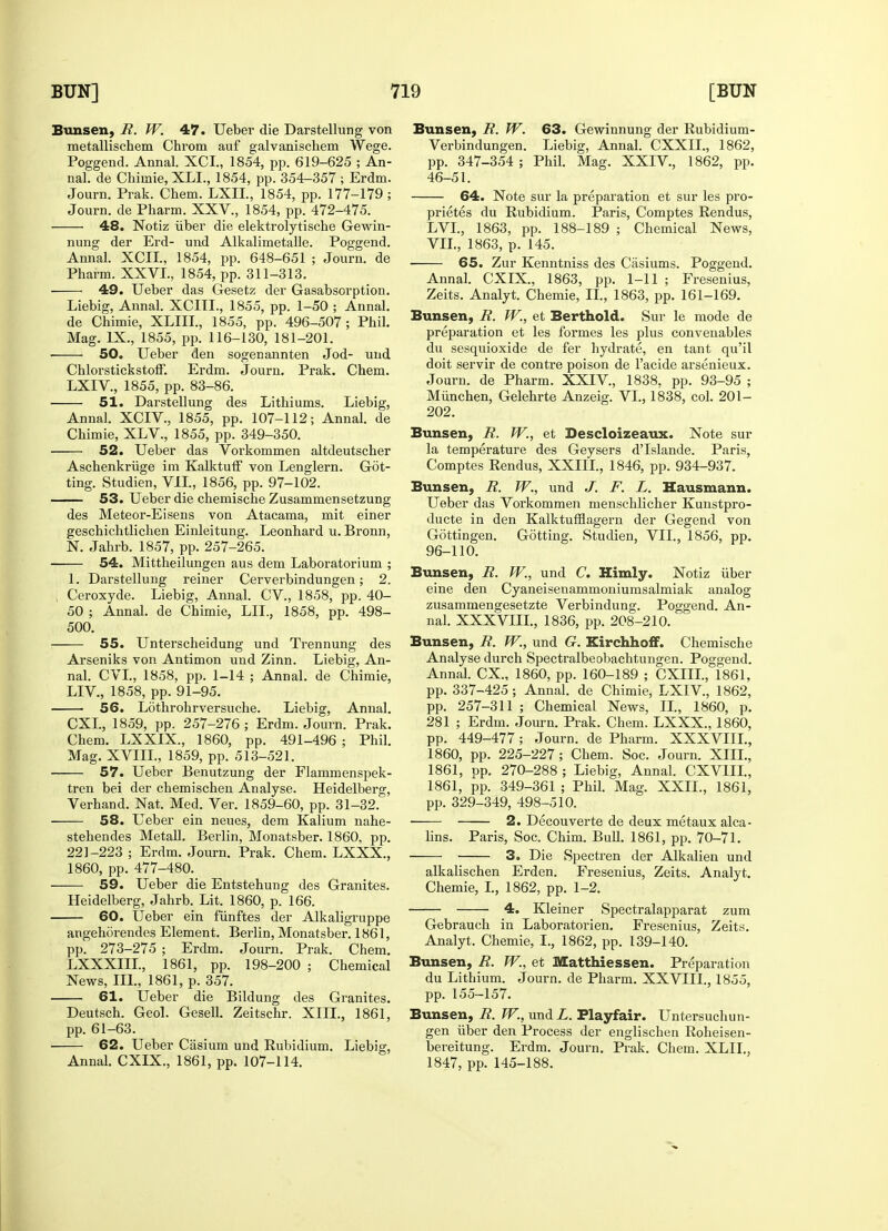 Bunsen, R. W. 47. Ueber die Darstellung von metallischem Chrom auf galvanischem Wege. Poggend. Annal. XCI., 1854, pp. 619-625 ; An- nal. de Chimie, XLL, 1854, pp. 354-357 ; Erdm. Journ. Prak. Chem. LXII, 1854, pp. 177-179 ; Journ. de Pharm. XXV., 1854, pp. 472-475. 48. Notiz iiber die elektrolytische Gewin- nung der Erd- und Alkalimetalle. Poggend. Annal. XCII., 1854, pp. 648-651 ; Journ. de Pharm. XXVI., 1854, pp. 311-313. ■ 49. Ueber das Gesetz der Gasabsorption. Liebig, Annal. XCITI., 1855, pp. 1-50 ; Annal. de Chimie, XLIII., 1855, pp. 496-507; Phil. Mag. IX., 1855, pp. 116-130, 181-201. ■ 50. Ueber den sogenannten Jod- und Chlorstickstoff. Erdm. Journ. Prak. Chem. LXIV, 1855, pp. 83-86. 51. Darstellung des Lithiums. Liebig, Annal. XCIV., 1855, pp. 107-112; Annal. de Chimie, XLV., 1855, pp. 349-350. 52. Ueber das Vorkommen altdeutscher Aschenkriige im Kalktuff von Lenglern. Got- ting. Studien, VII., 1856, pp. 97-102. 53. Ueber die chemische Zusammensetzung des Meteor-Eisens von Atacama, mit einer geschichtlichen Einleitung. Leonhard u. Bronn, N. Jahrb. 1857, pp. 257-265. 54. Mittheilungen aus dem Laboratorium ; 1. Darstellung reiner Cerverbindungen; 2. | Ceroxyde. Liebig, Annal. CV., 1858, pp. 40- 50 ; Annal. de Chimie, LIL, 1858, pp. 498- 500. 55. Unterscheidung und Trennung des Arseniks von Antimon und Zinn. Liebig, An- nal. CVL, 1858, pp. 1-14 ; Annal. de Chimie, LEV, 1858, pp. 91-95. 56. Lothrohrversuche. Liebig, Annal. CXI., 1859, pp. 257-276 ; Erdm. Journ. Prak. Chem. LXXIX., 1860, pp. 491-496 ; Phil. Mag. XVIIL, 1859, pp. 513-521. 57. Ueber Benutzung der Flammenspek- tren bei der chemischen Analyse. Heidelberg, Verhand. Nat. Med. Ver. 1859-60, pp. 31-32. 58. Ueber ein neues, dem Kalium nahe- stehendes Metall. Berlin, Monatsber. 1860, pp. 221-223 ; Erdm. Journ. Prak. Chem. LXXX., 1860, pp. 477-480. 59. Ueber die Entstehung des Granites. Heidelberg, Jahrb. Lit. 1860, p. 166. 60. Ueber ein fiinftes der Alkaligruppe angehorendes Element. Berlin, Monatsber. 1861, pp. 273-275 ; Erdm. Journ. Prak. Chem. LXXXIIL, 1861, pp. 198-200 ; Chemical News, III., 1861, p. 357. 61. Ueber die Bildung des Granites. Deutsch. Geol. Gesell. Zeitschr. XIII., 1861, pp. 61-63. • 62. Ueber Casium und Rubidium. Liebig, Annal. CXIX., 1861, pp. 107-114. Bunsen, R. W. 63. Gewinnung der Rubidium- Verbindungen. Liebig, Annal. CXXIL, 1862, pp. 347-354 ; Phil. Mag. XXIV, 1862, pp. 46-51. 64. Note sur la preparation et sur les pro- prietes du Rubidium. Paris, Comptes Rendus, LVL, 1863, pp. 188-189 ; Chemical News, VII., 1863, p. 145. 65. Zur Kenntniss des Casiums. Poggend. Annal. CXIX, 1863, pp. 1-11 ; Fresenius, Zeits. Analyt. Chemie, II., 1863, pp. 161-169. Bunsen, R. W., et Berthold. Sur le mode de preparation et les formes les plus convenables du sesquioxide de fer hydrate, en tant qu'il doit servir de contre poison de l'acide arsenieux. Journ. de Pharm. XXIV, 1838, pp. 93-95 ; Miinchen, Gelehrte Anzeig. VI., 1838, col. 201- 202. Bunsen, R. W., et Descloizeaux. Note sur la temperature des Geysers d'Islande. Paris, Comptes Rendus, XXIII., 1846, pp. 934-937. Bunsen, R. W., und J. F. L. Hausmann. Ueber das Vorkommen menschlicher Kunstpro- ducte in den Kalktufflagern der Gegend von Gottingen. Gotting. Studien, VII., 1856, pp. 96-110. Bunsen, R. W., und C. Himly. Notiz iiber eine den Cyaneisenammoniumsalmiak analog zusammengesetzte Verbindung. Poggend. An- nal. XXXVIII., 1836, pp. 208-210. Bunsen, R. W., und G. Kirchhoff. Chemische Analyse durch Spectralbeobachtungen. Poggend. Annal. CX., 1860, pp. 160-189 ; CXIIL, 1861, pp. 337-425; Annal. de Chimie, LXIV, 1862, pp. 257-311 ; Chemical News, II., 1860, p. 281 ; Erdm. Journ. Prak. Chem. LXXX., 1860, pp. 449-477; Journ. de Pharm. XXXVIII., 1860, pp. 225-227; Chem. Soc. Journ. XIII., 1861, pp. 270-288 ; Liebig, Annal. CXVIIL, 1861, pp. 349-361 ; Phil. Mag. XXII., 1861, pp. 329-349, 498-510. 2. Decouverte de deux metaux alca- lins. Paris, Soc. Chim. Bull. 1861, pp. 70-71. 3. Die Spectren der Alkalien und alkalischen Erden. Fresenius, Zeits. Analyt. Chemie, I., 1862, pp. 1-2. 4. Kleiner Spectralapparat zum Gebrauch in Laboratorien. Fresenius, Zeits. Analyt. Chemie, I., 1862, pp. 139-140. Bunsen, R. W., et Matthiessen. Preparation du Lithium. Journ. de Pharm. XXVIII., 1855, pp. 155-157. Bunsen, R. W., und L. Playfair. Untersuchun- gen iiber den Process der englischen Roheisen- bereitung. Erdm. Journ. Prak. Chem. XLIL, 1847, pp. 145-188.