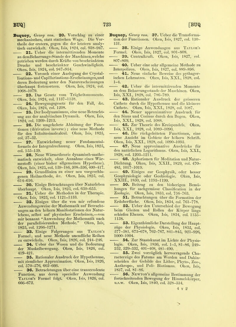 Buquoy, Georg von. 20. Vorschlag zu einer mechanischen, statt statischen Wage. Die Vor- theile der erstern, gegen die der letztern analy- tisch entwickelt. Oken, Isis, 1824, col. 938-947. 21. Ueber die intermittirenden Momente an demBeharrungs-Stande der Maschinen,welche getrieben werden durch Krafte von beschranktem Drucke und beschrankter Gescbwindigkeit. Oken, Isis, 1824, col. 947-954. 22. Versuch einer Auslegung der Crystal- lisations- und Capillarisations-Erscbeinungen,und deren Bedeutung unter den Naturerscheinungen iiberhaupt festzusetzen. Oken, Isis, 1824, col. 1068-1079. . 23. Das Gesetz vom Tragheitsmomente. Oken, Isis, 1824, col. 1137-1138. 24. Bewegungsgesetz fiir den Fall, &c. Oken, Isis, 1824, col. 1208. 25. Derlsodynamismus, eine neue Betracht- ung aus der analytiscben Dynamik. Oken, Isis, 1824, col. 1209-1213. 26. Die umgekebrte Ableitung der Func- tionen (derivation inverse) ; eine neue Metbode fur den Infinitesimalcalcul. Oken, Isis, 1825, col. 37-52. 27. Entwickelung neuer Fundamental- f'ormeln der Integralrechnung. Oken, Isis, 1825, col. 155-159. 28. Neue Warmetheorie dynamisch-mathe- 1 matiscb entwickelt, ohne Annabme eines Wiir- mestoffs (einer bisher allgemeinen Hypothese). Oken, Isis, 1825, col. 159-186, 308-336,400-417. . 29. Grundlinien zu einer neu vorgeschla- genen Heilmethode, &c. Oken, Isis, 1825, col. 614-616. 30. Einige Betrachtungen iiber Naturleben iiberhaupt. Oken, Isis, 1825, col. 650-655. 31. Ueber die Metboden in der Tberapie. Oken, Isis, 1825, col. 1121-1133. . 32. Einiges iiber die von mir erfundene Anwendungsweise der Mathematik auf Betracht- ungen an den hohern Manifestationen des Natur- lebens, selbst auf physiscbes Erscheinen,—von mir benannt Anwendung der Mathematik nach der parallelisierenden Methode. Oken, Isis, 1825, col. 1266-1271. ■ 33. Einige Folgerungen aus Taylor's Formel; und neue Metbode unendliche Eeiben zu entwickeln. Oken, Isis, 1826, col. 244-246. 34. Ueber das Wesen und die Bedeutung der Muskelbewegung. Oken, Isis, 1826, col. 419-421. : 35. Rationaler Ausdruck der Hypothenuse, mit ziemlicher Approximation. Oken, Isis, 1826, col. 570-576, 662-666. 36. Betrachtungen iiber eine transcendente Function, aus deren specieller Anwendung Taylor's Formel folgt. Oken, Isis, ] 826, col. 666-672. Buquoy, Georg von. 37. Ueber die Transforma- tion der Functionen. Oken, Isis, 1827, col. 130- 131. 38. Einige Anwendungen aus Taylor's Formel. Oken, Isis, 1827, col. 801-808. 39. Centralkraft. Oken, Isis, 1827, col. 807-809. 40. Ueber eine sehr allgemeine Methode zu Interpoliren. Oken, Isis, 1827, col. 889-896. 41. Neue einfache Beweise des pythagor- ischen Lehrsatzes. Oken, Isis, XXL, 1828, col. 1-4. 42. Ueber die intermittirenden Momente an dem Bebarrungsstande der Maschinen. Oken, Isis, XXL, 1828, col. 786-789. ■ 43. Rationaler Ausdruck der grosseren Cathete durch die Hypothenuse und die kleinere Cathete. Oken, Tsis, XXL, 1828, col. 1087. 44. Neuer approximativer Ausdruck fur den Sinus und Cosinus durch den Bogen. Oken, Isis, XXL, 1828, col. 1088. 45. Zur Theorie des Kreispendels. Oken, Isis, XXL, 1828, col. 1089-1090. 46. Die riickgeleiteten Functionen, eine neue Ansicht im Gebiete der hohern Schrift. Oken, Isis, XXL, 1828, col. 1090-1093. 47. Neue approximative Ausdriicke fiir den natiirlichen Logarithmus. Oken, Isis, XXL, 1828, col. 1203-1211. 48. Aphorismen fiir Meditation und Natur- Dichtung. Oken, Isis, XXII., 1829, col. 470- 485, 1017-1019. 49. Einiges zur Geophysik, oder besser Geophysiologie oder Geobiologie. Oken, Isis, XXIIL, 1830, col. 1193-1199. 50. Beitrag zu den bisherigen Bemii- hungen fiir sachgemasse Classification in der Zoologie. Oken, Isis, 1833, col. 756-763. —— 51. Betracbtungen iiber die Formation der Erdoberflache. Oken, Isis, 1834, col. 761-778. 52. Ueber den Unterschied der Bewegung beim Gleiten und Rollen der Korper kings schiefen Ebenen. Oken, Isis, 1834, col. 1135- 1138. ■ 53. Eigentbiimliche Darstellung der Haupt- ziige der Physiologie. Oken, Isis, 1835, col. 577-581, 673-678, 762-767, 841-845, 921-926, 1000-1004. 54. Zur Staatskunst im Lichte der Physio- logie. Oken, Isis, 1836, col. 1-5, 81-86, 249- 252, 329-332, 401-408, 48]-490. 55. Zwei vorziiglich hervorragende Cha- racterziige des Fatums am Werden und Dahin- scheiden der Gebilde des Litho-, Phyto-, Zoo-, Anthropo-, und Poli- Biotismus. Oken, Isis, 1837, col. 81-86. 56. Newton's allgemeine Bestimmung der fortschreitenden Bewegung der Himmelskorper, u.s.w. Oken, Isis, 1840, col. 328-334. 4 y 2