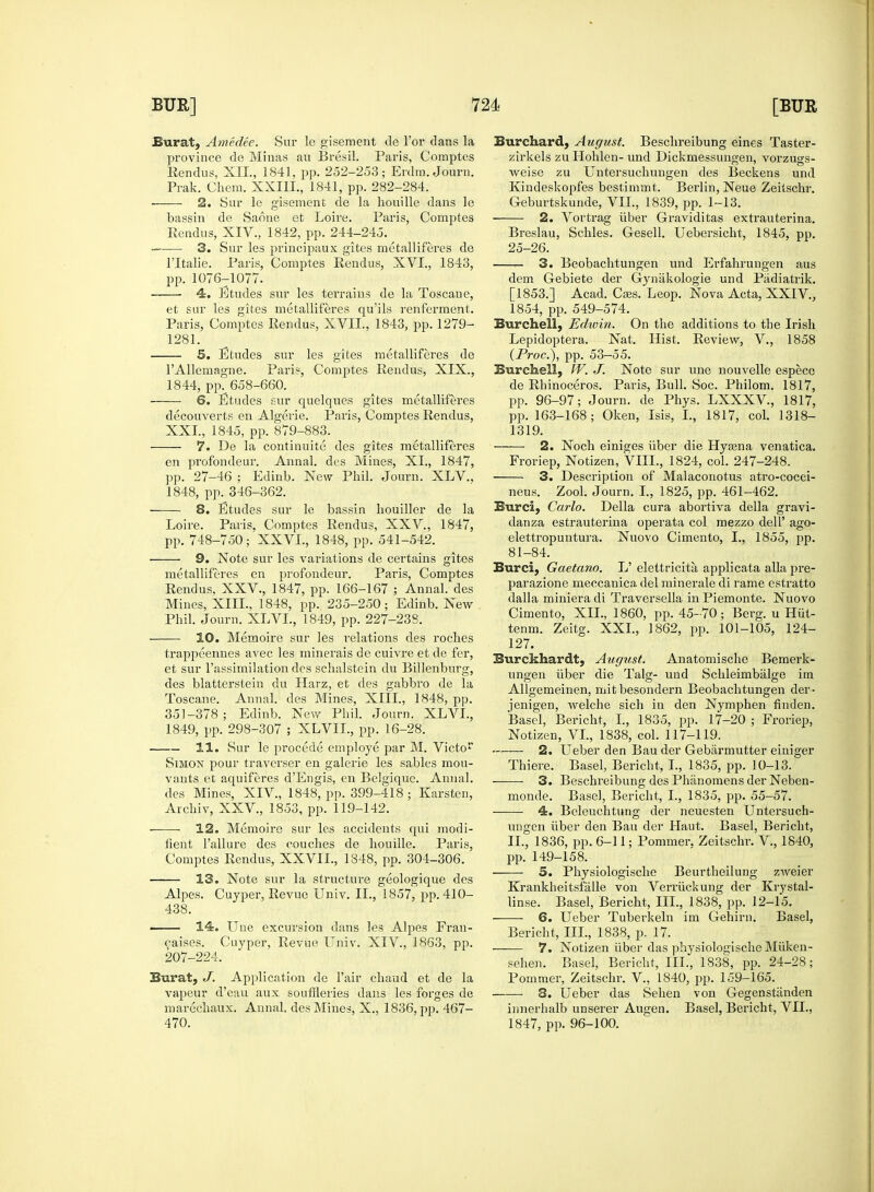 Burat, Amedee. Sur le gisement de Tor dans la province de Minas au Bresil. Paris, Comptes Eendus, XII., 1841, pp. 252-253; Erdm. Journ. Prak. Ckem. XXIIL, 1841, pp. 282-284. ■ 2. Sur le gisement de la houille dans le bassin de Saone et Loire. Paris, Comptes Rendus, XIV., 1842, pp. 244-245. 3. Sur les principaux gites metalliferes de l'ltalie. Paris, Comptes Rendus, XVI., 1843, pp. 1076T1077. 4. Etudes sur les terrains de la Toscaue, et sur les gites metalliferes qu'ils renferment. Paris, Comptes Rendus, XVII., 1843, pp. 1279- 1281. 5. Etudes sur les gites metalliferes de 1'Allemagne. Paris, Comptes Rendus, XIX., 1844, pp. 658-660. 6. Etudes sur quelques gites metalliferes decouverts en Algerie. Paris, Comptes Rendus, XXL, 1845, pp. 879-883. 7. De la continuite des gites metalliferes en profondeur. Annal. des Mines, XL, 1847, pp. 27-46 ; Edinb. New Phil. Journ. XLV., 1848, pp. 346-362. 8. Etudes sur le bassin houiller de la Loire. Paris, Comptes Rendus, XXV., 1847, pp. 748-750; XXVI., 1848, pp. 541-542. 9. Note sur les variations de certains gites metalliferes en profondeur. Paris, Comptes Rendus. XXV., 1847, pp. 166-167 ; Annal. des Mines, XIII., 1848, pp. 235-250; Edinb. New Phil. Journ. XLVI., 1849, pp. 227-238. 10. Memoire sur les i-elations des roches trappeennes avec les minerais de cuivre et de fer, et sur l'assimilation des schalstein du Billenburg, des blatterstein du Harz, et des gabbro de la Toscane. Annal. des Mines, XIII., 1848, pp. 351-378; Edinb. New Phil. Journ. XLVI., 1849, pp. 298-307 ; XLVIL, pp. 16-28. 11. Sur le procede employe par M. Victor Simon pour traverser en galerie les sables mou- vants et aquiferes d'Engis, en Belgique. Annal. des Mines, XIV, 1848, pp. 399-418 ; Karsten, Archiv, XXV., 1853, pp. 119-142. 12. Memoire sur les accidents qui modi- fient Failure des couches de houille. Paris, Comptes Rendus, XXVIL, 1348, pp. 304-306. 13. Note sur la structure geologique des Alpes. Cuyper, Revue Univ. II., 1857, pp. 410- 438. • 14. Une excursion dans les Alpes Fran- caises. Cuyper, Revue Univ. XIV., 1863, pp. 207-224. Burat, J. Application de Fair chaud et de la vapeur d'eau aux souffleries dans les forges de marechaux. Annal. des Mines, X., 1836, pp. 467- 470. Burchard, August. Beschreibung eines Taster- zirkels zu Hohlen- und Dickmessungen, vorzugs- weise zu Untersuchungen des Beckens und Kindeskopfes bestimmt. Berlin, Neue Zeitschr. Geburtskunde, VII., 1839, pp. 1-13. 2. Vortrag iiber Graviditas extrauterina. Breslau, Schles. Gesell. Uebersicht, 1845, pp. 25-26. 3. Beobachtungen und Erfahrungen aus dem Gebiete der Gynakologie und Padiatrik. [1853.] Acad. Cass. Leop. Nova Acta, XXIV, 1854, pp. 549-574. Burchell, Edivin. On the additions to the Irish Lepidoptera. Nat. Hist. Review, V., 1858 (Proc), pp. 53-55. Burchell, W. J. Note sur une nouvelle especo de Rhinoceros. Paris, Bull. Soc. Philom. 1817, pp. 96-97; Journ. de Phys. LXXXV., 1817, pp. 163-168; Oken, Isis, I., 1817, col. 1318- 1319. 2. Noch einiges iiber die Hyasna venatica. Froriep, Notizen, VIII., 1824, col. 247-248. 3. Description of Malacouotus atro-cocci- neus. Zool. Journ. I., 1825, pp. 461-462. Burci, Carlo. Delia cura abortiva della gravi- danza estrauterina operata col mezzo dell' ago- elettropuntura. Nuovo Cimento, I., 1855, pp. 81-84. Burci, Gaetano. L' elettricita applicata alia pre- parazione meccanica del minerale di rame estratto dalla miniera di Traversella in Piemonte. Nuovo Cimento, XII., 1860, pp. 45-70; Berg, u Hiit- tenm. Zeitg. XXL, 1862, pp. 101-105, 124- 127. Burekhardt, August. Anatomische Bemerk- ungen iiber die Talg- uud Schleimbiilge im Allgemeinen, mit besondern Beobachtungen der- jenigen, welche sich in den Nymphen finden. Basel, Bericht, I., 1835, pp. 17-20 ; Froriep, Notizen, VI., 1838, col. 117-119. 2. Ueber den Bau der Gebiirmutter einiger Thiere. Basel, Bericht, I., 1835, pp. 10-13. 3. Beschreibung des Phanomens der Neben- monde. Basel, Bericht, I., 1835, pp. 55-57. 4. Beleuchtung der neuesten Untersuch- ungen iiber den Bau der Haut. Basel, Bericht, II., 1836, pp. 6-11; Pommer, Zeitschr. V., 1840, pp. 149-158. 5. Physiologische Beurtheilung zweier Krankheitsfalle von Verriickung der Krystal- linse. Basel, Bericht, III., 1838, pp. 12-15. 6. Ueber Tuberkeln im Gehirn. Basel, Bericht, III., 1838, p. 17. ■ 7. Notizen fiber das physiologische Miiken- sehen. Basel, Bericht, III., 1838, pp. 24-28; Pommer, Zeitschr. V., 1840, pp. 159-165. 3. Ueber das Sehen von Gegenstiinden innerhalb unserer Augen. Basel, Bericht, VII., 1847, pp. 96-100.