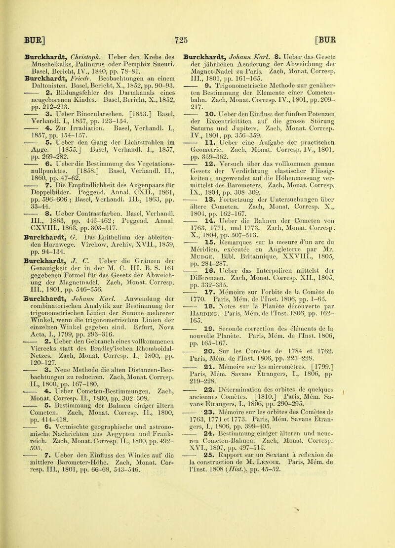 Burckhardt, Christoph. Ueber den Krebs des Muschelkalks, Palinurus oder Pemphix Sueuri. Basel, Bericht, IV., 1840, pp. 78-81. Burckhardt, Friedr. Beobachtungen an einem Daltonisten. Basel, Bericht, X., 1852, pp. 90-93. 2. Bildungsfehler des Darmkanals eines neugeborenen Kindes. Basel, Bericht, X., 1852, pp. 212-213. 3. Ueber Binocularsehen. [1853.] Basel, Verhandl. I., 1857, pp. 123-154. 4. Zur Irradiation. Basel, Verhandl. I., 1857, pp. 154-157. 5. Ueber den Gang der Lichtstrahlen im Auge. [1855.] Basel, Verhandl. I., 1857, pp. 269-282. 6. Ueber die Bestimmung des Vegetations- nullpunktes. [1858.] Basel, Verhandl. II., 1860, pp. 47-62. 7. Die Empfindlichkeit des Augenpaars fur Doppelbilder. Poggend. Annal. CXIL, 1861, pp. 596-606 ; Basel, Verhandl. III., 1863, pp. 33-44. 8. Ueber Contrastfarben. Basel, Verhandl. III., 1863, pp. 445-462; Poggend. Annal. CXVIII, 1863, pp. 303-317. Burckhardt, G. Das Epithelium der ableiten- den Harnwege. Virchow, Archiv, XVII., 1859, pp. 94-134. Burckhardt, J. C. Ueber die Griinzen der Genauigkeit der in der M. C. III. B. S. 161 gegebenen Forniel f'iir das Gesetz der Abweich- ung der Magnetnadel. Zach, Monat. Corresp. III., 1801, pp. 546-556. Burckhardt, Johann Karl. Anwendung der combinatorischen Analytik zur Bestimmung der trigonometrischen Linien der Summe mehrerer Winkel, wenn die trigonometrischen Linien der einzelnen Winkel gegeben sind. Erfurt, Nova Acta, I., 1799, pp. 293-316. ■ 2. Ueber den Gebrauch ernes vollkommenen Vierecks statt des Bradley'ischen Rhomboidal- Netzes. Zach, Monat. Corresp. 1., 1800, pp. 120-127. ■ 3. Neue Methode die alten Distanzen-Beo- bachtungen zu reduciren. Zach, Monat. Corresp. II., 1800, pp. 167-180. ——— 4. Ueber Cometen-Bestimmungen. Zach, Monat. Corresp. II., .1800, pp. 302-308. 5. Bestimmung der Bahnen einiger altera Cometen. Zach, Monat. Corresp. II., 1800, pp. 414-418. ■ 6. Vermischte geographische und astrono- mische Nachrichten aus Aegypten und Frank- reich. Zach, Monat. Corresp. II., 1800, pp. 492- 505. ■ 7. Ueber den Einfluss des Windes auf die mittlere Barometer-Hohe. Zach, Monat. Cor- resp. III., 1801, pp. 66-68, 543-546. Burckhardt, Johann Karl. 8. Ueber das Gesetz der jahrlichen Aenderung der Abweichung der Magnet-Nadel zu Paris. Zach, Monat. Corresp. III. , 1801, pp. 161-165. 9. Trigonometrische Methode zur geniiher- ten Bestimmung der Elemente einer Cometen- bahn. Zach, Monat. Corresp. IV, 1801, pp. 209- 217. 10. Ueber den Einfluss der fiinften Potenzen der Excentricitaten auf die grosse Storung Saturns und Jupiters. Zach, Monat. Corresp. IV, 1801, pp. 356-359. 11. Ueber eine Aufgabe der practischen Geometric Zach, Monat. Corresp. IV., 1801, pp. 359-362. 12. Versuch liber das vollkommen genaue Gesetz der Verdichtung elastischer Fliissig- keiten; angewendet auf die Hohenmessung ver- mittelst des Barometers. Zach, Monat. Corresp. IX. , 1804, pp. 308-309. 13. Fortsetzung der Untersuchungen iiber iiltere Cometen. Zach, Monat. Corresp. X., 1804, pp. 162-167. 14. Ueber die Bahnen der Cometen von 1763, 1771, und 1773. Zach, Monat. Corresp. X. , 1804, pp. 507-513. • IS. Remarques sur la mesure d'un arc du Meridien, executee en Augleterre par Mr. Mudge. Bibl. Britannique, XXVIII., 1805, pp. 284-287. 16. Ueber das Interpol iren mittelst der Differenzen. Zach, Monat. Corresp. XII., 1805, pp. 332-335. 17. Memoire sur Forbite de la Comete do 1770. Paris, Mem. de l'Inst. 1806, pp. 1-65. 18. Notes sur la Planete decouverte par Harding. Paris, Mem. de l'Inst. 1806, pp. 162- 165. 19. Seconde correction des elements de la nouvelle Planete. Paris, Mem. de l'Inst. 1806, pp. 165-167. 20. Sur les Cometes de 1784 et 1762. Paris, Mem. de l'Inst. 1806, pp. 223-228. 21. Memoire sur les micrometres. [1799.] Paris, Mem. Savans Strangers, I., 1806, pp 219-228. 22. Determination des orbites de quelques anciennes Coinetes. [1810.] Paris, Mem. Sa- vans Etrangers, I., 1806, pp. 290-295. ' 23. Memoire sur les orbites des Cometes do 1763, 1771 et 1773. Paris, Mem. Savans Stran- gers, I., 1806, pp. 399-405. 24, Bestimmung einiger alteren und neue- ren Cometen-Bahnen. Zach, Monat. Corresp. XVI., 1807, pp. 497-515. 25. Rapport sur un Sextant a reflexion de la construction de M. Lenoir. Paris, Mem. de l'Inst. 1808 {Hist.), pp. 45-52.