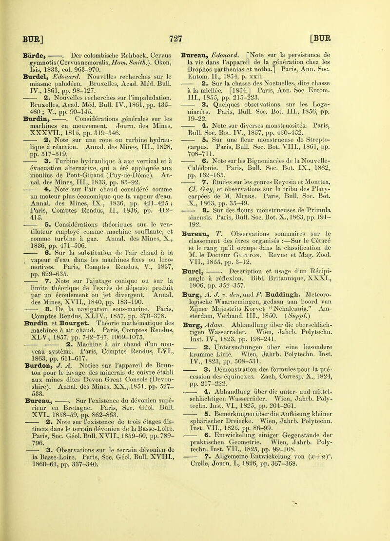 Biirde, . Der colombische Rehbock, Cervus gymnotis (Cervusnemoralis, Ham. Smith.'). Oken, Isis, 1833, col. 963-970. Burdel, Edouard. Nouvelles recherches sur le miasme paludeen. Bruxelles, Acad. Med. Bull. IV., 1861, pp. 98-127. 2. Nouvelles recherches sur l'impaludation. Bruxelles, Acad. Med. Bull. IV., 1861, pp. 435- 460 ; V., pp. 90-145. Bur din, . Considerations generales sur les machines en mouvement. Journ. des Mines, XXXVIL, 1815, pp. 319-346. 2. Note sur une roue ou turbine hydrau- lique a, reaction. Annal. des Mines, III., 1828, pp. 517-519. 3. Turbine hydrauliquc a axe vertical et a, evacuation alternative, qui a ete appliquee aux moulins de Pont-Gibaud (Puy-de-D6me). An- nal. des Mines, III., 1833, pp. 85-92. 4. Note sur Fair chaud considere comme un moteur plus economique que la vapeur d'eau. Annal. des Mines, IX., 1836, pp. 421-425 ; Paris, Comptes Rendus, II., 1836, pp. 412- 415. ■ 5. Considerations theoriques sur le ven- tilateur employe comme machine soufflante, et comme turbine a gaz. Annal. des Mines, X., 1836, pp. 471-506. 6. Sur la substitution de Fair chaud a la ; vapeur d'eau dans les machines fixes ou loco- motives. Paris, Comptes Rendus, V., 1837, pp. 629-635. 7. Note sur l'ajutage conique ou sur la limite theorique de l'exces de depense produit par un ecoulement ou jet divergent. Annal. des Mines, XVII., 1840, pp. 183-190. 8. De la navigation sous-marine. Paris, Comptes Rendus, XLIV, 1857, pp. 370-378. Burdin et Bourget. Theorie mathematique des machines a air chaud. Paris, Comptes Rendus, XLV, 1857, pp. 742-747, 1069-1075. 2. Machine a, air chaud d'un nou- veau systeme. Paris, Comptes Rendus, LVI., 1863, pp. 611-617. Bur don, J. A. Notice sur l'appareil de Brun- ton pour le lavage des minerais de cuivre etabli aux mines dites Devon Great Consols (Devon- shire). Annal. des Mines, XX., 1851, pp. 527- 533. Bureau, . Sur l'existence du devonien supe- rieur en Bretagne. Paris, Soc. Geol. Bull. XVL, 1858-59, pp. 862-863. 2. Note sur l'existence de trois etages dis- tincts dans le terrain devonien de la Basse-Loire. Paris, Soc. Geol. Bull. XVII., 1859-60, pp.789- 796. 3. Observations sur le terrain devonien de la Basse-Loire. Paris, Soc. Geol. Bull. XVIII., 1860-61, pp. 337-340. Bureau, Edouard. [Note sur la persistance de la vie dans l'appareil de la generation chez les Brophos parthenias et notha.] Paris, Ann. Soc. Entom. II., 1854, p. xxii. 2. Sur la chasse des Noctuelles, dite chasse a, la miellee. [1854.] Paris, Ann. Soc. Entom. III., 1855, pp. 215-223, 3. Quelques observations sur les Loga- niacees. Paris, Bull. Soc. Bot. III., 1856, pp. 19-22. 4. Note sur diverses monstruosites. Paris, Bull. Soc. Bot. IV, 1857, pp. 450-452. 5. Sur une fleur monstrueuse de Strepto- carpus. Paris, Bull. Soc. Bot. VIII., 1861, pp. 708-711. 6. Note sur les Bignoniacees de la Nouvelle- Caledonie. Paris, Bull. Soc. Bot. IX., 1862, pp. 162-165. 7. £tudes sur les genres Reyesia et Monttea, CI. Gay, et observations sur la tribu des Platy- carpees de M. Miers. Paris, Bull. Soc. Bot. X., 1863, pp. 35-49. ■ 8. Sur des fleurs monstrueuses de Primula sinensis. Paris, Bull. Soc. Bot. X., 1863, pp. 191- 192. Bureau, T. Observations sommaires sur le classement des etres organises :—Sur le Cetace et le rang qu'il occupe dans la classification de M. le Docteur Guitton. Revue et Mag. Zool. VII., 1855, pp. 3-12. Burel, . Description et usage d'un Recipi- angle a, reflexion. Bibl. Britannique, XXXI., 1806, pp. 352-357. Burg, A. J. v. den, und P. Suddingh. Meteoro- logische Waarnemingen, gedaan aan boord van Zijner Majesteits Korvet  Nehalennia. Am- sterdam, Verhand. III., 1850. (Suppl.) Burg, Adam. Abhandlung fiber die oberschlach- tigen Wasserrader. Wien, Jahrb. Polytechn. Inst. IV, 1823, pp. 198-241. 2. Untersuchungen fiber eine besondere krumme Linie. Wien, Jahrb. Polytechn. Inst. IV, 1823, pp. 508-531. 3. Demonstration des formules pour la pre- cession des equinoxes. Zach, Corresp. X., 1824, pp. 217-222. 4. Abhandlung fiber die unter- und mittel- schlachtigen Wasserrader. Wien, Jahrb. Poly- techn. Inst. VI., 1825, pp. 204-261. —— 5. Bemerkungen fiber die Auflosung kleiner spharischer Dreiecke. Wien, Jahrb. Polytechn. Inst. VII., 1825, pp. 86-99. ■ 6. Entwickelung einiger Gegenstande der praktischen Geometric Wien, Jahrb. Poly- techn. Inst. VII., 1825, pp. 99-108. 7. Allgemeine Entwickelung von (x-{-a)n. Crelle, Journ. I., 1826, pp. 367-368.