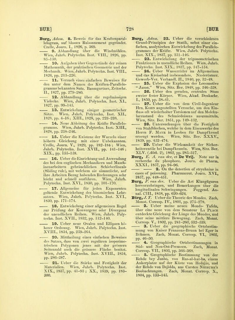 Burg, Adam. 8. Beweis fiir das Krafteriparal- lelogram, auf blosses Raisonnement gegriindet. Crelle, Journ. I., 1826, p. 369. 9. Abhandlung iiber die Windmiihlen. Wien, Jahrb. Polytechn. Inst. VIII., 1826, pp. 85-150. 10. Aufgaben iiber Gegenstande der reinen Mathematik, der praktischen Geometrie und der Mechanik. Wien, Jahrb. Polytechn. Inst. VIII., 1826, pp. 213-226. ■ 11. Versuch eines einfachen Beweises fiir den unter dem Nanien des Kraften-Parallelo- gramms bekannten Satz. Baumgartner, Zeitschr. II., 1827, pp. 279-280. 12. Abhandlung iiber die regelmassigen Vielecke. Wien, Jahrb. Polytechn. Inst. XL, 1827, pp. 99-145. 13. Entwickelung einiger geometrischer Satze. Wien, Jahrb. Polytechn. Inst. XII., 1828, pp. 4-16; XIII., 1828, pp. 223-238. 14. Neue Ableitung des Krafte Parallelo- gramms. Wien, Jahrb. Polytechn. Inst. XIII., 1828, pp. 238-246. 15. Ueber die Existenz der Wurzeln einer hohern Gleichung mit einer Unbekannten. Crelle, Journ. V., 1829, pp. 182-184 ; Wien, Jahrb. Polytechn. Inst. XVII., pp. 141-146 ; XIX., pp. 155-158. 16. Ueber die Einrichtung und Anwendung des bei den euglischen Mechanikern und Masch- inenarbeitern gebriiuchlichen Schieberlineals (Sliding rule), mit welchem sie sammtliche, auf ihre Arbeiten Bezug habenden Rechnungen sehr leicht und schnell ausfiihren. Wien, Jahrb. Polytechn. Inst. XVI., 1830, pp. 101-170. 17. Allgemeine fiir jeden Exponenten geltende Entwickelung des binomischen Lehr- satzes. Wien, Jahrb. Polytechn. Inst. XVI., 1830, pp. 171-174. 18. Entwickelung einer allgeraeinen Regel zur Priifung der Konvergenz oder Divergenz der unendlichen Reihen. Wien, Jahrb. Poly- techn. Inst. XVII., 1832, pp. 112-140. 19. Ueber neue Ovalen und Ellipsen ho- herer Ordnung. Wien, Jahrb. Polytechn. Inst. XVIIL, 1834, pp. 259-264. ■ 20. Mittheilung eines einfachen Beweises des Satzes, dass von zwei regularen isoperime- trischen Polygonen jenes mit der grossern Seitenzahl auch die grossere Flache besitzt. Wien, Jahrb. Polytechn. Inst, XVIIL, 1834, pp. 286-287. 21. Ueber die Starke und Festigkeit der Materialien. Wien, Jahrb. Polytechn. Inst. XIX., 1837, pp. 41-93 ; XX., 1839, pp. 183- 300. Burg, Adam. 22. Ueber die verschiedenen Grund-Prinzipien der Statik, nebst einer ein- fachen, analytischen Entwickelung des Parallelo- grammes der Krafte. Wien, Jahrb. Polytechn. Inst. XIX., 1837, pp. 131-146. 23. Entwickelung der trigonometrischen Funktionen in unendliche Reihen. Wien, Jahrb. Polytechn. Inst. XIX., 1837, pp. 147-154. 24. Ueber AVasserrader im Allgemeinen und das Kreiselrad insbesondere. Niederosterr. Gewerb-Ver. Verhandl. II., 1840, pp. 32-48. 25. Ueber die Explosion der Locomotive Jason. Wien, Sitz. Ber. 1848, pp. 546-558. 26. Ueber den geraden, centralen Stoss zweier fester Korper. Wien, Akad. Denkschr. I., 1850, pp. 38-41. 27. Ueber die von dem Civil-Ingenieur Hrn. Kohn angestellten Versuche, um den Ein- fluss oft wiederholter Torsionen auf den Moleku- larzustand des Schmiedeisens auszumitteln. Wien, Sitz. Ber. 1851, pp. 149-152. 28. Untersuchungeu iiber die Festigkeit von Stahlblechen, welche in dem Eisenwerke des Herrn F. Mayr in Leoben fiir Dampfkessel erzeugt werden. Wien, Sitz. Ber. XXXV., 1859, pp. 452-474. 29. Ueber die Wirksamkeit der Sicher- heitsventile bei Dampfkesseln. Wien, Sitz. Ber. XLV. {AM. 2), 1862, pp. 285-317. Burg, E. A. van der, et Be Vrij. Note sur la recherche du phosphore. Journ. de Pharm. XXXI., 1857, pp. 94-96. ■ 2. Ou the detection of strychnine in cases of poisoning. Pharmaceut. Journ. XVL, 1857, pp. 448-451. Burg, P. van der. Ueber die Art Klangfiguren hervorzubringen, und Bemerkungen iiber die longitudinalen Schwingungen. Poggend. An- nal. CIII., 1858, pp. 620-624. Biirg, J. T. Ueber die Theorie des Mondes. Zach, Monat. Corresp. IV., 1801, pp. 275-278. 2. Ueber meine neuen Monds- Tafeln, iiber eine neue von dem Senateur La Place entdeckte Gleichung der Lange des Mondes, und iiber seine mittlere Bewegung. Zach, Monat. Corresp. V., 1802, pp. 241-260, 532-539. 3. Ueber die geographische Ortsbestim- inung von Kaiser Franzens-Brunn bei Eger in Bohmen. Zach, Monat. Corresp. VI., 1802, pp. 46-50. 4. Geographische Ortsbestimmungen in Siid- und Neu-Ost-Preussen. Zach, Monat. Corresp. VII., 1803, pp. 366-368. 5. Geographische Bestimmung von der Rehde bey Janbo, von Ras-al-hat-ba, einem Ankerplatze auf der Kiiste von Hedsjas, und der Rehde von Dsjidda, aus Carsten Niebuhr's Beobachtungen. Zach, Monat. Corresp. X., 1804, pp. 133-145.