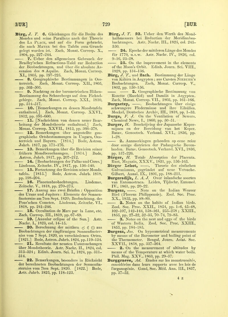 Burg, J. T. 6. Gleichungen fur die Breite des Mondes und seine Parallaxe nach der Theorie des La Place, und auf die Form gebracht, die nach Mayer bei den Tafeln zum Grunde gelegt worden ist. Zach, Monat. Corresp. X., 1804, pp. 227-244. 7. Ueber den allgerneinen Gebrauch der Bradley'schen Refractions-Tafel zur Reduction der Beobacbtungen, und iiber die absolute As- cension des a Aquilse. Zach, Monat. Corresp. XL, 1805, pp. 197-225. —— 8. Geographische Bestimmungen in Oes- terreicb. Zach, Monat. Corresp. XII., 1805, pp. 503-505. ■ 9. Nachtrag zu der barometrischen Hohen- Bestimmung des Schneebergs auf dem Fichtel- gebirge. Zach, Monat. Corresp. XXL, 1810, pp. 514-517. 10. [Bemerkungen zu dessen Mpndstafeln enthaltend.] Zach, Monat. Corresp. XXVI., 1812, pp. 591-600. 11. [Nachrichten von dessen neuer Bear- beitung der Mondstheorie enthaltend.] Zach, Monat. Corresp. XXVIL, 1813, pp. 366-378. 12. Bemerkungen iiber angestellte geo- graphische Ortsbestimmungen in Ungarn, Oes- terreich und Bayern. [1814.] Bode, Astron. Jahrb. 1817, pp. 171-176. 13. Bemerkungen iiber die Revision seiner fruhern Mondberechnungen. [1814.] Bode, Astron. Jahrb. 1817, pp. 207-212. 14. [Beobachtungen der Pallas und Ceres.] Lindenau, Zeitschr. IV., 1817, pp. 136-140. 15. Fortsetzung der Revision seiner Monds- tafeln. [1815.] Bode, Astron. Jahrb. 1818, pp. 198-204. 16. Planetenbeobachtungen. Lindenau, Zeitschr. V., 1818, pp. 270-275. 17. Auszug aus zwei Briefen : Opposition des Urans und Jupiters : Elemente der Sonnen- finsterniss am 7ten Sept. 1820; Beobachtung. des Pons'schen Cometen. Lindenau, Zeitschr. VI., 1818, pp. 241-246. 18. Occultation de Mars par la Lune, etc. Zach, Corresp. III., 1819, pp. 67-69. 19. [Annular eclipse of the Sun.] Astr. Nachr. L, 1823, col. 14-15. 20. Berechnung der mittlern (5 ([ © aus Beobachtungen der ringformigen Sonnenfinster- niss vom 7 Sept. 1820, an verschiedenen Orten. [1821.] Bode, Astron. Jahrb. 1824, pp. 119-134. — 21. Resultate der neusten Untersuchungen iiber Mondstheorie. Astr. Nachr. II., 1824, col. 313-324; Edinb. Journ. Sci. I., 1824, pp. 311- 314. 22. Bemerkungen, besonders in Riicksicht der berechneten Beobachtungen der Sonneniin- sterniss vom 7ten Sept. 1820. [1822.] Bode, Astr. Jahrb. 1825, pp. 118-123. Burg, J. T. 23. Ueber den Werth des Mond- halbmessers bei Reduction der Meridianbeo- bachtungen. Astr. Nachr. III., 1825, col. 245- 350. 24. Epoche der mittlerenLange des Mondes fur 1779, u.s.w. Astr. Nachr. IV, 1826, col. 9-16, 23-28. 25. On the improvement in the elements of the Moon's Orbit. Edinb. Journ. Sci. VIII., 1828, pp. 134-136. Burg, J. T., und Zach. Bestimmung der Lange von Kahira in Aegypten ; aus Carsten Niebuhr's Beobachtungen. Zach, Monat. Corresp. V., 1802, pp. 150-156. 2. Geographische Bestimmung von Rosette (Raschid) und Damiat in Aegypten. Zach, Monat. Corresp. VII., 1803, pp. 161-166. Burgaetzy, . Beobachtungen iiber einige schwangere Fledermfiuse und ihre Eihullen. Meckel, Deutsches Archiv, III., 1818, pp. 1-33. Burge, F. J. On the Ventilation of Sewers. Chemical News, I., 1860, pp. 50-51. Burger, H. Beschrijving der Japansche Koper- mijnen en der Bereidung van het Koper. Batav. Genootsch. Verhand. XVI., 1836, pp. 1-28. 2. Aanmerkingen gehouden op eene reize door eenige districten der Padangscbe Boven- landen. Batav. Genootsch. Verhand. XVI., 1836, pp. 157-226. Burger, H. Totale Absorption der Placenta. Rust, Magazin, XXXV, 1831, pp. 156-165. Biirger Lehot, -——. Theorie des einfachen Galvanismus, gegriindet auf neue Vefsuche. Gilbert, Annal. IX., 1801, pp. 188-211. Burgersdijk, L. A. J. Over inlandsche soorten van Entomostraca. Leiden, Tijdschr. Entomol. IV., 1861, pp. 20-22. Burgess, . Note on the Indian Weaver Bird (Ploceus Philippensis). Zool. Soc. Proc. XX., 1852, pp. 88-89. 2. Notes on the habits of Indian birds. Zool. Soc. Proc. XXII., 1854, pp. 1-6, 45-48, 102-107, 142-144, 158-161, 255-258 ; XXIIL, 1855, pp. 27-32, 32-35, 70-74, 79-83. 3. Notes on the nest and eggs of the birds of Western India. Zool. Soc. Proc. XXIIL, 1855, pp. 184-185. Burgess, Jets. On hypsometrical measurements by means of the Barometer and boiling point of the Thermometer. Bengal, Journ. Asiat. Soc. XXVIL, 1858, pp. 337-364. 2. On the measurement of altitudes by means of the Temperature at which water boils. Phil. Mag. XXV, 1863, pp. 29-37. Burggraeve, Ad. Etudes sur les monstruosites, considerees dans leurs rapports avec les lois de l'organogenie. Gand, Soc. Med. Ann. III., 1837, pp. 37-52. 4 z